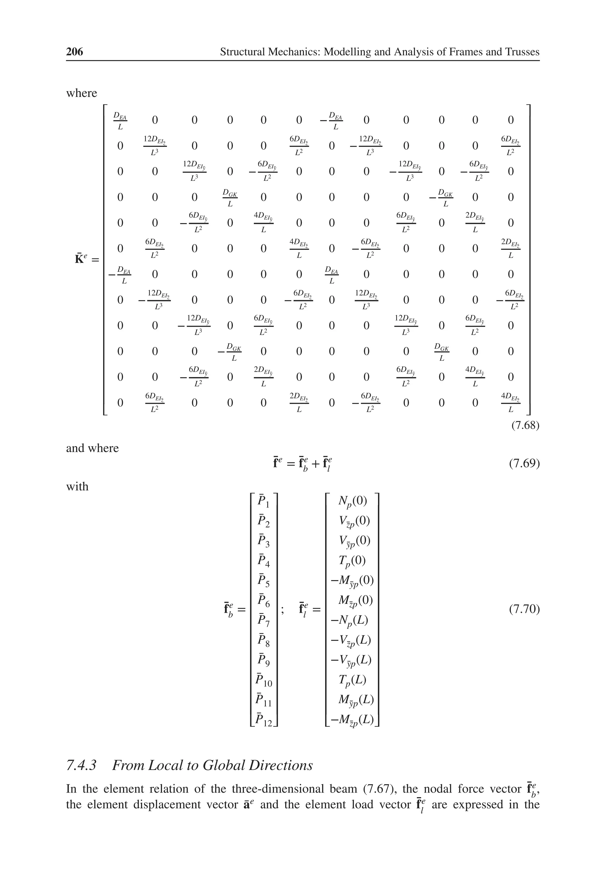206 Structural Mechanics: Modelling and Analysis of Frames and Trusses
where
̄
Ke
=
⎡
⎢
⎢
⎢
⎢
⎢
⎢
⎢
⎢
⎢
⎢
⎢
⎢
⎢
⎢
⎢
⎢
⎢
⎢
⎢
⎢
⎢
⎢
⎢
⎢
⎢
⎢
⎢
⎣
DEA
L
0 0 0 0 0 −
DEA
L
0 0 0 0 0
0
12DEĪ
z
L3
0 0 0
6DEĪ
z
L2
0 −
12DEĪ
z
L3
0 0 0
6DEĪ
z
L2
0 0
12DEĪ
y
L3
0 −
6DEĪ
y
L2
0 0 0 −
12DEĪ
y
L3
0 −
6DEĪ
y
L2
0
0 0 0
DGK
L
0 0 0 0 0 −
DGK
L
0 0
0 0 −
6DEĪ
y
L2
0
4DEĪ
y
L
0 0 0
6DEĪ
y
L2
0
2DEĪ
y
L
0
0
6DEĪ
z
L2
0 0 0
4DEĪ
z
L
0 −
6DEĪ
z
L2
0 0 0
2DEĪ
z
L
−
DEA
L
0 0 0 0 0
DEA
L
0 0 0 0 0
0 −
12DEĪ
z
L3
0 0 0 −
6DEĪ
z
L2
0
12DEĪ
z
L3
0 0 0 −
6DEĪ
z
L2
0 0 −
12DEĪ
y
L3
0
6DEĪ
y
L2
0 0 0
12DEĪ
y
L3
0
6DEĪ
y
L2
0
0 0 0 −
DGK
L
0 0 0 0 0
DGK
L
0 0
0 0 −
6DEĪ
y
L2
0
2DEĪ
y
L
0 0 0
6DEĪ
y
L2
0
4DEĪ
y
L
0
0
6DEĪ
z
L2
0 0 0
2DEĪ
z
L
0 −
6DEĪ
z
L2
0 0 0
4DEĪ
z
L
⎤
⎥
⎥
⎥
⎥
⎥
⎥
⎥
⎥
⎥
⎥
⎥
⎥
⎥
⎥
⎥
⎥
⎥
⎥
⎥
⎥
⎥
⎥
⎥
⎥
⎥
⎥
⎥
⎦
(7.68)
and where
̄
fe
= ̄
fe
b + ̄
fe
l (7.69)
with
̄
fe
b =
⎡
⎢
⎢
⎢
⎢
⎢
⎢
⎢
⎢
⎢
⎢
⎢
⎢
⎢
⎢
⎢
⎢
⎢
⎢
⎣
̄
P1
̄
P2
̄
P3
̄
P4
̄
P5
̄
P6
̄
P7
̄
P8
̄
P9
̄
P10
̄
P11
̄
P12
⎤
⎥
⎥
⎥
⎥
⎥
⎥
⎥
⎥
⎥
⎥
⎥
⎥
⎥
⎥
⎥
⎥
⎥
⎥
⎦
; ̄
fe
l =
⎡
⎢
⎢
⎢
⎢
⎢
⎢
⎢
⎢
⎢
⎢
⎢
⎢
⎢
⎢
⎢
⎢
⎢
⎢
⎣
Np(0)
V̄
zp(0)
V̄
yp(0)
Tp(0)
−M̄
yp(0)
M̄
zp(0)
−Np(L)
−V̄
zp(L)
−V̄
yp(L)
Tp(L)
M̄
yp(L)
−M̄
zp(L)
⎤
⎥
⎥
⎥
⎥
⎥
⎥
⎥
⎥
⎥
⎥
⎥
⎥
⎥
⎥
⎥
⎥
⎥
⎥
⎦
(7.70)
7.4.3 From Local to Global Directions
In the element relation of the three-dimensional beam (7.67), the nodal force vector ̄
fe
b
,
the element displacement vector ̄
ae and the element load vector ̄
fe
l
are expressed in the
 