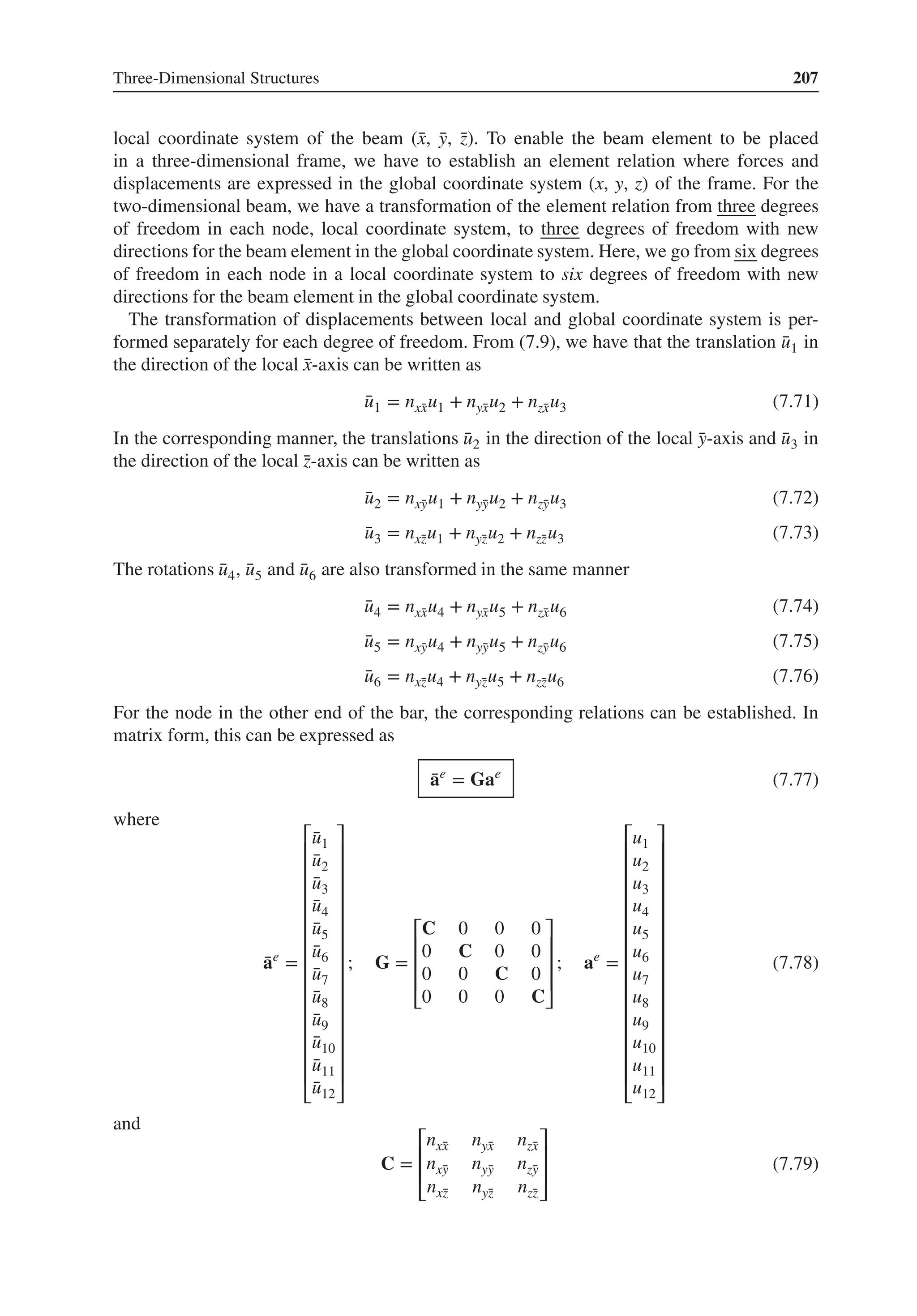 Three-Dimensional Structures 207
local coordinate system of the beam (̄
x, ̄
y, ̄
z). To enable the beam element to be placed
in a three-dimensional frame, we have to establish an element relation where forces and
displacements are expressed in the global coordinate system (x, y, z) of the frame. For the
two-dimensional beam, we have a transformation of the element relation from three degrees
of freedom in each node, local coordinate system, to three degrees of freedom with new
directions for the beam element in the global coordinate system. Here, we go from six degrees
of freedom in each node in a local coordinate system to six degrees of freedom with new
directions for the beam element in the global coordinate system.
The transformation of displacements between local and global coordinate system is per-
formed separately for each degree of freedom. From (7.9), we have that the translation ̄
u1 in
the direction of the local ̄
x-axis can be written as
̄
u1 = nx̄
xu1 + nȳ
xu2 + nz̄
xu3 (7.71)
In the corresponding manner, the translations ̄
u2 in the direction of the local ̄
y-axis and ̄
u3 in
the direction of the local ̄
z-axis can be written as
̄
u2 = nx̄
yu1 + nȳ
yu2 + nz̄
yu3 (7.72)
̄
u3 = nx̄
zu1 + nȳ
zu2 + nz̄
zu3 (7.73)
The rotations ̄
u4, ̄
u5 and ̄
u6 are also transformed in the same manner
̄
u4 = nx̄
xu4 + nȳ
xu5 + nz̄
xu6 (7.74)
̄
u5 = nx̄
yu4 + nȳ
yu5 + nz̄
yu6 (7.75)
̄
u6 = nx̄
zu4 + nȳ
zu5 + nz̄
zu6 (7.76)
For the node in the other end of the bar, the corresponding relations can be established. In
matrix form, this can be expressed as
̄
ae
= Gae
(7.77)
where
̄
ae
=
⎡
⎢
⎢
⎢
⎢
⎢
⎢
⎢
⎢
⎢
⎢
⎢
⎢
⎢
⎢
⎣
̄
u1
̄
u2
̄
u3
̄
u4
̄
u5
̄
u6
̄
u7
̄
u8
̄
u9
̄
u10
̄
u11
̄
u12
⎤
⎥
⎥
⎥
⎥
⎥
⎥
⎥
⎥
⎥
⎥
⎥
⎥
⎥
⎥
⎦
; G =
⎡
⎢
⎢
⎢
⎣
C 0 0 0
0 C 0 0
0 0 C 0
0 0 0 C
⎤
⎥
⎥
⎥
⎦
; ae
=
⎡
⎢
⎢
⎢
⎢
⎢
⎢
⎢
⎢
⎢
⎢
⎢
⎢
⎢
⎢
⎣
u1
u2
u3
u4
u5
u6
u7
u8
u9
u10
u11
u12
⎤
⎥
⎥
⎥
⎥
⎥
⎥
⎥
⎥
⎥
⎥
⎥
⎥
⎥
⎥
⎦
(7.78)
and
C =
⎡
⎢
⎢
⎣
nx̄
x nȳ
x nz̄
x
nx̄
y nȳ
y nz̄
y
nx̄
z nȳ
z nz̄
z
⎤
⎥
⎥
⎦
(7.79)
 