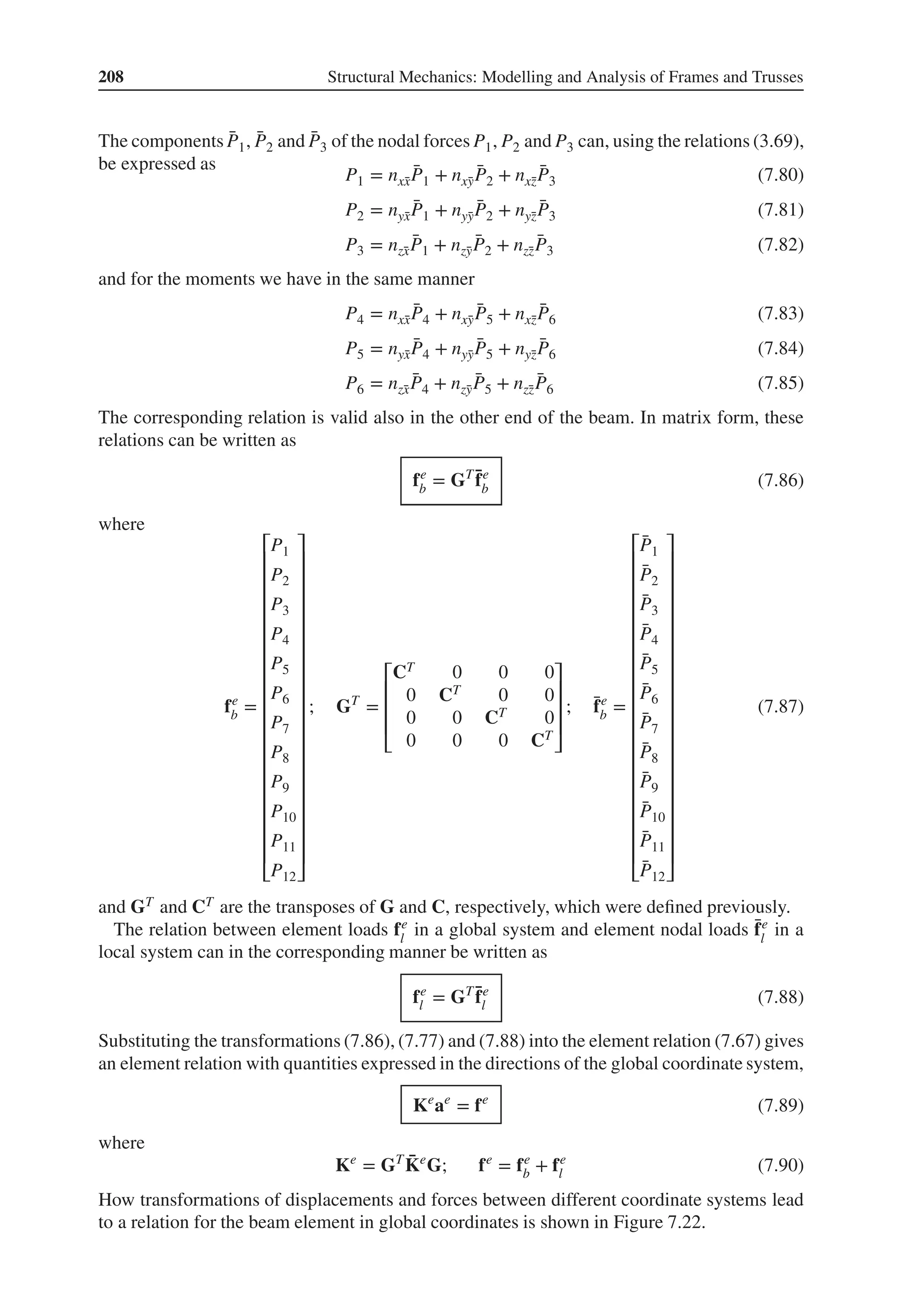 208 Structural Mechanics: Modelling and Analysis of Frames and Trusses
The components ̄
P1, ̄
P2 and ̄
P3 of the nodal forces P1, P2 and P3 can, using the relations (3.69),
be expressed as
P1 = nx̄
x
̄
P1 + nx̄
y
̄
P2 + nx̄
z
̄
P3 (7.80)
P2 = nȳ
x
̄
P1 + nȳ
y
̄
P2 + nȳ
z
̄
P3 (7.81)
P3 = nz̄
x
̄
P1 + nz̄
y
̄
P2 + nz̄
z
̄
P3 (7.82)
and for the moments we have in the same manner
P4 = nx̄
x
̄
P4 + nx̄
y
̄
P5 + nx̄
z
̄
P6 (7.83)
P5 = nȳ
x
̄
P4 + nȳ
y
̄
P5 + nȳ
z
̄
P6 (7.84)
P6 = nz̄
x
̄
P4 + nz̄
y
̄
P5 + nz̄
z
̄
P6 (7.85)
The corresponding relation is valid also in the other end of the beam. In matrix form, these
relations can be written as
fe
b = GT ̄
fe
b (7.86)
where
fe
b =
⎡
⎢
⎢
⎢
⎢
⎢
⎢
⎢
⎢
⎢
⎢
⎢
⎢
⎢
⎢
⎢
⎢
⎢
⎢
⎣
P1
P2
P3
P4
P5
P6
P7
P8
P9
P10
P11
P12
⎤
⎥
⎥
⎥
⎥
⎥
⎥
⎥
⎥
⎥
⎥
⎥
⎥
⎥
⎥
⎥
⎥
⎥
⎥
⎦
; GT
=
⎡
⎢
⎢
⎢
⎣
CT 0 0 0
0 CT 0 0
0 0 CT 0
0 0 0 CT
⎤
⎥
⎥
⎥
⎦
; ̄
fe
b =
⎡
⎢
⎢
⎢
⎢
⎢
⎢
⎢
⎢
⎢
⎢
⎢
⎢
⎢
⎢
⎢
⎢
⎢
⎢
⎣
̄
P1
̄
P2
̄
P3
̄
P4
̄
P5
̄
P6
̄
P7
̄
P8
̄
P9
̄
P10
̄
P11
̄
P12
⎤
⎥
⎥
⎥
⎥
⎥
⎥
⎥
⎥
⎥
⎥
⎥
⎥
⎥
⎥
⎥
⎥
⎥
⎥
⎦
(7.87)
and GT and CT are the transposes of G and C, respectively, which were defined previously.
The relation between element loads fe
l
in a global system and element nodal loads ̄
fe
l
in a
local system can in the corresponding manner be written as
fe
l = GT ̄
fe
l (7.88)
Substituting the transformations (7.86), (7.77) and (7.88) into the element relation (7.67) gives
an element relation with quantities expressed in the directions of the global coordinate system,
Ke
ae
= fe
(7.89)
where
Ke
= GT ̄
Ke
G; fe
= fe
b + fe
l (7.90)
How transformations of displacements and forces between different coordinate systems lead
to a relation for the beam element in global coordinates is shown in Figure 7.22.
 