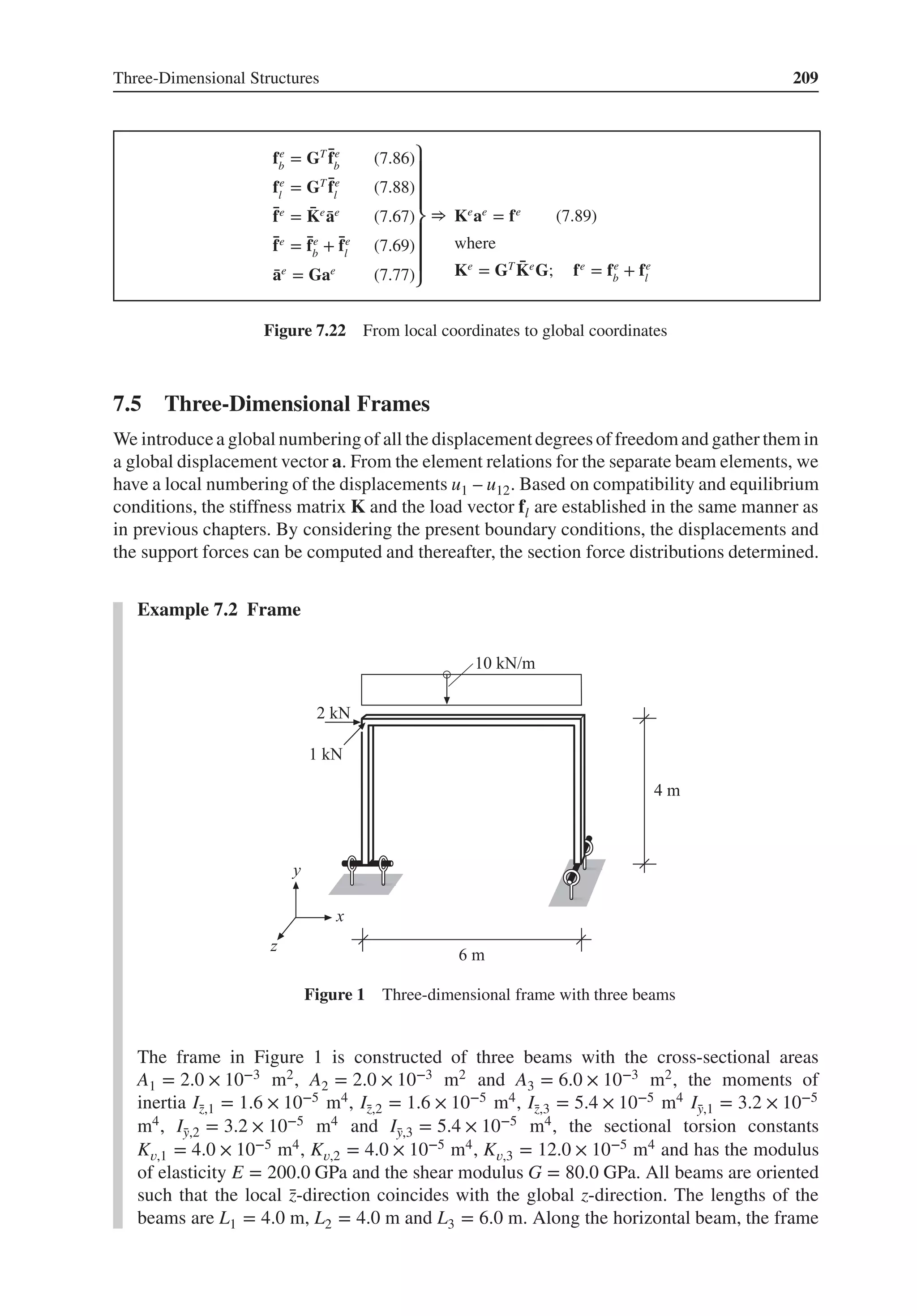 Three-Dimensional Structures 209
fe
b
= GT ̄
fe
b
(7.86)
fe
l
= GT ̄
fe
l
(7.88)
̄
fe
= ̄
Ke
̄
ae
(7.67)
̄
fe
= ̄
fe
b
+ ̄
fe
l
(7.69)
̄
ae
= Gae
(7.77)
⎫
⎪
⎪
⎪
⎬
⎪
⎪
⎪
⎭
⇒ Ke
ae
= fe
(7.89)
where
Ke
= GT ̄
Ke
G; fe
= fe
b
+ fe
l
Figure 7.22 From local coordinates to global coordinates
7.5 Three-Dimensional Frames
We introducea global numberingof all the displacementdegreesof freedomand gather them in
a global displacement vector a. From the element relations for the separate beam elements, we
have a local numbering of the displacements u1 – u12. Based on compatibility and equilibrium
conditions, the stiffness matrix K and the load vector fl are established in the same manner as
in previous chapters. By considering the present boundary conditions, the displacements and
the support forces can be computed and thereafter, the section force distributions determined.
Example 7.2 Frame
Figure 1 Three-dimensional frame with three beams
The frame in Figure 1 is constructed of three beams with the cross-sectional areas
A1 = 2.0 × 10−3 m2, A2 = 2.0 × 10−3 m2 and A3 = 6.0 × 10−3 m2, the moments of
inertia Ī
z,1 = 1.6 × 10−5 m4, Ī
z,2 = 1.6 × 10−5 m4, Ī
z,3 = 5.4 × 10−5 m4 Ī
y,1 = 3.2 × 10−5
m4, Ī
y,2 = 3.2 × 10−5 m4 and Ī
y,3 = 5.4 × 10−5 m4, the sectional torsion constants
K𝑣,1 = 4.0 × 10−5 m4, K𝑣,2 = 4.0 × 10−5 m4, K𝑣,3 = 12.0 × 10−5 m4 and has the modulus
of elasticity E = 200.0 GPa and the shear modulus G = 80.0 GPa. All beams are oriented
such that the local ̄
z-direction coincides with the global z-direction. The lengths of the
beams are L1 = 4.0 m, L2 = 4.0 m and L3 = 6.0 m. Along the horizontal beam, the frame
 