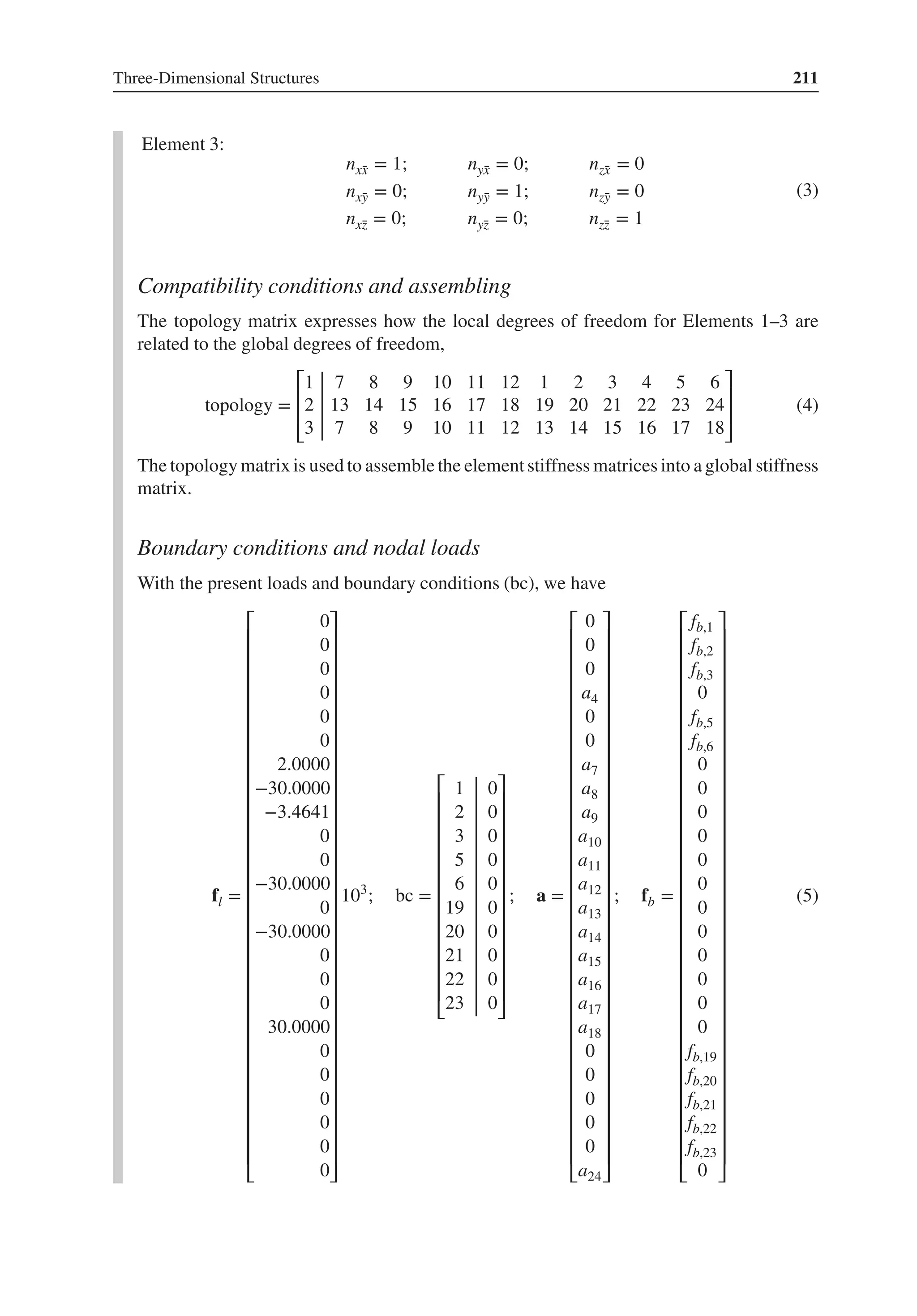 Three-Dimensional Structures 211
Element 3:
nx̄
x = 1; nȳ
x = 0; nz̄
x = 0
nx̄
y = 0; nȳ
y = 1; nz̄
y = 0
nx̄
z = 0; nȳ
z = 0; nz̄
z = 1
(3)
Compatibility conditions and assembling
The topology matrix expresses how the local degrees of freedom for Elements 1–3 are
related to the global degrees of freedom,
topology =
⎡
⎢
⎢
⎣
1 7 8 9 10 11 12 1 2 3 4 5 6
2 13 14 15 16 17 18 19 20 21 22 23 24
3 7 8 9 10 11 12 13 14 15 16 17 18
⎤
⎥
⎥
⎦
(4)
The topology matrix is used to assemble the elementstiffness matrices into a global stiffness
matrix.
Boundary conditions and nodal loads
With the present loads and boundary conditions (bc), we have
fl =
⎡
⎢
⎢
⎢
⎢
⎢
⎢
⎢
⎢
⎢
⎢
⎢
⎢
⎢
⎢
⎢
⎢
⎢
⎢
⎢
⎢
⎢
⎢
⎢
⎢
⎢
⎢
⎢
⎢
⎢
⎢
⎢
⎣
0
0
0
0
0
0
2.0000
−30.0000
−3.4641
0
0
−30.0000
0
−30.0000
0
0
0
30.0000
0
0
0
0
0
0
⎤
⎥
⎥
⎥
⎥
⎥
⎥
⎥
⎥
⎥
⎥
⎥
⎥
⎥
⎥
⎥
⎥
⎥
⎥
⎥
⎥
⎥
⎥
⎥
⎥
⎥
⎥
⎥
⎥
⎥
⎥
⎥
⎦
103
; bc =
⎡
⎢
⎢
⎢
⎢
⎢
⎢
⎢
⎢
⎢
⎢
⎢
⎢
⎣
1 0
2 0
3 0
5 0
6 0
19 0
20 0
21 0
22 0
23 0
⎤
⎥
⎥
⎥
⎥
⎥
⎥
⎥
⎥
⎥
⎥
⎥
⎥
⎦
; a =
⎡
⎢
⎢
⎢
⎢
⎢
⎢
⎢
⎢
⎢
⎢
⎢
⎢
⎢
⎢
⎢
⎢
⎢
⎢
⎢
⎢
⎢
⎢
⎢
⎢
⎢
⎢
⎢
⎢
⎢
⎢
⎢
⎣
0
0
0
a4
0
0
a7
a8
a9
a10
a11
a12
a13
a14
a15
a16
a17
a18
0
0
0
0
0
a24
⎤
⎥
⎥
⎥
⎥
⎥
⎥
⎥
⎥
⎥
⎥
⎥
⎥
⎥
⎥
⎥
⎥
⎥
⎥
⎥
⎥
⎥
⎥
⎥
⎥
⎥
⎥
⎥
⎥
⎥
⎥
⎥
⎦
; fb =
⎡
⎢
⎢
⎢
⎢
⎢
⎢
⎢
⎢
⎢
⎢
⎢
⎢
⎢
⎢
⎢
⎢
⎢
⎢
⎢
⎢
⎢
⎢
⎢
⎢
⎢
⎢
⎢
⎢
⎢
⎢
⎢
⎣
fb,1
fb,2
fb,3
0
fb,5
fb,6
0
0
0
0
0
0
0
0
0
0
0
0
fb,19
fb,20
fb,21
fb,22
fb,23
0
⎤
⎥
⎥
⎥
⎥
⎥
⎥
⎥
⎥
⎥
⎥
⎥
⎥
⎥
⎥
⎥
⎥
⎥
⎥
⎥
⎥
⎥
⎥
⎥
⎥
⎥
⎥
⎥
⎥
⎥
⎥
⎥
⎦
(5)
 