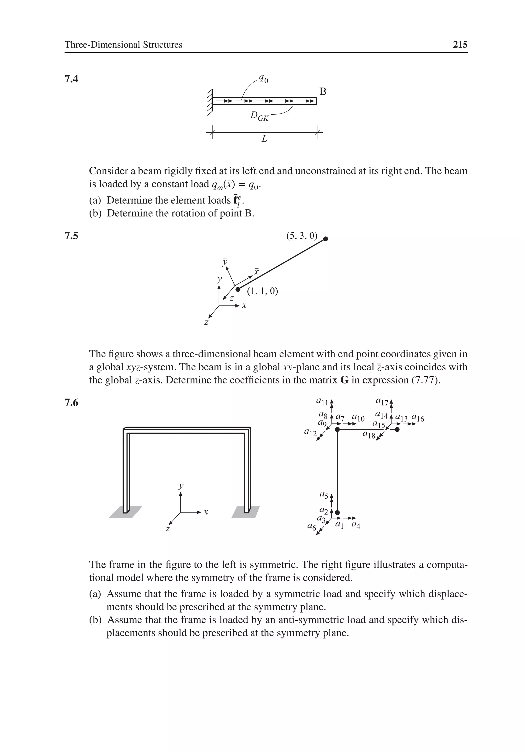 Three-Dimensional Structures 215
7.4 .
Consider a beam rigidly fixed at its left end and unconstrained at its right end. The beam
is loaded by a constant load q𝜔(̄
x) = q0.
(a) Determine the element loads ̄
fe
l
.
(b) Determine the rotation of point B.
7.5 .
The figure shows a three-dimensional beam element with end point coordinates given in
a global xyz-system. The beam is in a global xy-plane and its local ̄
z-axis coincides with
the global z-axis. Determine the coefficients in the matrix G in expression (7.77).
7.6 .
The frame in the figure to the left is symmetric. The right figure illustrates a computa-
tional model where the symmetry of the frame is considered.
(a) Assume that the frame is loaded by a symmetric load and specify which displace-
ments should be prescribed at the symmetry plane.
(b) Assume that the frame is loaded by an anti-symmetric load and specify which dis-
placements should be prescribed at the symmetry plane.
 