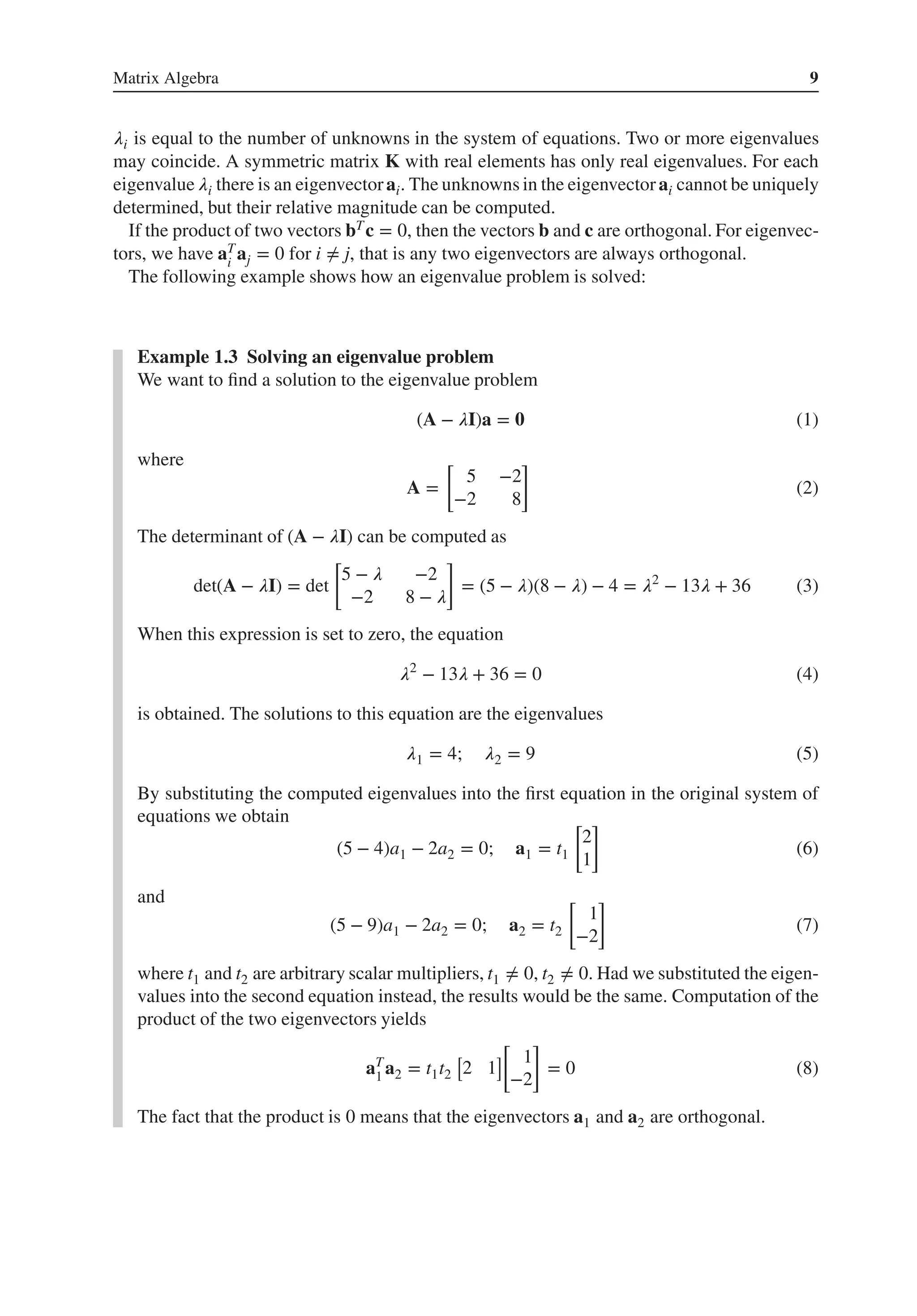 Matrix Algebra 9
𝜆i is equal to the number of unknowns in the system of equations. Two or more eigenvalues
may coincide. A symmetric matrix K with real elements has only real eigenvalues. For each
eigenvalue 𝜆i there is an eigenvectorai. The unknowns in the eigenvectorai cannot be uniquely
determined, but their relative magnitude can be computed.
If the product of two vectors bTc = 0, then the vectors b and c are orthogonal. For eigenvec-
tors, we have aT
i
aj = 0 for i ≠ j, that is any two eigenvectors are always orthogonal.
The following example shows how an eigenvalue problem is solved:
Example 1.3 Solving an eigenvalue problem
We want to find a solution to the eigenvalue problem
(A − 𝜆I)a = 𝟎 (1)
where
A =
[
5 −2
−2 8
]
(2)
The determinant of (A − 𝜆I) can be computed as
det(A − 𝜆I) = det
[
5 − 𝜆 −2
−2 8 − 𝜆
]
= (5 − 𝜆)(8 − 𝜆) − 4 = 𝜆2
− 13𝜆 + 36 (3)
When this expression is set to zero, the equation
𝜆2
− 13𝜆 + 36 = 0 (4)
is obtained. The solutions to this equation are the eigenvalues
𝜆1 = 4; 𝜆2 = 9 (5)
By substituting the computed eigenvalues into the first equation in the original system of
equations we obtain
(5 − 4)a1 − 2a2 = 0; a1 = t1
[
2
1
]
(6)
and
(5 − 9)a1 − 2a2 = 0; a2 = t2
[
1
−2
]
(7)
where t1 and t2 are arbitrary scalar multipliers, t1 ≠ 0, t2 ≠ 0. Had we substituted the eigen-
values into the second equation instead, the results would be the same. Computation of the
product of the two eigenvectors yields
aT
1 a2 = t1t2
[
2 1
]
[
1
−2
]
= 0 (8)
The fact that the product is 0 means that the eigenvectors a1 and a2 are orthogonal.
 