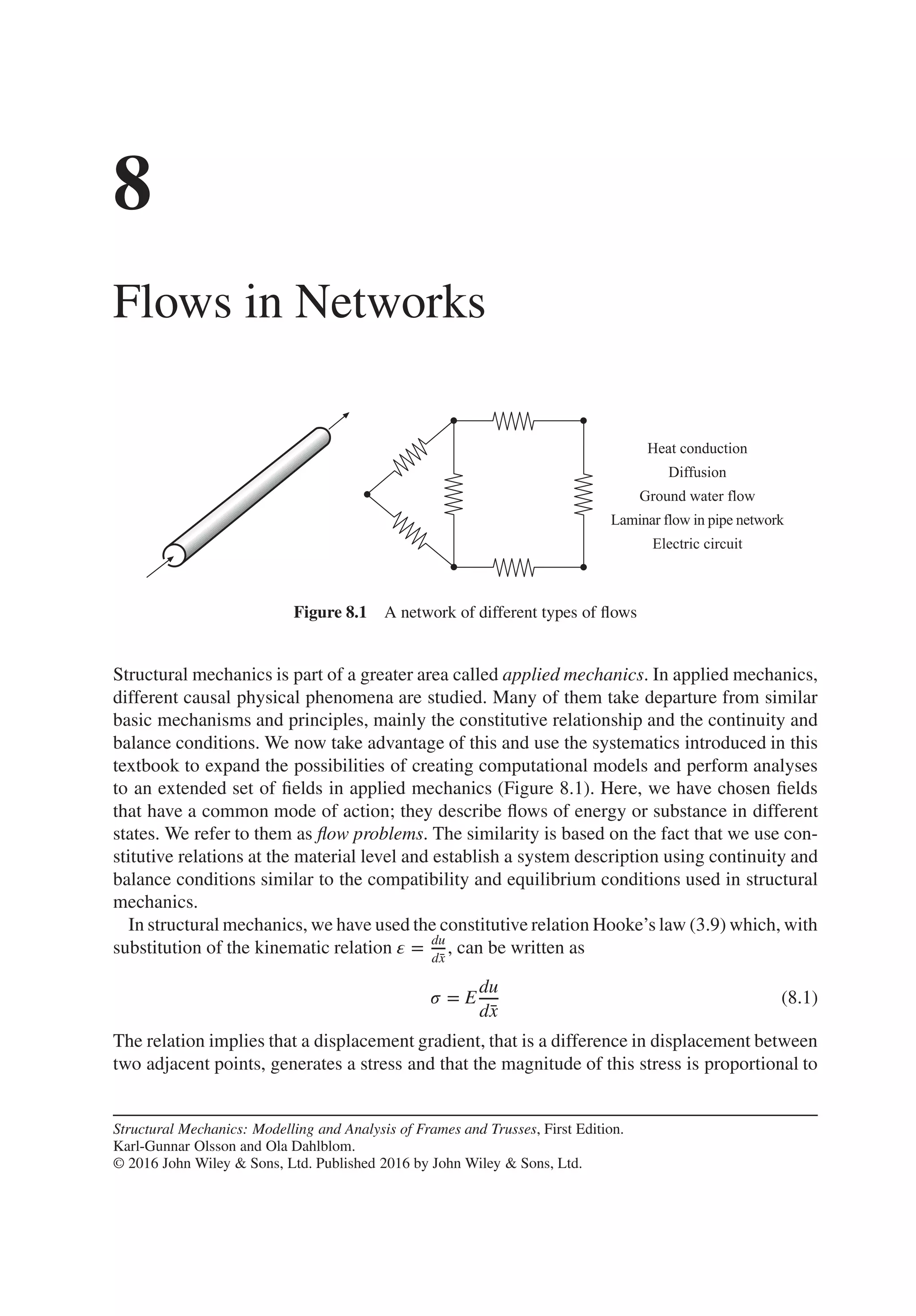 8
Flows in Networks
Figure 8.1 A network of different types of flows
Structural mechanics is part of a greater area called applied mechanics. In applied mechanics,
different causal physical phenomena are studied. Many of them take departure from similar
basic mechanisms and principles, mainly the constitutive relationship and the continuity and
balance conditions. We now take advantage of this and use the systematics introduced in this
textbook to expand the possibilities of creating computational models and perform analyses
to an extended set of fields in applied mechanics (Figure 8.1). Here, we have chosen fields
that have a common mode of action; they describe flows of energy or substance in different
states. We refer to them as flow problems. The similarity is based on the fact that we use con-
stitutive relations at the material level and establish a system description using continuity and
balance conditions similar to the compatibility and equilibrium conditions used in structural
mechanics.
In structural mechanics, we have used the constitutive relation Hooke’s law (3.9) which, with
substitution of the kinematic relation 𝜀 = du
d̄
x
, can be written as
𝜎 = E
du
d̄
x
(8.1)
The relation implies that a displacement gradient, that is a difference in displacement between
two adjacent points, generates a stress and that the magnitude of this stress is proportional to
Structural Mechanics: Modelling and Analysis of Frames and Trusses, First Edition.
Karl-Gunnar Olsson and Ola Dahlblom.
© 2016 John Wiley & Sons, Ltd. Published 2016 by John Wiley & Sons, Ltd.
 