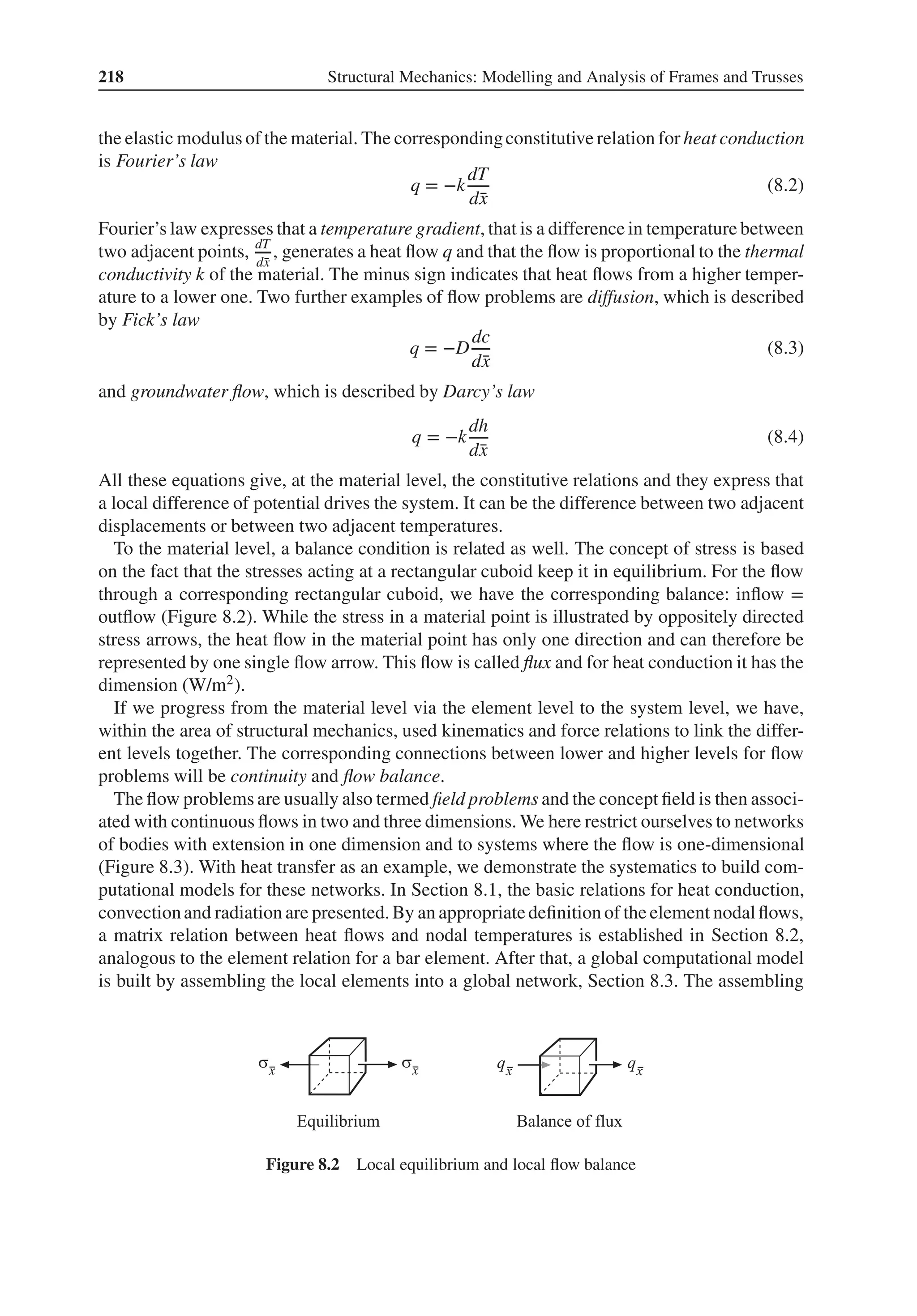 218 Structural Mechanics: Modelling and Analysis of Frames and Trusses
the elastic modulus of the material. The correspondingconstitutive relation for heat conduction
is Fourier’s law
q = −k
dT
d̄
x
(8.2)
Fourier’s law expresses that a temperature gradient, that is a difference in temperature between
two adjacent points, dT
d̄
x
, generates a heat flow q and that the flow is proportional to the thermal
conductivity k of the material. The minus sign indicates that heat flows from a higher temper-
ature to a lower one. Two further examples of flow problems are diffusion, which is described
by Fick’s law
q = −D
dc
d̄
x
(8.3)
and groundwater flow, which is described by Darcy’s law
q = −k
dh
d̄
x
(8.4)
All these equations give, at the material level, the constitutive relations and they express that
a local difference of potential drives the system. It can be the difference between two adjacent
displacements or between two adjacent temperatures.
To the material level, a balance condition is related as well. The concept of stress is based
on the fact that the stresses acting at a rectangular cuboid keep it in equilibrium. For the flow
through a corresponding rectangular cuboid, we have the corresponding balance: inflow =
outflow (Figure 8.2). While the stress in a material point is illustrated by oppositely directed
stress arrows, the heat flow in the material point has only one direction and can therefore be
represented by one single flow arrow. This flow is called flux and for heat conduction it has the
dimension (W/m2).
If we progress from the material level via the element level to the system level, we have,
within the area of structural mechanics, used kinematics and force relations to link the differ-
ent levels together. The corresponding connections between lower and higher levels for flow
problems will be continuity and flow balance.
The flow problems are usually also termed field problems and the concept field is then associ-
ated with continuous flows in two and three dimensions. We here restrict ourselves to networks
of bodies with extension in one dimension and to systems where the flow is one-dimensional
(Figure 8.3). With heat transfer as an example, we demonstrate the systematics to build com-
putational models for these networks. In Section 8.1, the basic relations for heat conduction,
convectionand radiation are presented.By an appropriatedefinition of the element nodalflows,
a matrix relation between heat flows and nodal temperatures is established in Section 8.2,
analogous to the element relation for a bar element. After that, a global computational model
is built by assembling the local elements into a global network, Section 8.3. The assembling
Figure 8.2 Local equilibrium and local flow balance
 