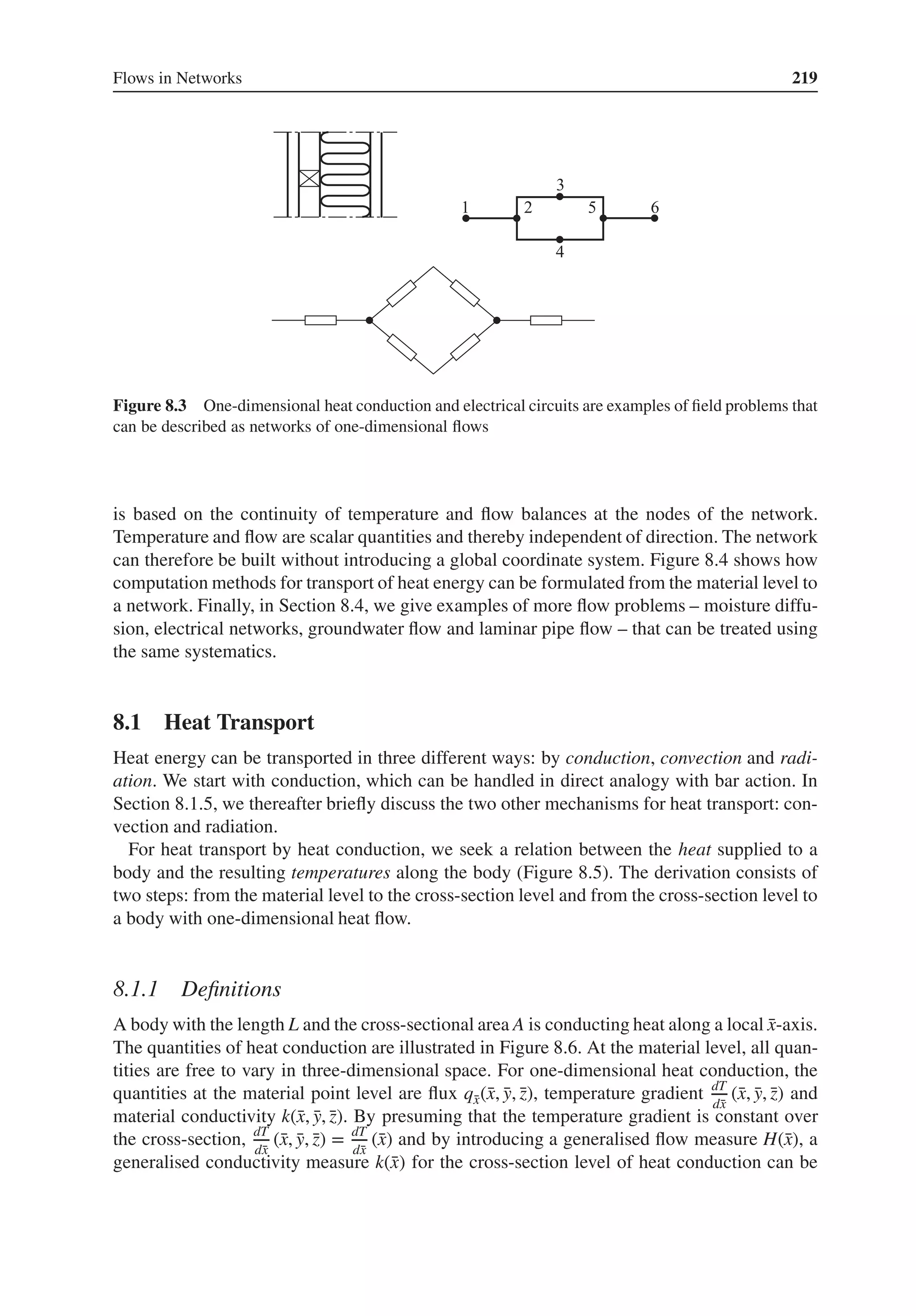 Flows in Networks 219
Figure 8.3 One-dimensional heat conduction and electrical circuits are examples of field problems that
can be described as networks of one-dimensional flows
is based on the continuity of temperature and flow balances at the nodes of the network.
Temperature and flow are scalar quantities and thereby independent of direction. The network
can therefore be built without introducing a global coordinate system. Figure 8.4 shows how
computation methods for transport of heat energy can be formulated from the material level to
a network. Finally, in Section 8.4, we give examples of more flow problems – moisture diffu-
sion, electrical networks, groundwater flow and laminar pipe flow – that can be treated using
the same systematics.
8.1 Heat Transport
Heat energy can be transported in three different ways: by conduction, convection and radi-
ation. We start with conduction, which can be handled in direct analogy with bar action. In
Section 8.1.5, we thereafter briefly discuss the two other mechanisms for heat transport: con-
vection and radiation.
For heat transport by heat conduction, we seek a relation between the heat supplied to a
body and the resulting temperatures along the body (Figure 8.5). The derivation consists of
two steps: from the material level to the cross-section level and from the cross-section level to
a body with one-dimensional heat flow.
8.1.1 Definitions
A body with the length L and the cross-sectional area A is conducting heat along a local ̄
x-axis.
The quantities of heat conduction are illustrated in Figure 8.6. At the material level, all quan-
tities are free to vary in three-dimensional space. For one-dimensional heat conduction, the
quantities at the material point level are flux q̄
x(̄
x, ̄
y, ̄
z), temperature gradient dT
d̄
x
(̄
x, ̄
y, ̄
z) and
material conductivity k(̄
x, ̄
y, ̄
z). By presuming that the temperature gradient is constant over
the cross-section, dT
d̄
x
(̄
x, ̄
y, ̄
z) = dT
d̄
x
(̄
x) and by introducing a generalised flow measure H(̄
x), a
generalised conductivity measure k(̄
x) for the cross-section level of heat conduction can be
 