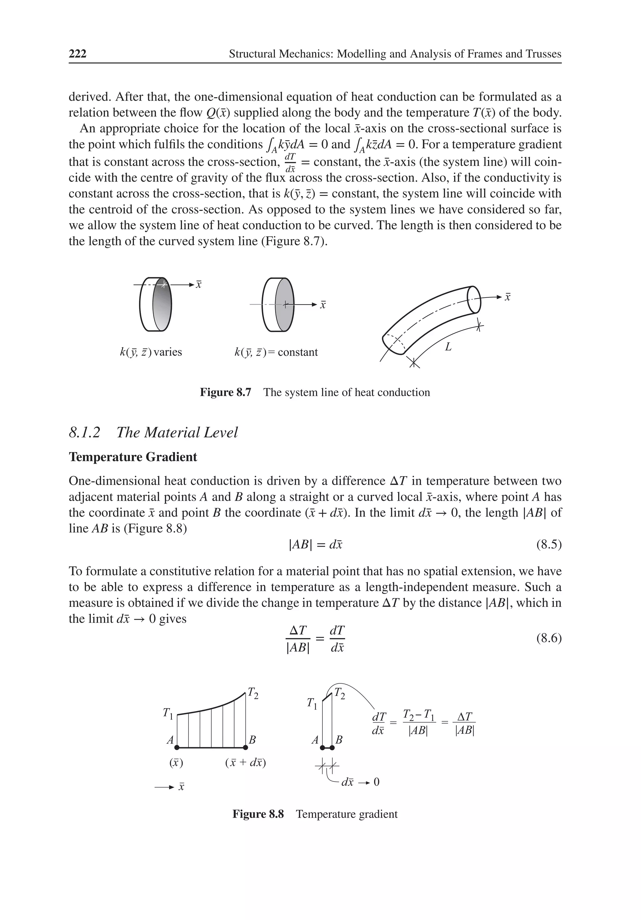 222 Structural Mechanics: Modelling and Analysis of Frames and Trusses
derived. After that, the one-dimensional equation of heat conduction can be formulated as a
relation between the flow Q(̄
x) supplied along the body and the temperature T(̄
x) of the body.
An appropriate choice for the location of the local ̄
x-axis on the cross-sectional surface is
the point which fulfils the conditions ∫Ak̄
ydA = 0 and ∫Ak̄
zdA = 0. For a temperature gradient
that is constant across the cross-section, dT
d̄
x
= constant, the ̄
x-axis (the system line) will coin-
cide with the centre of gravity of the flux across the cross-section. Also, if the conductivity is
constant across the cross-section, that is k(̄
y, ̄
z) = constant, the system line will coincide with
the centroid of the cross-section. As opposed to the system lines we have considered so far,
we allow the system line of heat conduction to be curved. The length is then considered to be
the length of the curved system line (Figure 8.7).
( ) ( )
Figure 8.7 The system line of heat conduction
8.1.2 The Material Level
Temperature Gradient
One-dimensional heat conduction is driven by a difference ΔT in temperature between two
adjacent material points A and B along a straight or a curved local ̄
x-axis, where point A has
the coordinate ̄
x and point B the coordinate (̄
x + d̄
x). In the limit d̄
x → 0, the length |AB| of
line AB is (Figure 8.8)
|AB| = d̄
x (8.5)
To formulate a constitutive relation for a material point that has no spatial extension, we have
to be able to express a difference in temperature as a length-independent measure. Such a
measure is obtained if we divide the change in temperature ΔT by the distance |AB|, which in
the limit d̄
x → 0 gives
ΔT
|AB|
=
dT
d̄
x
(8.6)
( ) ( )
Figure 8.8 Temperature gradient
 