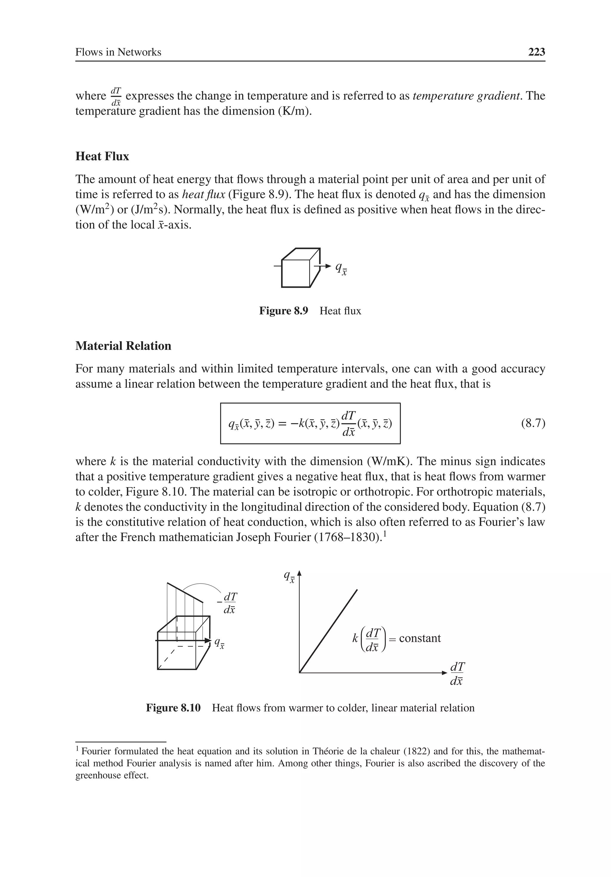 Flows in Networks 223
where dT
d̄
x
expresses the change in temperature and is referred to as temperature gradient. The
temperature gradient has the dimension (K/m).
Heat Flux
The amount of heat energy that flows through a material point per unit of area and per unit of
time is referred to as heat flux (Figure 8.9). The heat flux is denoted q̄
x and has the dimension
(W/m2) or (J/m2s). Normally, the heat flux is defined as positive when heat flows in the direc-
tion of the local ̄
x-axis.
Figure 8.9 Heat flux
Material Relation
For many materials and within limited temperature intervals, one can with a good accuracy
assume a linear relation between the temperature gradient and the heat flux, that is
q̄
x(̄
x, ̄
y, ̄
z) = −k(̄
x, ̄
y, ̄
z)
dT
d̄
x
(̄
x, ̄
y, ̄
z) (8.7)
where k is the material conductivity with the dimension (W/mK). The minus sign indicates
that a positive temperature gradient gives a negative heat flux, that is heat flows from warmer
to colder, Figure 8.10. The material can be isotropic or orthotropic. For orthotropic materials,
k denotes the conductivity in the longitudinal direction of the considered body. Equation (8.7)
is the constitutive relation of heat conduction, which is also often referred to as Fourier’s law
after the French mathematician Joseph Fourier (1768–1830).1
Figure 8.10 Heat flows from warmer to colder, linear material relation
1 Fourier formulated the heat equation and its solution in Théorie de la chaleur (1822) and for this, the mathemat-
ical method Fourier analysis is named after him. Among other things, Fourier is also ascribed the discovery of the
greenhouse effect.
 