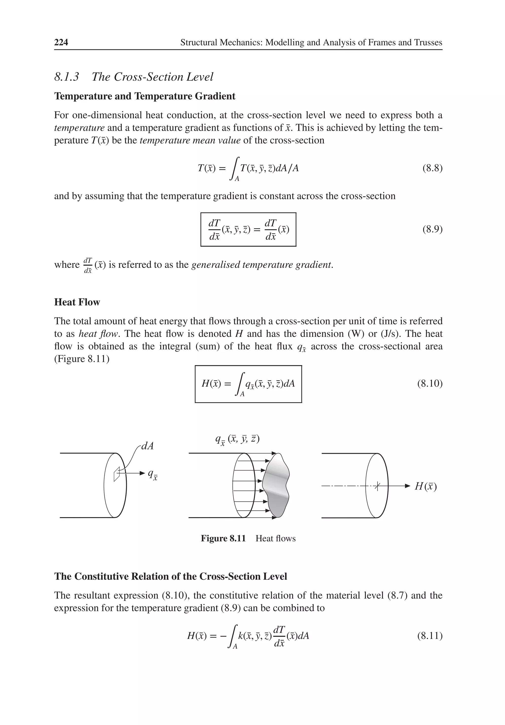 224 Structural Mechanics: Modelling and Analysis of Frames and Trusses
8.1.3 The Cross-Section Level
Temperature and Temperature Gradient
For one-dimensional heat conduction, at the cross-section level we need to express both a
temperature and a temperature gradient as functions of ̄
x. This is achieved by letting the tem-
perature T(̄
x) be the temperature mean value of the cross-section
T(̄
x) =
∫A
T(̄
x, ̄
y, ̄
z)dA∕A (8.8)
and by assuming that the temperature gradient is constant across the cross-section
dT
d̄
x
(̄
x, ̄
y, ̄
z) =
dT
d̄
x
(̄
x) (8.9)
where dT
d̄
x
(̄
x) is referred to as the generalised temperature gradient.
Heat Flow
The total amount of heat energy that flows through a cross-section per unit of time is referred
to as heat flow. The heat flow is denoted H and has the dimension (W) or (J/s). The heat
flow is obtained as the integral (sum) of the heat flux q̄
x across the cross-sectional area
(Figure 8.11)
H(̄
x) =
∫A
q̄
x(̄
x, ̄
y, ̄
z)dA (8.10)
( )
( )
Figure 8.11 Heat flows
The Constitutive Relation of the Cross-Section Level
The resultant expression (8.10), the constitutive relation of the material level (8.7) and the
expression for the temperature gradient (8.9) can be combined to
H(̄
x) = −
∫A
k(̄
x, ̄
y, ̄
z)
dT
d̄
x
(̄
x)dA (8.11)
 