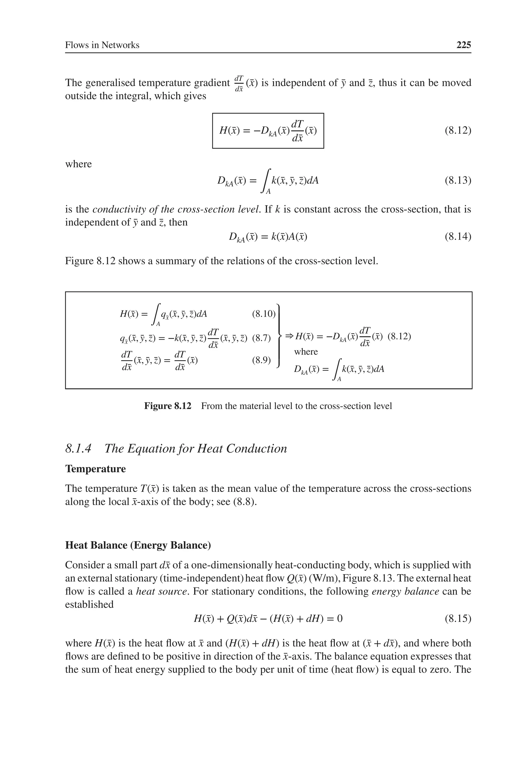 Flows in Networks 225
The generalised temperature gradient dT
d̄
x
(̄
x) is independent of ̄
y and ̄
z, thus it can be moved
outside the integral, which gives
H(̄
x) = −DkA(̄
x)
dT
d̄
x
(̄
x) (8.12)
where
DkA(̄
x) =
∫A
k(̄
x, ̄
y, ̄
z)dA (8.13)
is the conductivity of the cross-section level. If k is constant across the cross-section, that is
independent of ̄
y and ̄
z, then
DkA(̄
x) = k(̄
x)A(̄
x) (8.14)
Figure 8.12 shows a summary of the relations of the cross-section level.
H(̄
x) =
∫A
q̄
x(̄
x, ̄
y, ̄
z)dA (8.10)
q̄
x(̄
x, ̄
y, ̄
z) = −k(̄
x, ̄
y, ̄
z)
dT
d̄
x
(̄
x, ̄
y, ̄
z) (8.7)
dT
d̄
x
(̄
x, ̄
y, ̄
z) =
dT
d̄
x
(̄
x) (8.9)
⎫
⎪
⎪
⎬
⎪
⎪
⎭
⇒H(̄
x) = −DkA(̄
x)
dT
d̄
x
(̄
x) (8.12)
where
DkA(̄
x) =
∫A
k(̄
x, ̄
y, ̄
z)dA
Figure 8.12 From the material level to the cross-section level
8.1.4 The Equation for Heat Conduction
Temperature
The temperature T(̄
x) is taken as the mean value of the temperature across the cross-sections
along the local ̄
x-axis of the body; see (8.8).
Heat Balance (Energy Balance)
Consider a small part d̄
x of a one-dimensionally heat-conducting body, which is supplied with
an external stationary (time-independent)heat flow Q(̄
x) (W/m), Figure 8.13. The external heat
flow is called a heat source. For stationary conditions, the following energy balance can be
established
H(̄
x) + Q(̄
x)d̄
x − (H(̄
x) + dH) = 0 (8.15)
where H(̄
x) is the heat flow at ̄
x and (H(̄
x) + dH) is the heat flow at (̄
x + d̄
x), and where both
flows are defined to be positive in direction of the ̄
x-axis. The balance equation expresses that
the sum of heat energy supplied to the body per unit of time (heat flow) is equal to zero. The
 