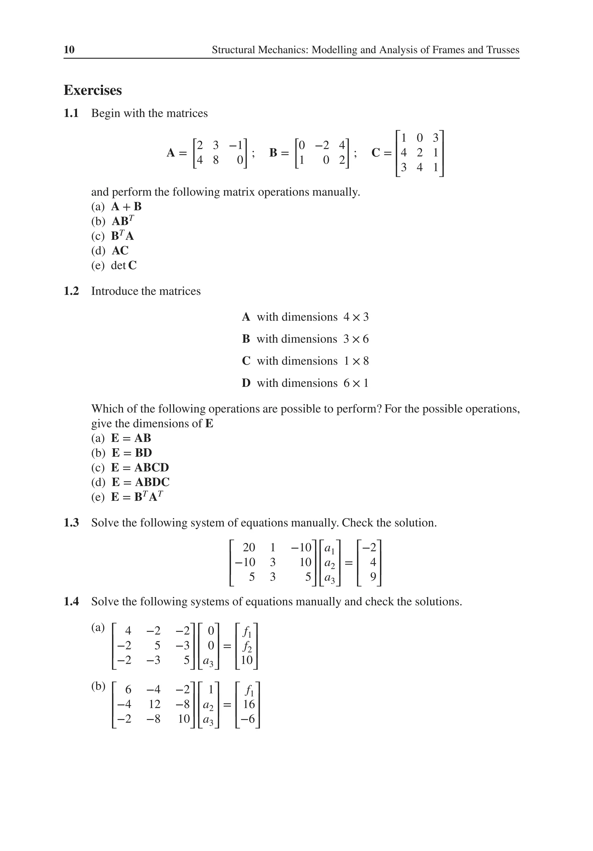 10 Structural Mechanics: Modelling and Analysis of Frames and Trusses
Exercises
1.1 Begin with the matrices
A =
[
2 3 −1
4 8 0
]
; B =
[
0 −2 4
1 0 2
]
; C =
⎡
⎢
⎢
⎣
1 0 3
4 2 1
3 4 1
⎤
⎥
⎥
⎦
and perform the following matrix operations manually.
(a) A + B
(b) ABT
(c) BT A
(d) AC
(e) det C
1.2 Introduce the matrices
A with dimensions 4 × 3
B with dimensions 3 × 6
C with dimensions 1 × 8
D with dimensions 6 × 1
Which of the following operations are possible to perform? For the possible operations,
give the dimensions of E
(a) E = AB
(b) E = BD
(c) E = ABCD
(d) E = ABDC
(e) E = BT AT
1.3 Solve the following system of equations manually. Check the solution.
⎡
⎢
⎢
⎣
20 1 −10
−10 3 10
5 3 5
⎤
⎥
⎥
⎦
⎡
⎢
⎢
⎣
a1
a2
a3
⎤
⎥
⎥
⎦
=
⎡
⎢
⎢
⎣
−2
4
9
⎤
⎥
⎥
⎦
1.4 Solve the following systems of equations manually and check the solutions.
(a) ⎡
⎢
⎢
⎣
4 −2 −2
−2 5 −3
−2 −3 5
⎤
⎥
⎥
⎦
⎡
⎢
⎢
⎣
0
0
a3
⎤
⎥
⎥
⎦
=
⎡
⎢
⎢
⎣
f1
f2
10
⎤
⎥
⎥
⎦
(b) ⎡
⎢
⎢
⎣
6 −4 −2
−4 12 −8
−2 −8 10
⎤
⎥
⎥
⎦
⎡
⎢
⎢
⎣
1
a2
a3
⎤
⎥
⎥
⎦
=
⎡
⎢
⎢
⎣
f1
16
−6
⎤
⎥
⎥
⎦
 