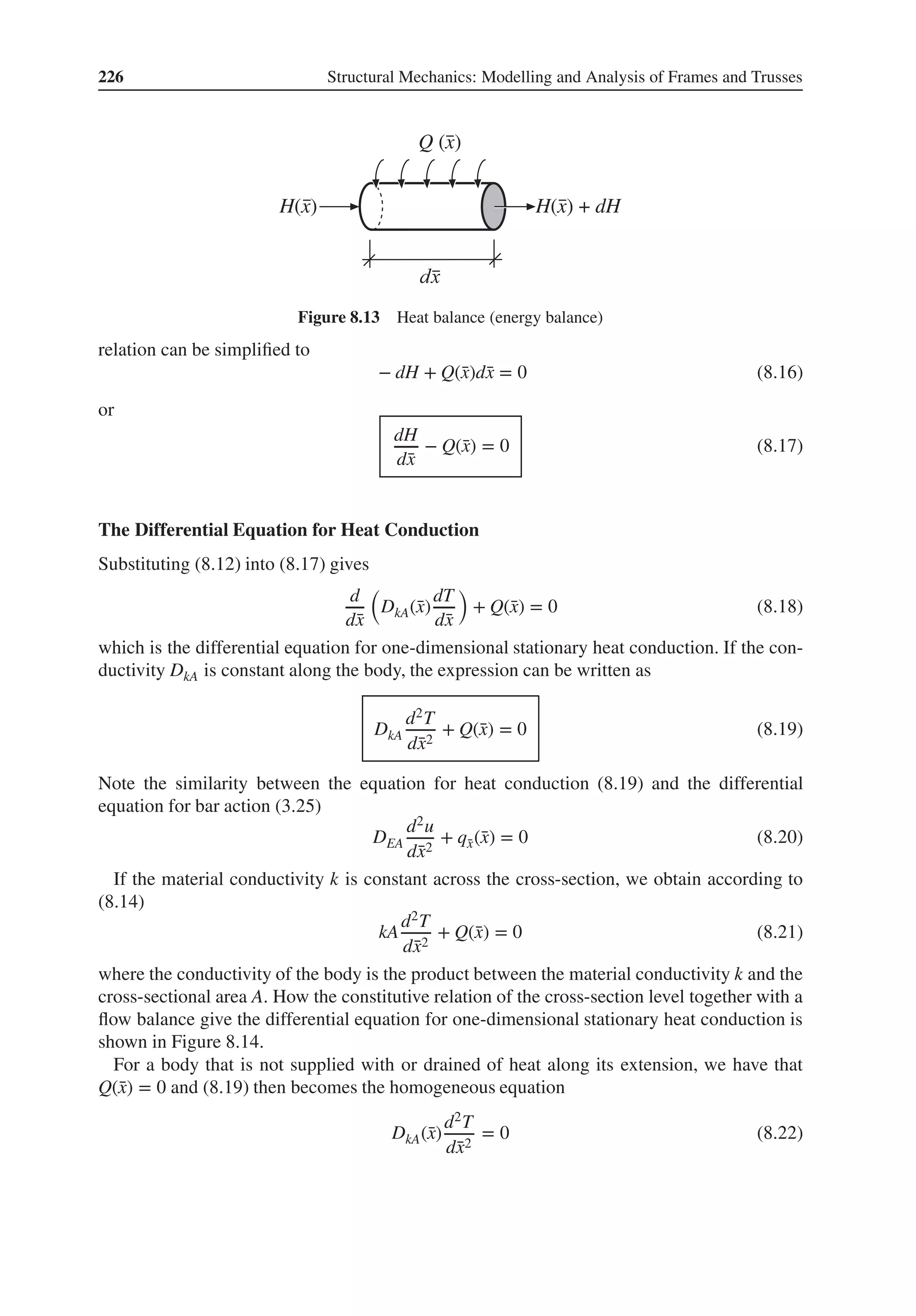 226 Structural Mechanics: Modelling and Analysis of Frames and Trusses
H(x)
Q (x)
H(x) + dH
Figure 8.13 Heat balance (energy balance)
relation can be simplified to
− dH + Q(̄
x)d̄
x = 0 (8.16)
or
dH
d̄
x
− Q(̄
x) = 0 (8.17)
The Differential Equation for Heat Conduction
Substituting (8.12) into (8.17) gives
d
d̄
x
(
DkA(̄
x)
dT
d̄
x
)
+ Q(̄
x) = 0 (8.18)
which is the differential equation for one-dimensional stationary heat conduction. If the con-
ductivity DkA is constant along the body, the expression can be written as
DkA
d2T
d̄
x2
+ Q(̄
x) = 0 (8.19)
Note the similarity between the equation for heat conduction (8.19) and the differential
equation for bar action (3.25)
DEA
d2u
d̄
x2
+ q̄
x(̄
x) = 0 (8.20)
If the material conductivity k is constant across the cross-section, we obtain according to
(8.14)
kA
d2T
d̄
x2
+ Q(̄
x) = 0 (8.21)
where the conductivity of the body is the product between the material conductivity k and the
cross-sectional area A. How the constitutive relation of the cross-section level together with a
flow balance give the differential equation for one-dimensional stationary heat conduction is
shown in Figure 8.14.
For a body that is not supplied with or drained of heat along its extension, we have that
Q(̄
x) = 0 and (8.19) then becomes the homogeneous equation
DkA(̄
x)
d2T
d̄
x2
= 0 (8.22)
 