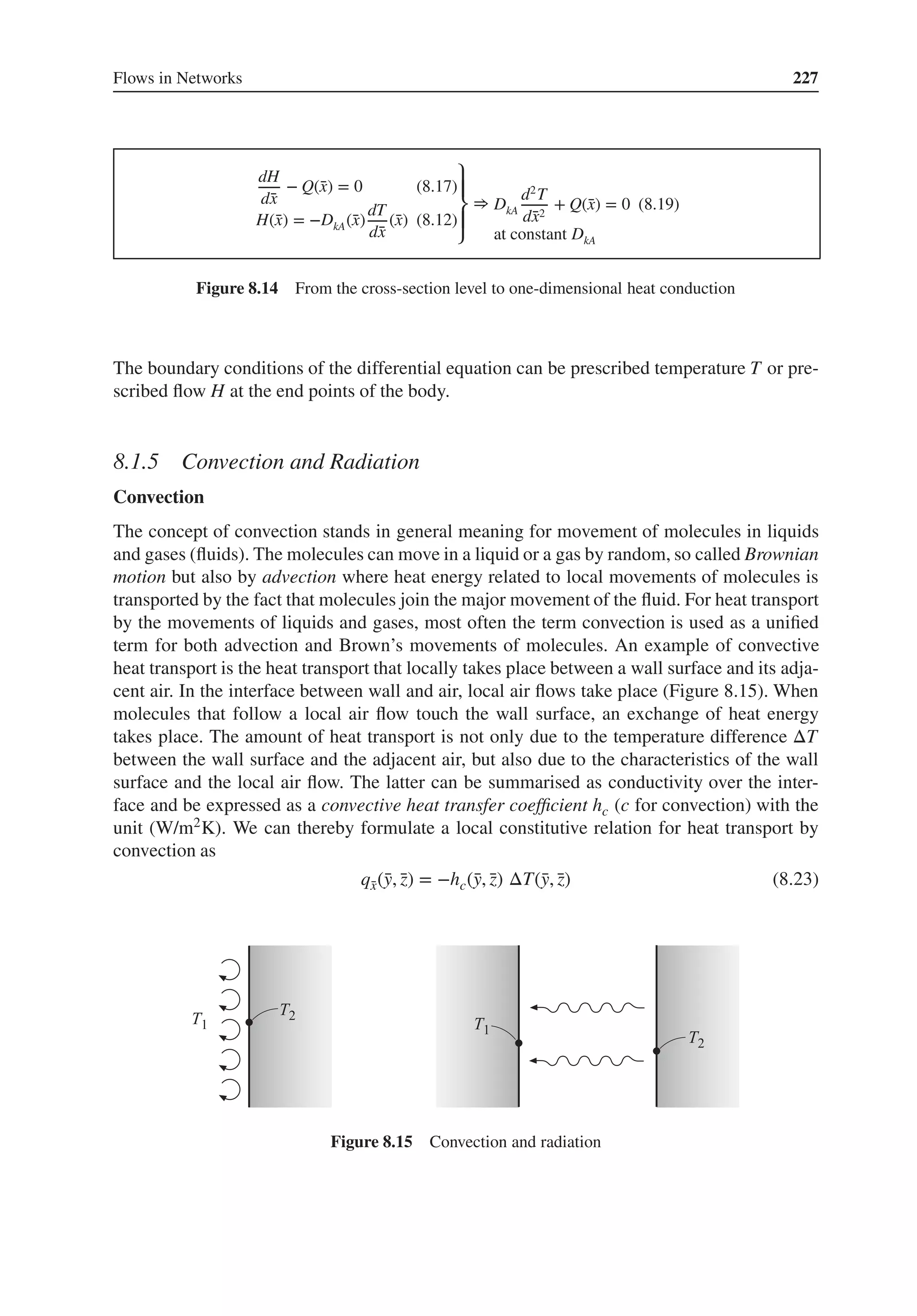 Flows in Networks 227
dH
d̄
x
− Q(̄
x) = 0 (8.17)
H(̄
x) = −DkA(̄
x)
dT
d̄
x
(̄
x) (8.12)
⎫
⎪
⎬
⎪
⎭
⇒ DkA
d2
T
d̄
x2
+ Q(̄
x) = 0 (8.19)
at constant DkA
Figure 8.14 From the cross-section level to one-dimensional heat conduction
The boundary conditions of the differential equation can be prescribed temperature T or pre-
scribed flow H at the end points of the body.
8.1.5 Convection and Radiation
Convection
The concept of convection stands in general meaning for movement of molecules in liquids
and gases (fluids). The molecules can move in a liquid or a gas by random, so called Brownian
motion but also by advection where heat energy related to local movements of molecules is
transported by the fact that molecules join the major movement of the fluid. For heat transport
by the movements of liquids and gases, most often the term convection is used as a unified
term for both advection and Brown’s movements of molecules. An example of convective
heat transport is the heat transport that locally takes place between a wall surface and its adja-
cent air. In the interface between wall and air, local air flows take place (Figure 8.15). When
molecules that follow a local air flow touch the wall surface, an exchange of heat energy
takes place. The amount of heat transport is not only due to the temperature difference ΔT
between the wall surface and the adjacent air, but also due to the characteristics of the wall
surface and the local air flow. The latter can be summarised as conductivity over the inter-
face and be expressed as a convective heat transfer coefficient hc (c for convection) with the
unit (W/m2K). We can thereby formulate a local constitutive relation for heat transport by
convection as
q̄
x(̄
y, ̄
z) = −hc(̄
y, ̄
z) ΔT(̄
y, ̄
z) (8.23)
Figure 8.15 Convection and radiation
 