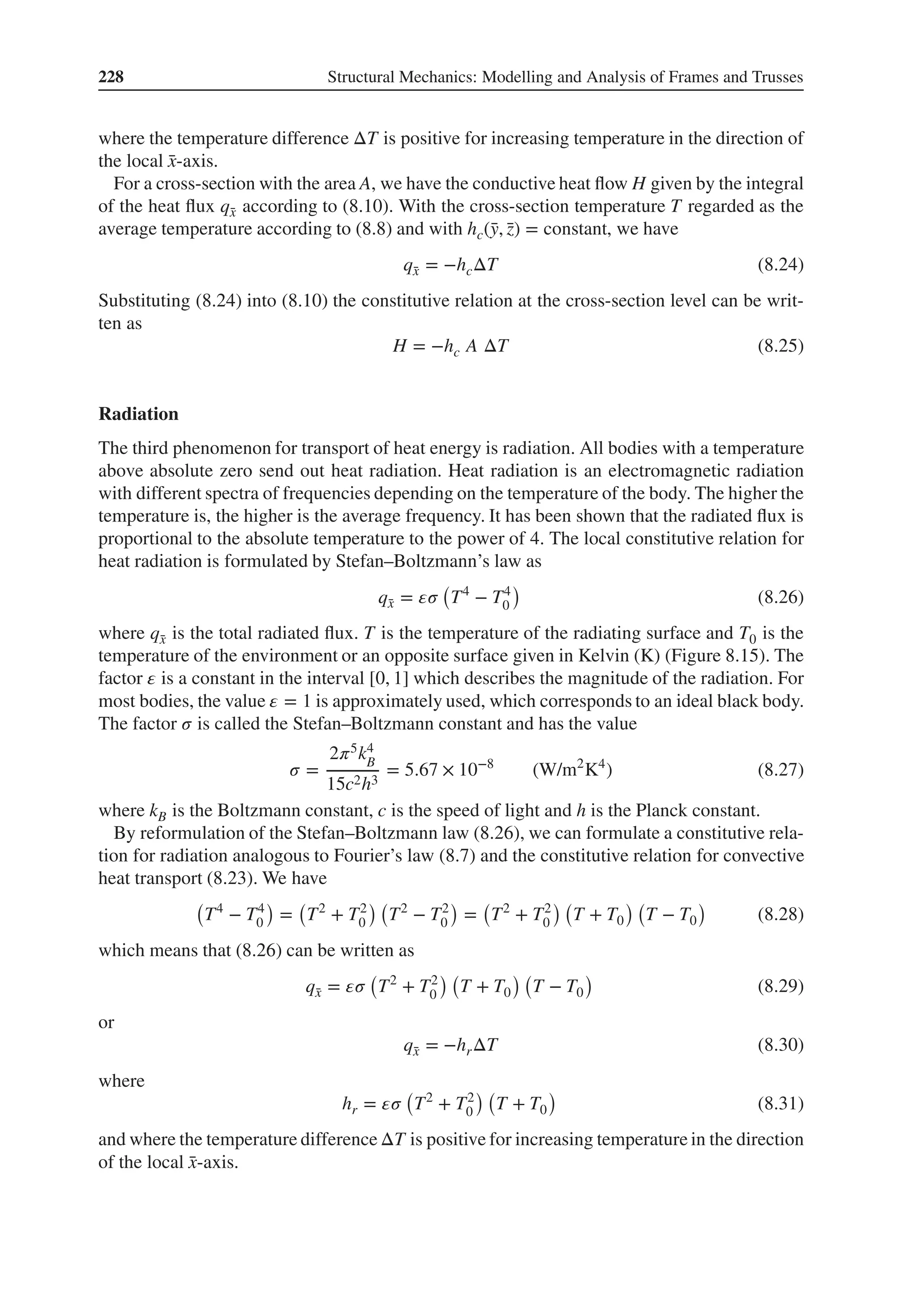228 Structural Mechanics: Modelling and Analysis of Frames and Trusses
where the temperature difference ΔT is positive for increasing temperature in the direction of
the local ̄
x-axis.
For a cross-section with the area A, we have the conductive heat flow H given by the integral
of the heat flux q̄
x according to (8.10). With the cross-section temperature T regarded as the
average temperature according to (8.8) and with hc(̄
y, ̄
z) = constant, we have
q̄
x = −hcΔT (8.24)
Substituting (8.24) into (8.10) the constitutive relation at the cross-section level can be writ-
ten as
H = −hc A ΔT (8.25)
Radiation
The third phenomenon for transport of heat energy is radiation. All bodies with a temperature
above absolute zero send out heat radiation. Heat radiation is an electromagnetic radiation
with different spectra of frequencies depending on the temperature of the body. The higher the
temperature is, the higher is the average frequency. It has been shown that the radiated flux is
proportional to the absolute temperature to the power of 4. The local constitutive relation for
heat radiation is formulated by Stefan–Boltzmann’s law as
q̄
x = 𝜀𝜎
(
T4
− T4
0
)
(8.26)
where q̄
x is the total radiated flux. T is the temperature of the radiating surface and T0 is the
temperature of the environment or an opposite surface given in Kelvin (K) (Figure 8.15). The
factor 𝜀 is a constant in the interval [0, 1] which describes the magnitude of the radiation. For
most bodies, the value 𝜀 = 1 is approximately used, which corresponds to an ideal black body.
The factor 𝜎 is called the Stefan–Boltzmann constant and has the value
𝜎 =
2𝜋5k4
B
15c2h3
= 5.67 × 10−8
(W/m2
K4
) (8.27)
where kB is the Boltzmann constant, c is the speed of light and h is the Planck constant.
By reformulation of the Stefan–Boltzmann law (8.26), we can formulate a constitutive rela-
tion for radiation analogous to Fourier’s law (8.7) and the constitutive relation for convective
heat transport (8.23). We have
(
T4
− T4
0
)
=
(
T2
+ T2
0
) (
T2
− T2
0
)
=
(
T2
+ T2
0
) (
T + T0
) (
T − T0
)
(8.28)
which means that (8.26) can be written as
q̄
x = 𝜀𝜎
(
T2
+ T2
0
) (
T + T0
) (
T − T0
)
(8.29)
or
q̄
x = −hrΔT (8.30)
where
hr = 𝜀𝜎
(
T2
+ T2
0
) (
T + T0
)
(8.31)
and where the temperature difference ΔT is positive for increasing temperature in the direction
of the local ̄
x-axis.
 