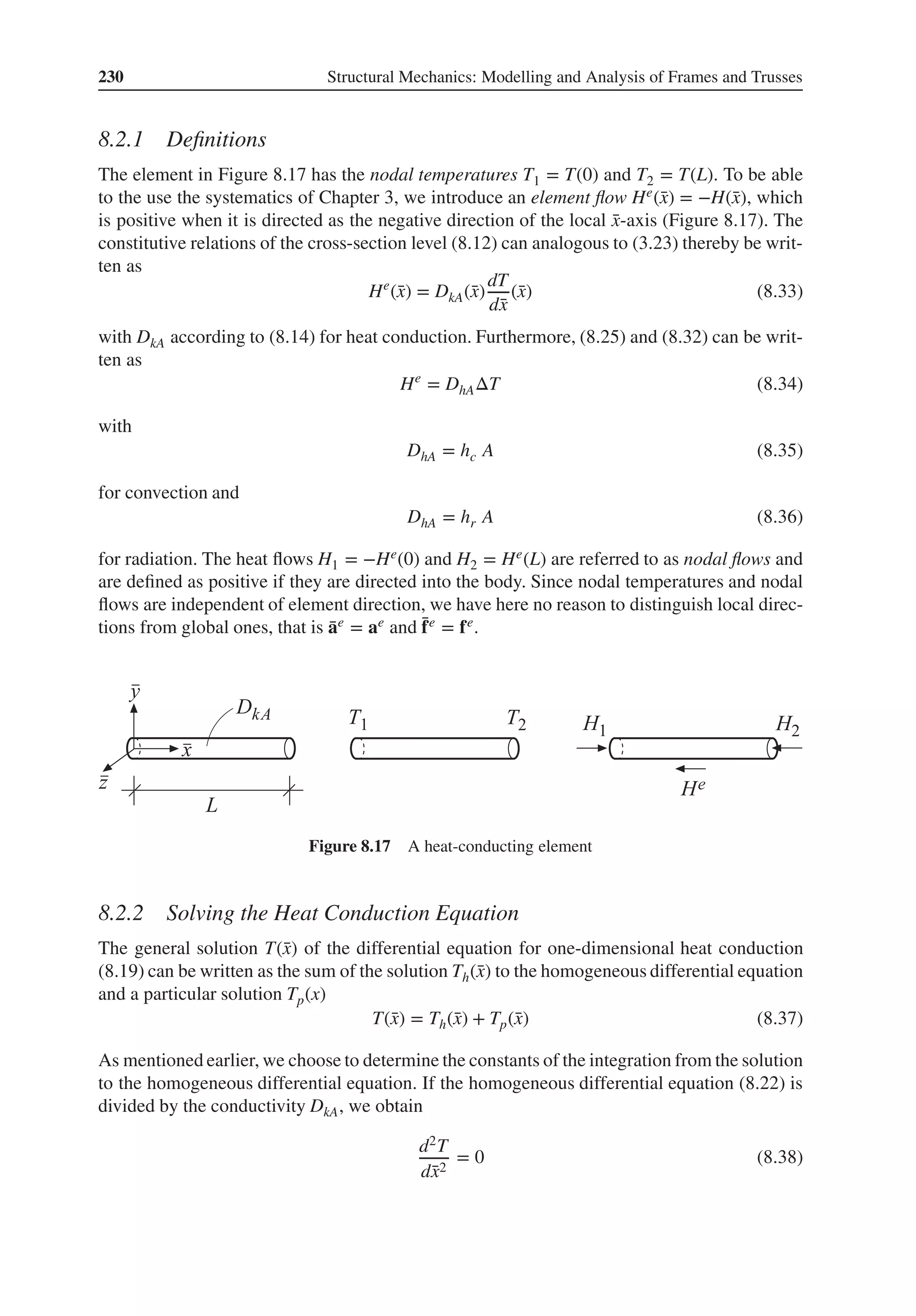 230 Structural Mechanics: Modelling and Analysis of Frames and Trusses
8.2.1 Definitions
The element in Figure 8.17 has the nodal temperatures T1 = T(0) and T2 = T(L). To be able
to the use the systematics of Chapter 3, we introduce an element flow He(̄
x) = −H(̄
x), which
is positive when it is directed as the negative direction of the local ̄
x-axis (Figure 8.17). The
constitutive relations of the cross-section level (8.12) can analogous to (3.23) thereby be writ-
ten as
He
(̄
x) = DkA(̄
x)
dT
d̄
x
(̄
x) (8.33)
with DkA according to (8.14) for heat conduction. Furthermore, (8.25) and (8.32) can be writ-
ten as
He
= DhAΔT (8.34)
with
DhA = hc A (8.35)
for convection and
DhA = hr A (8.36)
for radiation. The heat flows H1 = −He(0) and H2 = He(L) are referred to as nodal flows and
are defined as positive if they are directed into the body. Since nodal temperatures and nodal
flows are independent of element direction, we have here no reason to distinguish local direc-
tions from global ones, that is ̄
ae = ae and ̄
fe = fe.
Figure 8.17 A heat-conducting element
8.2.2 Solving the Heat Conduction Equation
The general solution T(̄
x) of the differential equation for one-dimensional heat conduction
(8.19) can be written as the sum of the solution Th(̄
x) to the homogeneous differential equation
and a particular solution Tp(x)
T(̄
x) = Th(̄
x) + Tp(̄
x) (8.37)
As mentioned earlier, we choose to determine the constants of the integration from the solution
to the homogeneous differential equation. If the homogeneous differential equation (8.22) is
divided by the conductivity DkA, we obtain
d2T
d̄
x2
= 0 (8.38)
 
