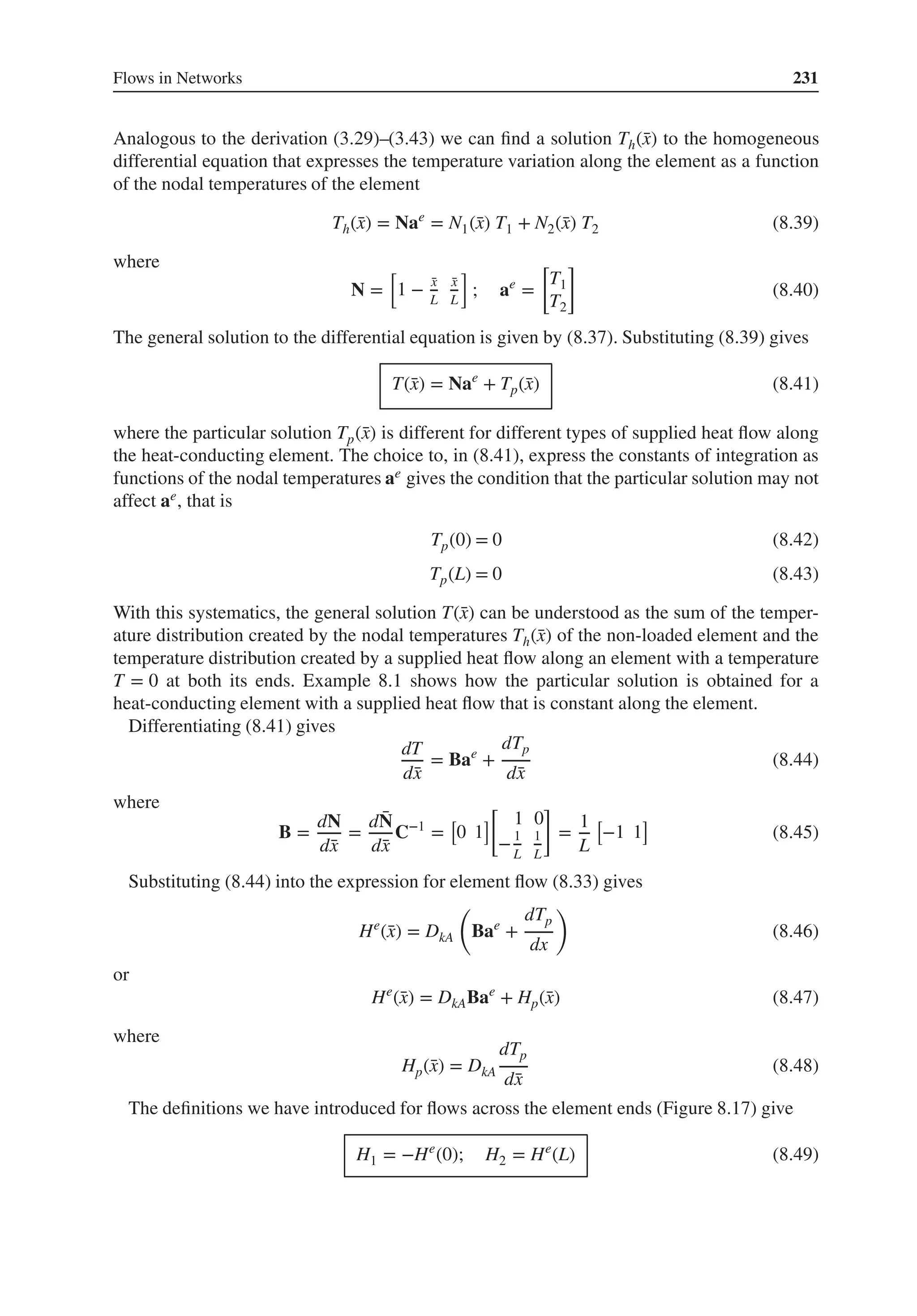 Flows in Networks 231
Analogous to the derivation (3.29)–(3.43) we can find a solution Th(̄
x) to the homogeneous
differential equation that expresses the temperature variation along the element as a function
of the nodal temperatures of the element
Th(̄
x) = Nae
= N1(̄
x) T1 + N2(̄
x) T2 (8.39)
where
N =
[
1 − ̄
x
L
̄
x
L
]
; ae
=
[
T1
T2
]
(8.40)
The general solution to the differential equation is given by (8.37). Substituting (8.39) gives
T(̄
x) = Nae
+ Tp(̄
x) (8.41)
where the particular solution Tp(̄
x) is different for different types of supplied heat flow along
the heat-conducting element. The choice to, in (8.41), express the constants of integration as
functions of the nodal temperatures ae gives the condition that the particular solution may not
affect ae, that is
Tp(0) = 0 (8.42)
Tp(L) = 0 (8.43)
With this systematics, the general solution T(̄
x) can be understood as the sum of the temper-
ature distribution created by the nodal temperatures Th(̄
x) of the non-loaded element and the
temperature distribution created by a supplied heat flow along an element with a temperature
T = 0 at both its ends. Example 8.1 shows how the particular solution is obtained for a
heat-conducting element with a supplied heat flow that is constant along the element.
Differentiating (8.41) gives
dT
d̄
x
= Bae
+
dTp
d̄
x
(8.44)
where
B =
dN
d̄
x
=
d ̄
N
d̄
x
C−1
=
[
0 1
]
[
1 0
−1
L
1
L
]
=
1
L
[
−1 1
]
(8.45)
Substituting (8.44) into the expression for element flow (8.33) gives
He
(̄
x) = DkA
(
Bae
+
dTp
dx
)
(8.46)
or
He
(̄
x) = DkABae
+ Hp(̄
x) (8.47)
where
Hp(̄
x) = DkA
dTp
d̄
x
(8.48)
The definitions we have introduced for flows across the element ends (Figure 8.17) give
H1 = −He
(0); H2 = He
(L) (8.49)
 