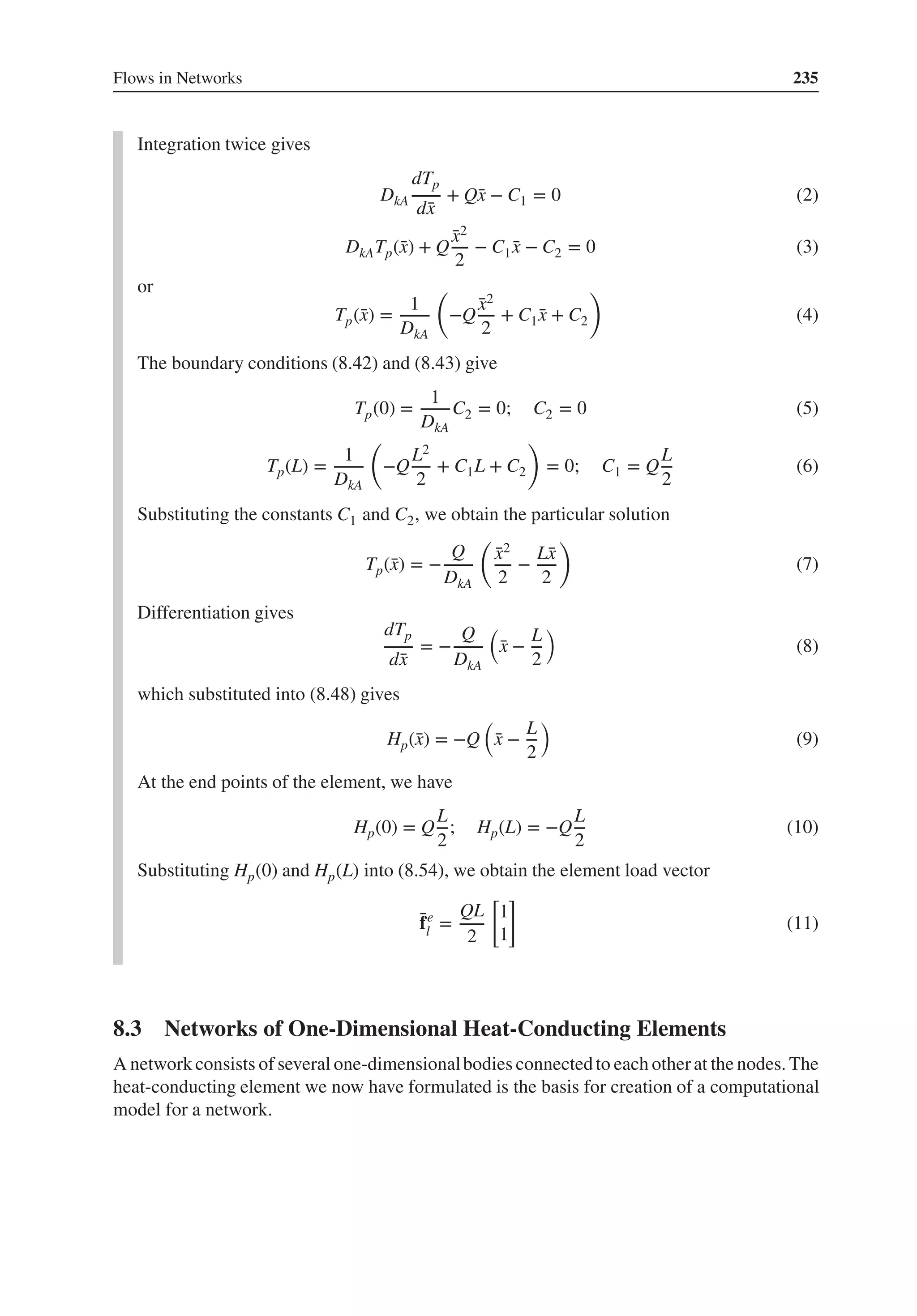 Flows in Networks 235
Integration twice gives
DkA
dTp
d̄
x
+ Q̄
x − C1 = 0 (2)
DkATp(̄
x) + Q
̄
x2
2
− C1 ̄
x − C2 = 0 (3)
or
Tp(̄
x) =
1
DkA
(
−Q
̄
x2
2
+ C1 ̄
x + C2
)
(4)
The boundary conditions (8.42) and (8.43) give
Tp(0) =
1
DkA
C2 = 0; C2 = 0 (5)
Tp(L) =
1
DkA
(
−Q
L2
2
+ C1L + C2
)
= 0; C1 = Q
L
2
(6)
Substituting the constants C1 and C2, we obtain the particular solution
Tp(̄
x) = −
Q
DkA
(
̄
x2
2
−
L̄
x
2
)
(7)
Differentiation gives
dTp
d̄
x
= −
Q
DkA
(
̄
x −
L
2
)
(8)
which substituted into (8.48) gives
Hp(̄
x) = −Q
(
̄
x −
L
2
)
(9)
At the end points of the element, we have
Hp(0) = Q
L
2
; Hp(L) = −Q
L
2
(10)
Substituting Hp(0) and Hp(L) into (8.54), we obtain the element load vector
̄
fe
l =
QL
2
[
1
1
]
(11)
8.3 Networks of One-Dimensional Heat-Conducting Elements
A network consists of several one-dimensionalbodies connectedto each otherat the nodes. The
heat-conducting element we now have formulated is the basis for creation of a computational
model for a network.
 