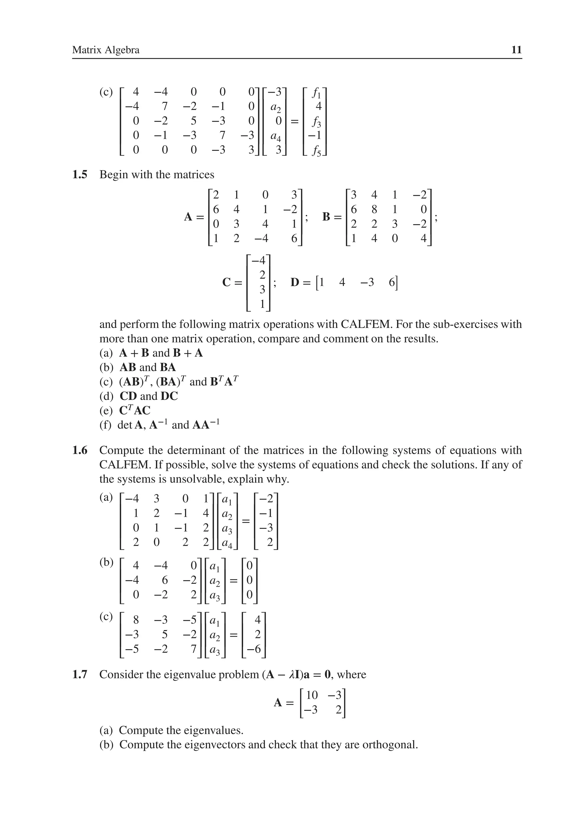 Matrix Algebra 11
(c) ⎡
⎢
⎢
⎢
⎢
⎣
4 −4 0 0 0
−4 7 −2 −1 0
0 −2 5 −3 0
0 −1 −3 7 −3
0 0 0 −3 3
⎤
⎥
⎥
⎥
⎥
⎦
⎡
⎢
⎢
⎢
⎢
⎣
−3
a2
0
a4
3
⎤
⎥
⎥
⎥
⎥
⎦
=
⎡
⎢
⎢
⎢
⎢
⎣
f1
4
f3
−1
f5
⎤
⎥
⎥
⎥
⎥
⎦
1.5 Begin with the matrices
A =
⎡
⎢
⎢
⎢
⎣
2 1 0 3
6 4 1 −2
0 3 4 1
1 2 −4 6
⎤
⎥
⎥
⎥
⎦
; B =
⎡
⎢
⎢
⎢
⎣
3 4 1 −2
6 8 1 0
2 2 3 −2
1 4 0 4
⎤
⎥
⎥
⎥
⎦
;
C =
⎡
⎢
⎢
⎢
⎣
−4
2
3
1
⎤
⎥
⎥
⎥
⎦
; D =
[
1 4 −3 6
]
and perform the following matrix operations with CALFEM. For the sub-exercises with
more than one matrix operation, compare and comment on the results.
(a) A + B and B + A
(b) AB and BA
(c) (AB)T, (BA)T and BTAT
(d) CD and DC
(e) CTAC
(f) det A, A−1 and AA−1
1.6 Compute the determinant of the matrices in the following systems of equations with
CALFEM. If possible, solve the systems of equations and check the solutions. If any of
the systems is unsolvable, explain why.
(a) ⎡
⎢
⎢
⎢
⎣
−4 3 0 1
1 2 −1 4
0 1 −1 2
2 0 2 2
⎤
⎥
⎥
⎥
⎦
⎡
⎢
⎢
⎢
⎣
a1
a2
a3
a4
⎤
⎥
⎥
⎥
⎦
=
⎡
⎢
⎢
⎢
⎣
−2
−1
−3
2
⎤
⎥
⎥
⎥
⎦
(b) ⎡
⎢
⎢
⎣
4 −4 0
−4 6 −2
0 −2 2
⎤
⎥
⎥
⎦
⎡
⎢
⎢
⎣
a1
a2
a3
⎤
⎥
⎥
⎦
=
⎡
⎢
⎢
⎣
0
0
0
⎤
⎥
⎥
⎦
(c) ⎡
⎢
⎢
⎣
8 −3 −5
−3 5 −2
−5 −2 7
⎤
⎥
⎥
⎦
⎡
⎢
⎢
⎣
a1
a2
a3
⎤
⎥
⎥
⎦
=
⎡
⎢
⎢
⎣
4
2
−6
⎤
⎥
⎥
⎦
1.7 Consider the eigenvalue problem (A − 𝜆I)a = 𝟎, where
A =
[
10 −3
−3 2
]
(a) Compute the eigenvalues.
(b) Compute the eigenvectors and check that they are orthogonal.
 