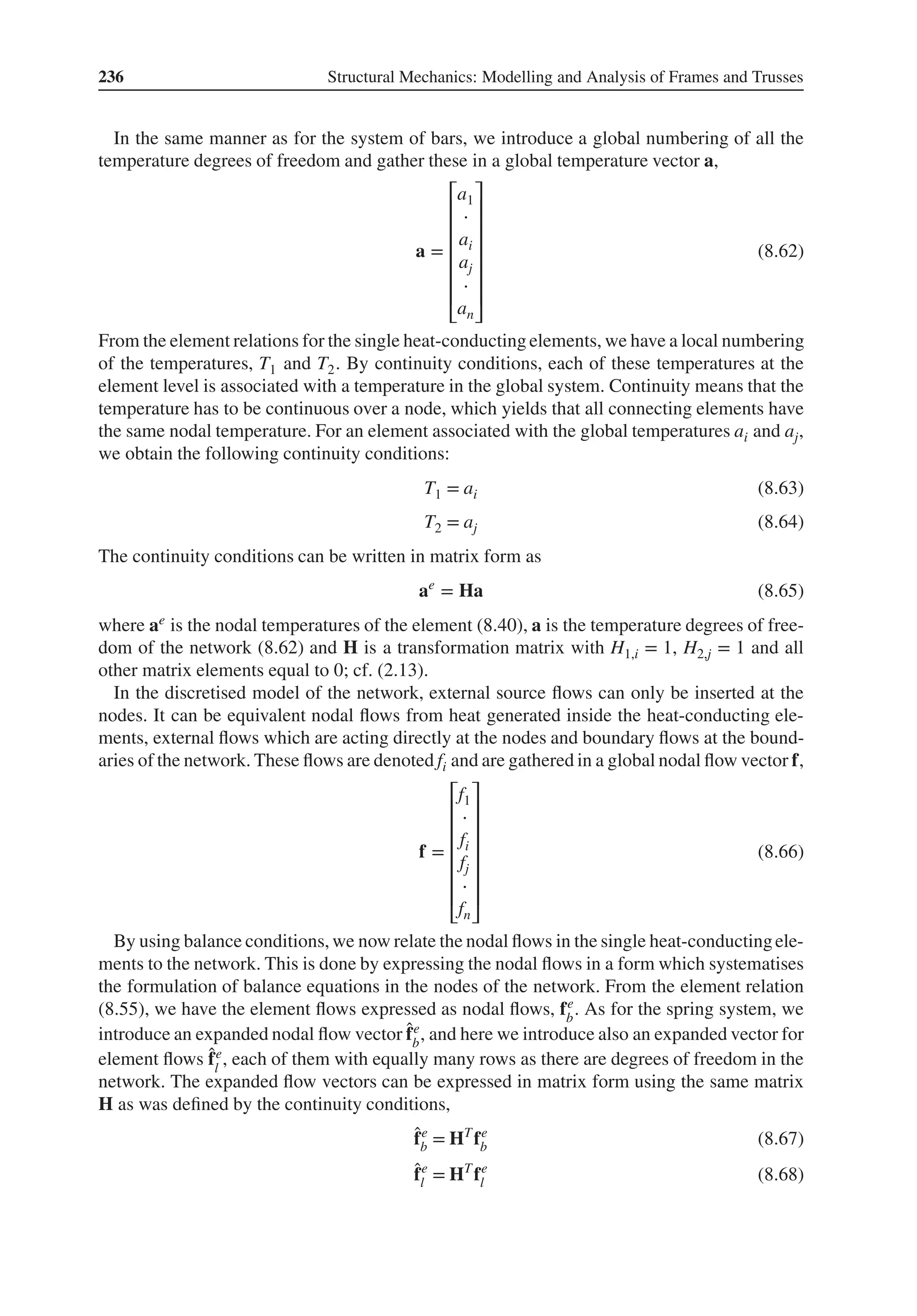 236 Structural Mechanics: Modelling and Analysis of Frames and Trusses
In the same manner as for the system of bars, we introduce a global numbering of all the
temperature degrees of freedom and gather these in a global temperature vector a,
a =
⎡
⎢
⎢
⎢
⎢
⎢
⎢
⎣
a1
⋅
ai
aj
⋅
an
⎤
⎥
⎥
⎥
⎥
⎥
⎥
⎦
(8.62)
From the element relations for the single heat-conducting elements, we have a local numbering
of the temperatures, T1 and T2. By continuity conditions, each of these temperatures at the
element level is associated with a temperature in the global system. Continuity means that the
temperature has to be continuous over a node, which yields that all connecting elements have
the same nodal temperature. For an element associated with the global temperatures ai and aj,
we obtain the following continuity conditions:
T1 = ai (8.63)
T2 = aj (8.64)
The continuity conditions can be written in matrix form as
ae
= Ha (8.65)
where ae is the nodal temperatures of the element (8.40), a is the temperature degrees of free-
dom of the network (8.62) and H is a transformation matrix with H1,i = 1, H2,j = 1 and all
other matrix elements equal to 0; cf. (2.13).
In the discretised model of the network, external source flows can only be inserted at the
nodes. It can be equivalent nodal flows from heat generated inside the heat-conducting ele-
ments, external flows which are acting directly at the nodes and boundary flows at the bound-
aries of the network. These flows are denoted fi and are gathered in a global nodal flow vector f,
f =
⎡
⎢
⎢
⎢
⎢
⎢
⎢
⎣
f1
⋅
fi
fj
⋅
fn
⎤
⎥
⎥
⎥
⎥
⎥
⎥
⎦
(8.66)
By using balance conditions, we now relate the nodal flows in the single heat-conductingele-
ments to the network. This is done by expressing the nodal flows in a form which systematises
the formulation of balance equations in the nodes of the network. From the element relation
(8.55), we have the element flows expressed as nodal flows, fe
b
. As for the spring system, we
introduce an expanded nodal flow vector ̂
fe
b
, and here we introduce also an expanded vector for
element flows ̂
fe
l
, each of them with equally many rows as there are degrees of freedom in the
network. The expanded flow vectors can be expressed in matrix form using the same matrix
H as was defined by the continuity conditions,
̂
fe
b = HT
fe
b (8.67)
̂
fe
l = HT
fe
l (8.68)
 