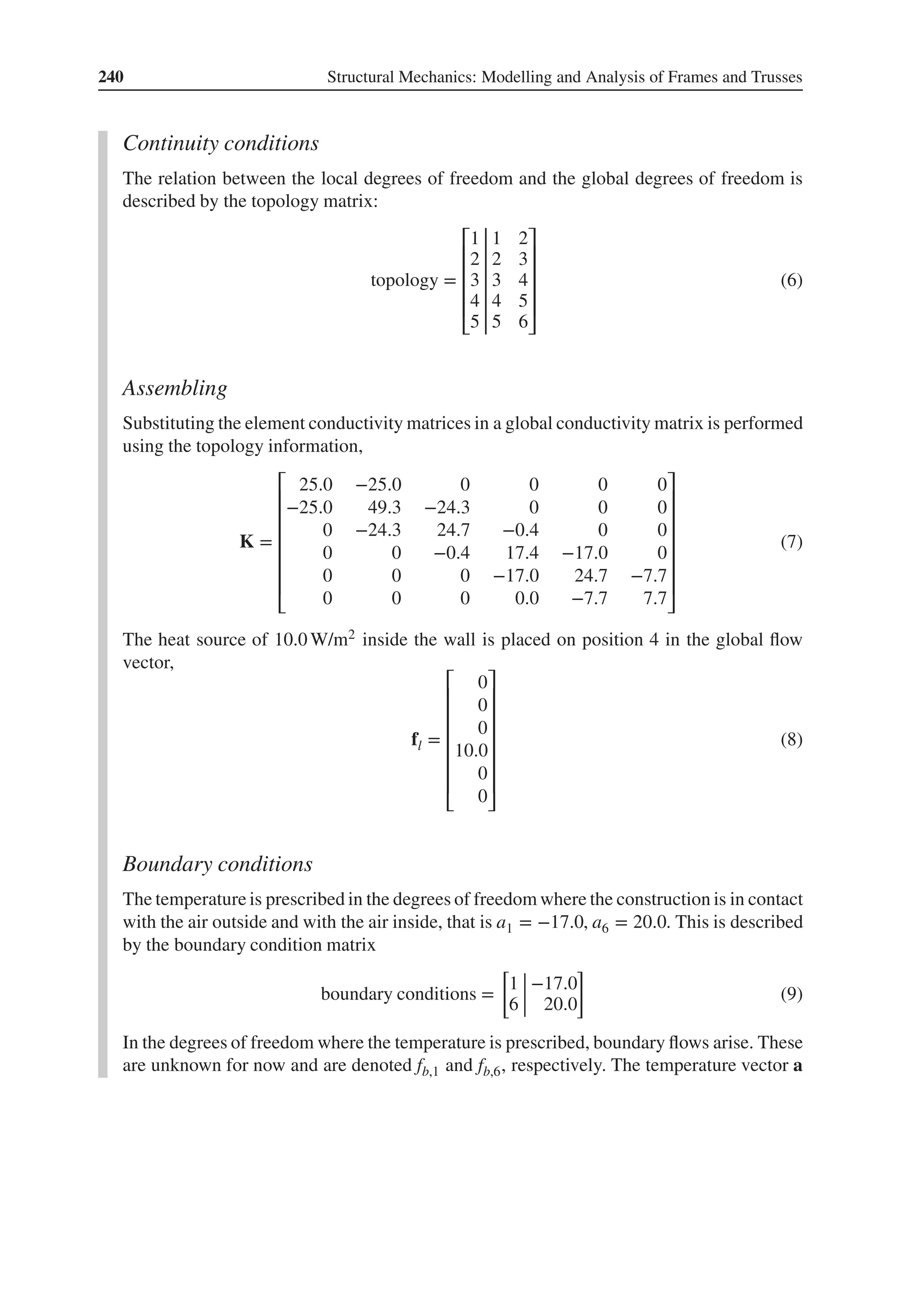 240 Structural Mechanics: Modelling and Analysis of Frames and Trusses
Continuity conditions
The relation between the local degrees of freedom and the global degrees of freedom is
described by the topology matrix:
topology =
⎡
⎢
⎢
⎢
⎢
⎣
1 1 2
2 2 3
3 3 4
4 4 5
5 5 6
⎤
⎥
⎥
⎥
⎥
⎦
(6)
Assembling
Substituting the element conductivity matrices in a global conductivity matrix is performed
using the topology information,
K =
⎡
⎢
⎢
⎢
⎢
⎢
⎢
⎣
25.0 −25.0 0 0 0 0
−25.0 49.3 −24.3 0 0 0
0 −24.3 24.7 −0.4 0 0
0 0 −0.4 17.4 −17.0 0
0 0 0 −17.0 24.7 −7.7
0 0 0 0.0 −7.7 7.7
⎤
⎥
⎥
⎥
⎥
⎥
⎥
⎦
(7)
The heat source of 10.0 W/m2 inside the wall is placed on position 4 in the global flow
vector,
fl =
⎡
⎢
⎢
⎢
⎢
⎢
⎢
⎣
0
0
0
10.0
0
0
⎤
⎥
⎥
⎥
⎥
⎥
⎥
⎦
(8)
Boundary conditions
The temperature is prescribed in the degrees of freedom where the construction is in contact
with the air outside and with the air inside, that is a1 = −17.0, a6 = 20.0. This is described
by the boundary condition matrix
boundary conditions =
[
1 −17.0
6 20.0
]
(9)
In the degrees of freedom where the temperature is prescribed, boundary flows arise. These
are unknown for now and are denoted fb,1 and fb,6, respectively. The temperature vector a
 