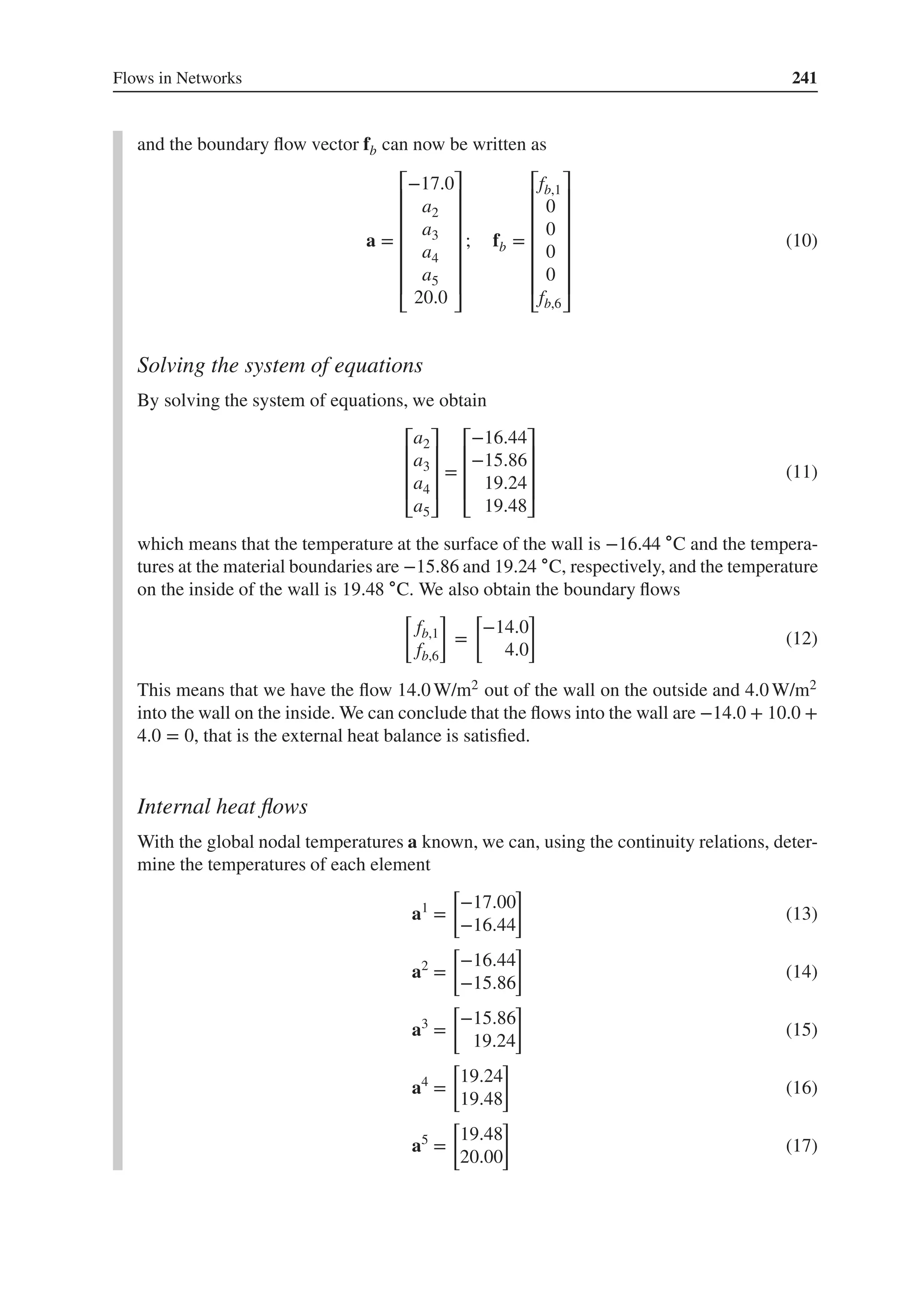 Flows in Networks 241
and the boundary flow vector fb can now be written as
a =
⎡
⎢
⎢
⎢
⎢
⎢
⎢
⎣
−17.0
a2
a3
a4
a5
20.0
⎤
⎥
⎥
⎥
⎥
⎥
⎥
⎦
; fb =
⎡
⎢
⎢
⎢
⎢
⎢
⎢
⎣
fb,1
0
0
0
0
fb,6
⎤
⎥
⎥
⎥
⎥
⎥
⎥
⎦
(10)
Solving the system of equations
By solving the system of equations, we obtain
⎡
⎢
⎢
⎢
⎣
a2
a3
a4
a5
⎤
⎥
⎥
⎥
⎦
=
⎡
⎢
⎢
⎢
⎣
−16.44
−15.86
19.24
19.48
⎤
⎥
⎥
⎥
⎦
(11)
which means that the temperature at the surface of the wall is −16.44 ∘C and the tempera-
tures at the material boundaries are −15.86 and 19.24 ∘C, respectively, and the temperature
on the inside of the wall is 19.48 ∘C. We also obtain the boundary flows
[
fb,1
fb,6
]
=
[
−14.0
4.0
]
(12)
This means that we have the flow 14.0 W/m2 out of the wall on the outside and 4.0 W/m2
into the wall on the inside. We can conclude that the flows into the wall are −14.0 + 10.0 +
4.0 = 0, that is the external heat balance is satisfied.
Internal heat flows
With the global nodal temperatures a known, we can, using the continuity relations, deter-
mine the temperatures of each element
a1
=
[
−17.00
−16.44
]
(13)
a2
=
[
−16.44
−15.86
]
(14)
a3
=
[
−15.86
19.24
]
(15)
a4
=
[
19.24
19.48
]
(16)
a5
=
[
19.48
20.00
]
(17)
 