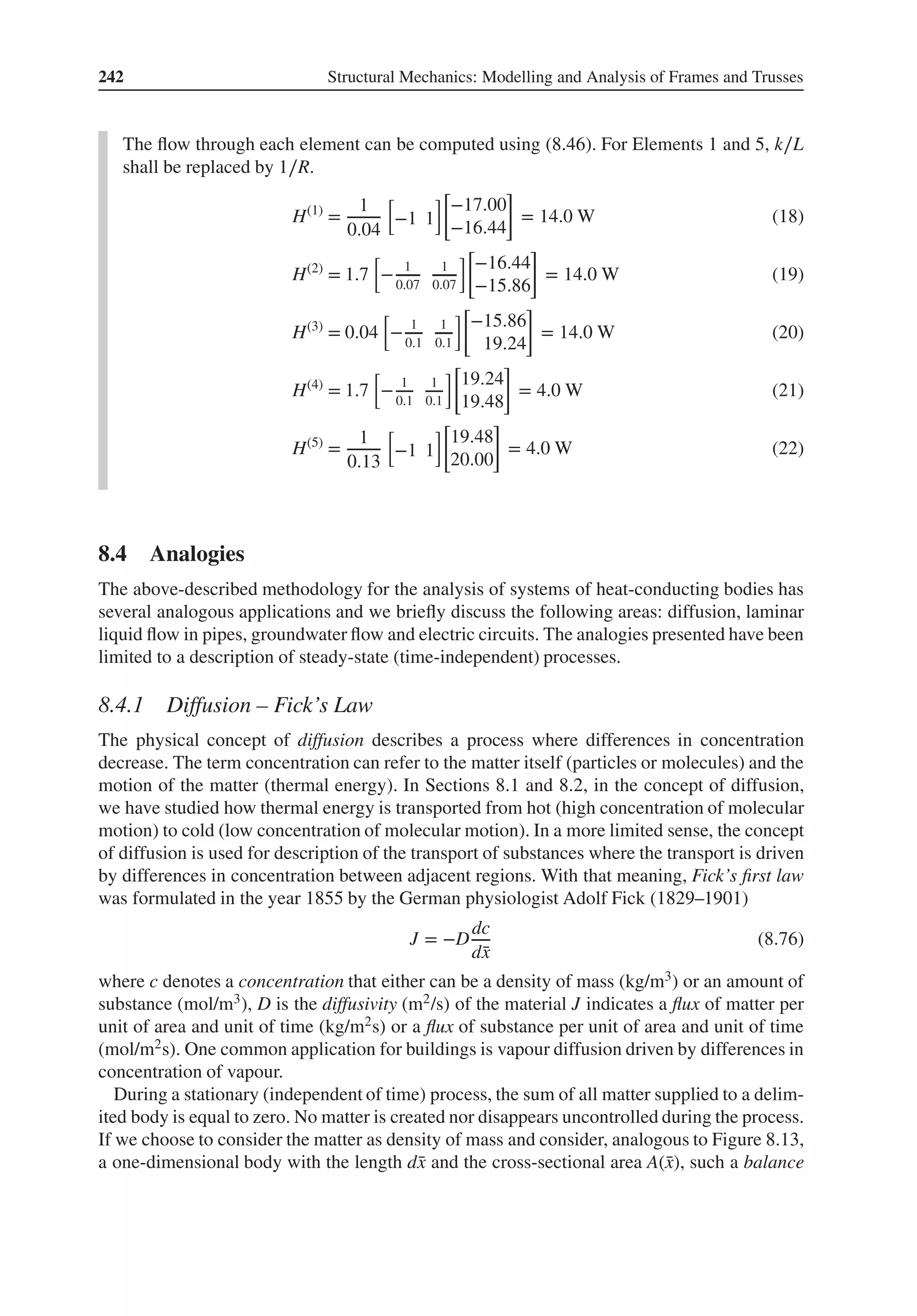 242 Structural Mechanics: Modelling and Analysis of Frames and Trusses
The flow through each element can be computed using (8.46). For Elements 1 and 5, k∕L
shall be replaced by 1∕R.
H(1)
=
1
0.04
[
−1 1
][
−17.00
−16.44
]
= 14.0 W (18)
H(2)
= 1.7
[
− 1
0.07
1
0.07
][
−16.44
−15.86
]
= 14.0 W (19)
H(3)
= 0.04
[
− 1
0.1
1
0.1
][
−15.86
19.24
]
= 14.0 W (20)
H(4)
= 1.7
[
− 1
0.1
1
0.1
][
19.24
19.48
]
= 4.0 W (21)
H(5)
=
1
0.13
[
−1 1
][
19.48
20.00
]
= 4.0 W (22)
8.4 Analogies
The above-described methodology for the analysis of systems of heat-conducting bodies has
several analogous applications and we briefly discuss the following areas: diffusion, laminar
liquid flow in pipes, groundwater flow and electric circuits. The analogies presented have been
limited to a description of steady-state (time-independent) processes.
8.4.1 Diffusion – Fick’s Law
The physical concept of diffusion describes a process where differences in concentration
decrease. The term concentration can refer to the matter itself (particles or molecules) and the
motion of the matter (thermal energy). In Sections 8.1 and 8.2, in the concept of diffusion,
we have studied how thermal energy is transported from hot (high concentration of molecular
motion) to cold (low concentration of molecular motion). In a more limited sense, the concept
of diffusion is used for description of the transport of substances where the transport is driven
by differences in concentration between adjacent regions. With that meaning, Fick’s first law
was formulated in the year 1855 by the German physiologist Adolf Fick (1829–1901)
J = −D
dc
d̄
x
(8.76)
where c denotes a concentration that either can be a density of mass (kg/m3) or an amount of
substance (mol/m3), D is the diffusivity (m2/s) of the material J indicates a flux of matter per
unit of area and unit of time (kg/m2s) or a flux of substance per unit of area and unit of time
(mol/m2s). One common application for buildings is vapour diffusion driven by differences in
concentration of vapour.
During a stationary (independent of time) process, the sum of all matter supplied to a delim-
ited body is equal to zero. No matter is created nor disappears uncontrolled during the process.
If we choose to consider the matter as density of mass and consider, analogous to Figure 8.13,
a one-dimensional body with the length d̄
x and the cross-sectional area A(̄
x), such a balance
 