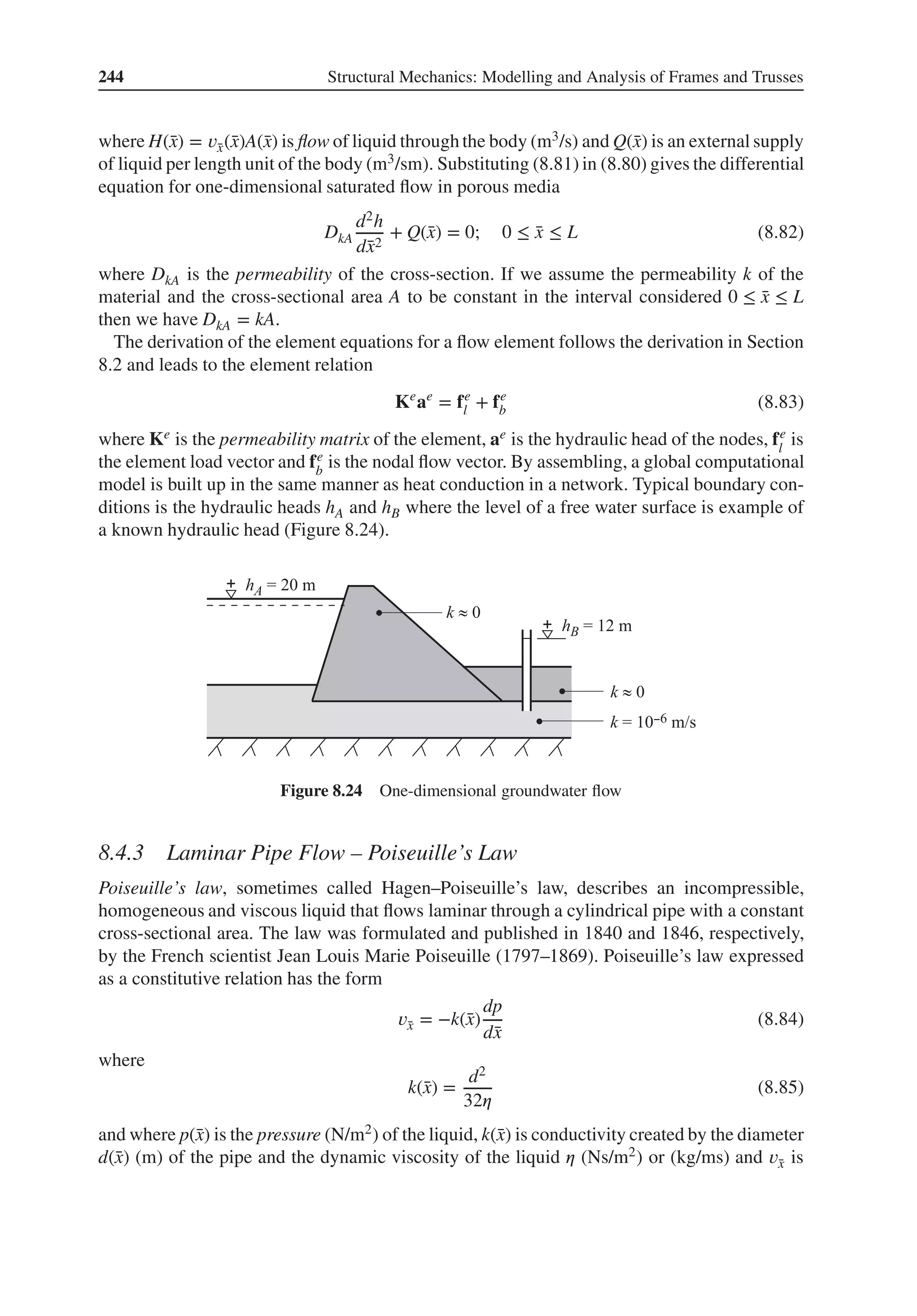 244 Structural Mechanics: Modelling and Analysis of Frames and Trusses
where H(̄
x) = 𝑣̄
x(̄
x)A(̄
x) is flow of liquid through the body (m3/s) and Q(̄
x) is an external supply
of liquid per length unit of the body (m3/sm). Substituting (8.81) in (8.80) gives the differential
equation for one-dimensional saturated flow in porous media
DkA
d2h
d̄
x2
+ Q(̄
x) = 0; 0 ≤ ̄
x ≤ L (8.82)
where DkA is the permeability of the cross-section. If we assume the permeability k of the
material and the cross-sectional area A to be constant in the interval considered 0 ≤ ̄
x ≤ L
then we have DkA = kA.
The derivation of the element equations for a flow element follows the derivation in Section
8.2 and leads to the element relation
Ke
ae
= fe
l + fe
b (8.83)
where Ke is the permeability matrix of the element, ae is the hydraulic head of the nodes, fe
l
is
the element load vector and fe
b
is the nodal flow vector. By assembling, a global computational
model is built up in the same manner as heat conduction in a network. Typical boundary con-
ditions is the hydraulic heads hA and hB where the level of a free water surface is example of
a known hydraulic head (Figure 8.24).
Figure 8.24 One-dimensional groundwater flow
8.4.3 Laminar Pipe Flow – Poiseuille’s Law
Poiseuille’s law, sometimes called Hagen–Poiseuille’s law, describes an incompressible,
homogeneous and viscous liquid that flows laminar through a cylindrical pipe with a constant
cross-sectional area. The law was formulated and published in 1840 and 1846, respectively,
by the French scientist Jean Louis Marie Poiseuille (1797–1869). Poiseuille’s law expressed
as a constitutive relation has the form
𝑣̄
x = −k(̄
x)
dp
d̄
x
(8.84)
where
k(̄
x) =
d2
32𝜂
(8.85)
and where p(̄
x) is the pressure (N/m2) of the liquid, k(̄
x) is conductivity created by the diameter
d(̄
x) (m) of the pipe and the dynamic viscosity of the liquid 𝜂 (Ns/m2) or (kg/ms) and 𝑣̄
x is
 