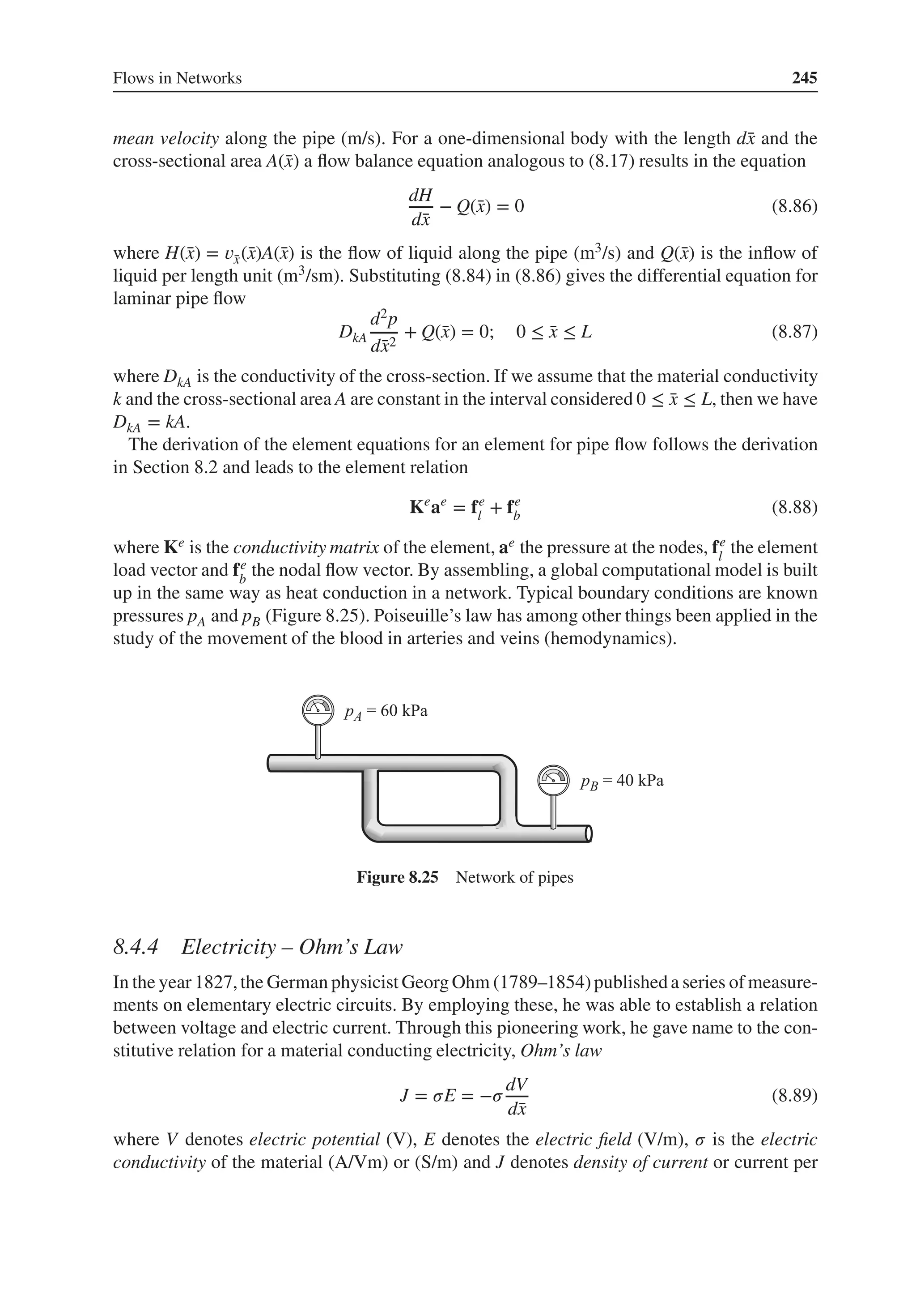 Flows in Networks 245
mean velocity along the pipe (m/s). For a one-dimensional body with the length d̄
x and the
cross-sectional area A(̄
x) a flow balance equation analogous to (8.17) results in the equation
dH
d̄
x
− Q(̄
x) = 0 (8.86)
where H(̄
x) = 𝑣̄
x(̄
x)A(̄
x) is the flow of liquid along the pipe (m3/s) and Q(̄
x) is the inflow of
liquid per length unit (m3/sm). Substituting (8.84) in (8.86) gives the differential equation for
laminar pipe flow
DkA
d2p
d̄
x2
+ Q(̄
x) = 0; 0 ≤ ̄
x ≤ L (8.87)
where DkA is the conductivity of the cross-section. If we assume that the material conductivity
k and the cross-sectional area A are constant in the interval considered 0 ≤ ̄
x ≤ L, then we have
DkA = kA.
The derivation of the element equations for an element for pipe flow follows the derivation
in Section 8.2 and leads to the element relation
Ke
ae
= fe
l + fe
b (8.88)
where Ke is the conductivity matrix of the element, ae the pressure at the nodes, fe
l
the element
load vector and fe
b
the nodal flow vector. By assembling, a global computational model is built
up in the same way as heat conduction in a network. Typical boundary conditions are known
pressures pA and pB (Figure 8.25). Poiseuille’s law has among other things been applied in the
study of the movement of the blood in arteries and veins (hemodynamics).
Figure 8.25 Network of pipes
8.4.4 Electricity – Ohm’s Law
In the year 1827,the German physicist Georg Ohm (1789–1854)published a series of measure-
ments on elementary electric circuits. By employing these, he was able to establish a relation
between voltage and electric current. Through this pioneering work, he gave name to the con-
stitutive relation for a material conducting electricity, Ohm’s law
J = 𝜎E = −𝜎
dV
d̄
x
(8.89)
where V denotes electric potential (V), E denotes the electric field (V/m), 𝜎 is the electric
conductivity of the material (A/Vm) or (S/m) and J denotes density of current or current per
 