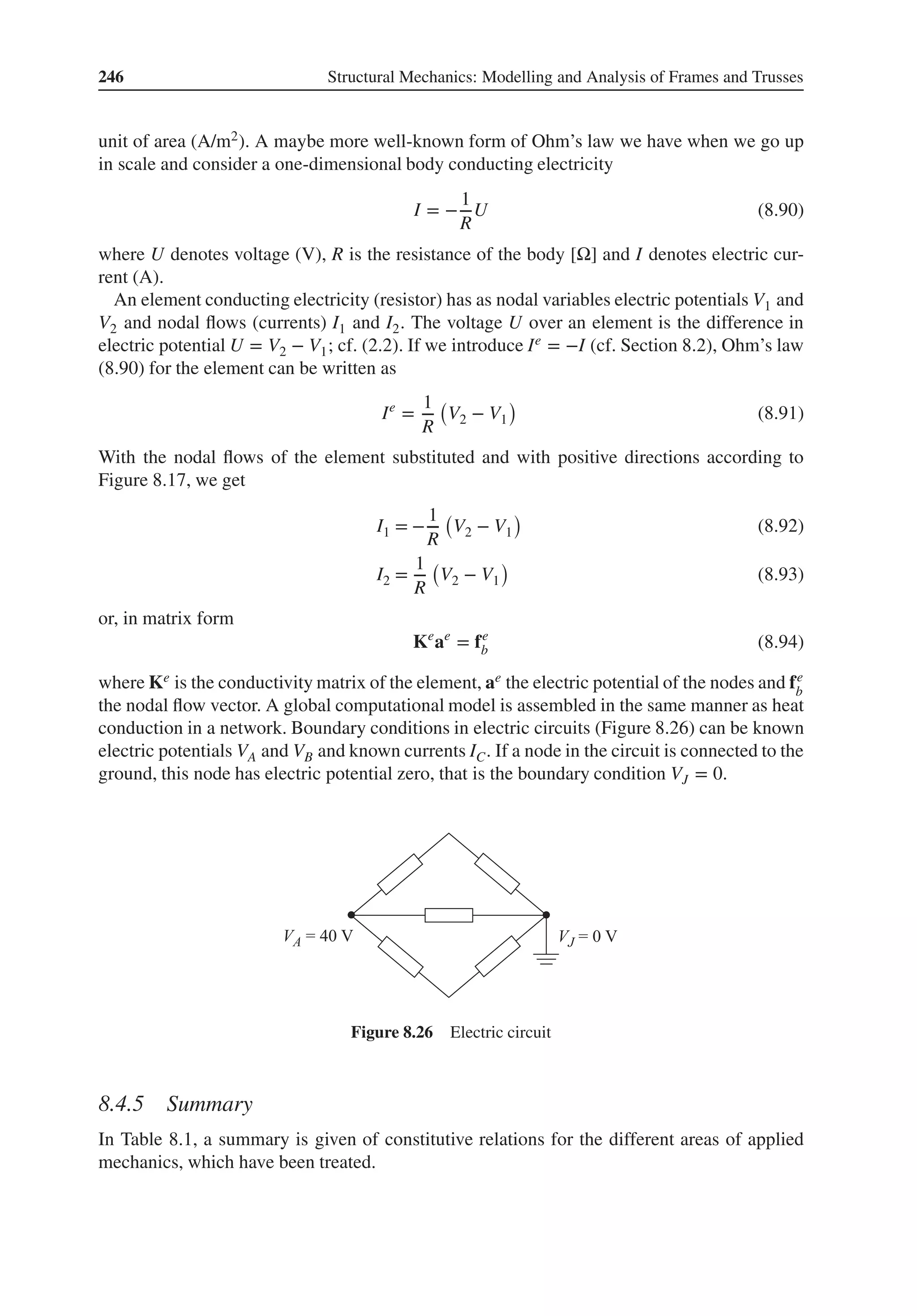 246 Structural Mechanics: Modelling and Analysis of Frames and Trusses
unit of area (A/m2). A maybe more well-known form of Ohm’s law we have when we go up
in scale and consider a one-dimensional body conducting electricity
I = −
1
R
U (8.90)
where U denotes voltage (V), R is the resistance of the body [Ω] and I denotes electric cur-
rent (A).
An element conducting electricity (resistor) has as nodal variables electric potentials V1 and
V2 and nodal flows (currents) I1 and I2. The voltage U over an element is the difference in
electric potential U = V2 − V1; cf. (2.2). If we introduce Ie = −I (cf. Section 8.2), Ohm’s law
(8.90) for the element can be written as
Ie
=
1
R
(
V2 − V1
)
(8.91)
With the nodal flows of the element substituted and with positive directions according to
Figure 8.17, we get
I1 = −
1
R
(
V2 − V1
)
(8.92)
I2 =
1
R
(
V2 − V1
)
(8.93)
or, in matrix form
Ke
ae
= fe
b (8.94)
where Ke is the conductivity matrix of the element, ae the electric potential of the nodes and fe
b
the nodal flow vector. A global computational model is assembled in the same manner as heat
conduction in a network. Boundary conditions in electric circuits (Figure 8.26) can be known
electric potentials VA and VB and known currents IC. If a node in the circuit is connected to the
ground, this node has electric potential zero, that is the boundary condition VJ = 0.
Figure 8.26 Electric circuit
8.4.5 Summary
In Table 8.1, a summary is given of constitutive relations for the different areas of applied
mechanics, which have been treated.
 