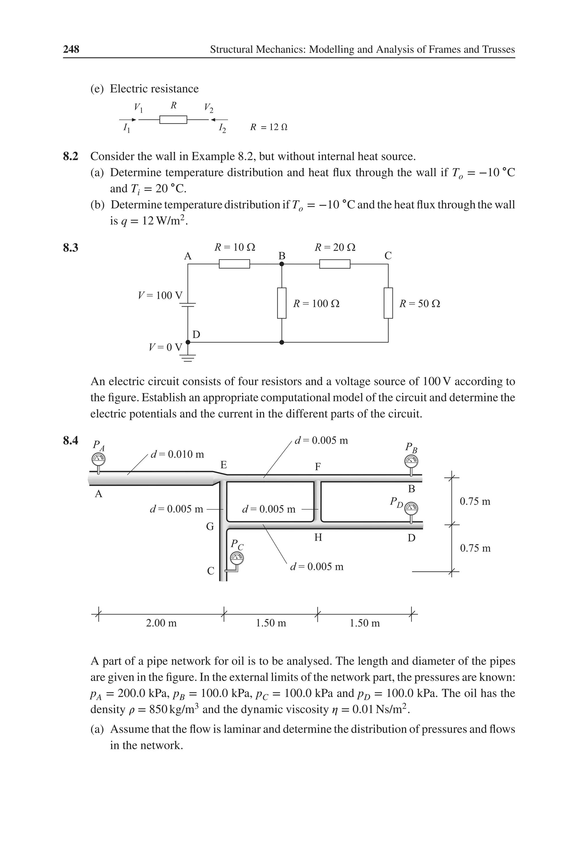 248 Structural Mechanics: Modelling and Analysis of Frames and Trusses
(e) Electric resistance
R = 12 Ω
8.2 Consider the wall in Example 8.2, but without internal heat source.
(a) Determine temperature distribution and heat flux through the wall if To = −10 ∘C
and Ti = 20 ∘C.
(b) Determine temperaturedistribution if To = −10 ∘C and the heat flux through the wall
is q = 12 W/m2.
8.3 .
An electric circuit consists of four resistors and a voltage source of 100 V according to
the figure. Establish an appropriate computational model of the circuit and determine the
electric potentials and the current in the different parts of the circuit.
8.4 .
A part of a pipe network for oil is to be analysed. The length and diameter of the pipes
are given in the figure. In the external limits of the network part, the pressures are known:
pA = 200.0 kPa, pB = 100.0 kPa, pC = 100.0 kPa and pD = 100.0 kPa. The oil has the
density 𝜌 = 850 kg/m3 and the dynamic viscosity 𝜂 = 0.01 Ns/m2.
(a) Assume that the flow is laminar and determine the distribution of pressures and flows
in the network.
 