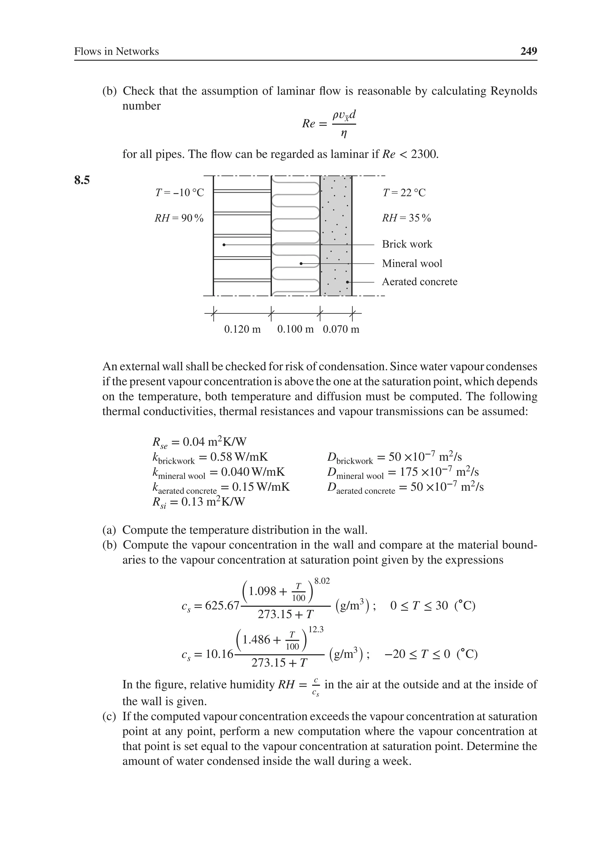 Flows in Networks 249
(b) Check that the assumption of laminar flow is reasonable by calculating Reynolds
number
Re =
𝜌𝑣̄
xd
𝜂
for all pipes. The flow can be regarded as laminar if Re < 2300.
8.5 .
An external wall shall be checked for risk of condensation.Since water vapourcondenses
if the present vapourconcentrationis abovethe one at the saturation point, which depends
on the temperature, both temperature and diffusion must be computed. The following
thermal conductivities, thermal resistances and vapour transmissions can be assumed:
Rse = 0.04 m2K/W
kbrickwork = 0.58 W/mK Dbrickwork = 50 ×10−7 m2/s
kmineral wool = 0.040W/mK Dmineral wool = 175 ×10−7 m2/s
kaerated concrete = 0.15 W/mK Daerated concrete = 50 ×10−7 m2/s
Rsi = 0.13 m2K/W
(a) Compute the temperature distribution in the wall.
(b) Compute the vapour concentration in the wall and compare at the material bound-
aries to the vapour concentration at saturation point given by the expressions
cs = 625.67
(
1.098 + T
100
)8.02
273.15 + T
(
g/m3
)
; 0 ≤ T ≤ 30 (∘C)
cs = 10.16
(
1.486 + T
100
)12.3
273.15 + T
(
g/m3
)
; −20 ≤ T ≤ 0 (∘C)
In the figure, relative humidity RH = c
cs
in the air at the outside and at the inside of
the wall is given.
(c) If the computed vapour concentration exceeds the vapour concentration at saturation
point at any point, perform a new computation where the vapour concentration at
that point is set equal to the vapour concentration at saturation point. Determine the
amount of water condensed inside the wall during a week.
 