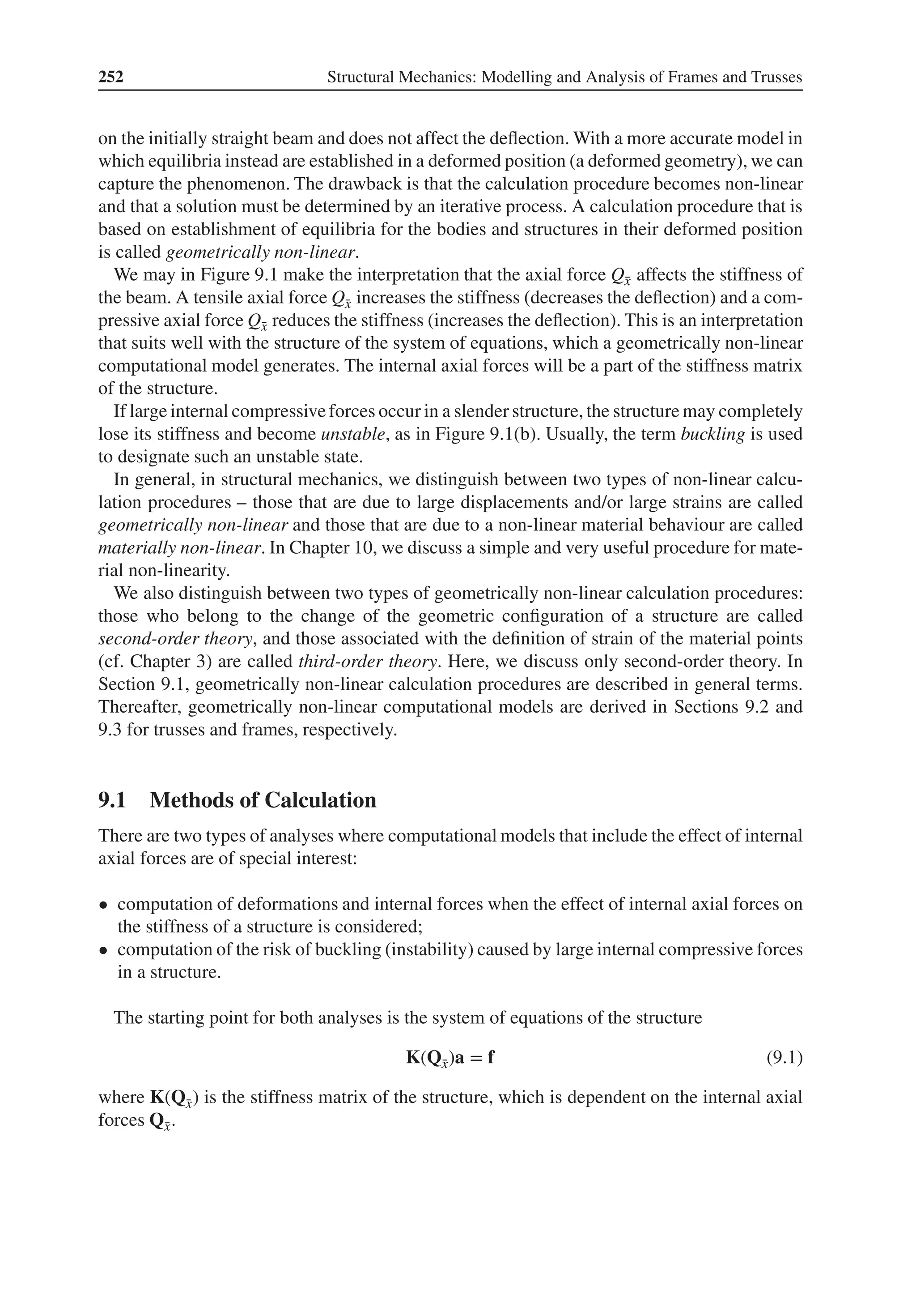 252 Structural Mechanics: Modelling and Analysis of Frames and Trusses
on the initially straight beam and does not affect the deflection. With a more accurate model in
which equilibria instead are established in a deformed position (a deformed geometry), we can
capture the phenomenon. The drawback is that the calculation procedure becomes non-linear
and that a solution must be determined by an iterative process. A calculation procedure that is
based on establishment of equilibria for the bodies and structures in their deformed position
is called geometrically non-linear.
We may in Figure 9.1 make the interpretation that the axial force Q̄
x affects the stiffness of
the beam. A tensile axial force Q̄
x increases the stiffness (decreases the deflection) and a com-
pressive axial force Q̄
x reduces the stiffness (increases the deflection). This is an interpretation
that suits well with the structure of the system of equations, which a geometrically non-linear
computational model generates. The internal axial forces will be a part of the stiffness matrix
of the structure.
If large internal compressiveforces occur in a slender structure, the structure may completely
lose its stiffness and become unstable, as in Figure 9.1(b). Usually, the term buckling is used
to designate such an unstable state.
In general, in structural mechanics, we distinguish between two types of non-linear calcu-
lation procedures – those that are due to large displacements and/or large strains are called
geometrically non-linear and those that are due to a non-linear material behaviour are called
materially non-linear. In Chapter 10, we discuss a simple and very useful procedure for mate-
rial non-linearity.
We also distinguish between two types of geometrically non-linear calculation procedures:
those who belong to the change of the geometric configuration of a structure are called
second-order theory, and those associated with the definition of strain of the material points
(cf. Chapter 3) are called third-order theory. Here, we discuss only second-order theory. In
Section 9.1, geometrically non-linear calculation procedures are described in general terms.
Thereafter, geometrically non-linear computational models are derived in Sections 9.2 and
9.3 for trusses and frames, respectively.
9.1 Methods of Calculation
There are two types of analyses where computational models that include the effect of internal
axial forces are of special interest:
• computation of deformations and internal forces when the effect of internal axial forces on
the stiffness of a structure is considered;
• computation of the risk of buckling (instability) caused by large internal compressive forces
in a structure.
The starting point for both analyses is the system of equations of the structure
K(Q̄
x)a = f (9.1)
where K(Q̄
x) is the stiffness matrix of the structure, which is dependent on the internal axial
forces Q̄
x.
 