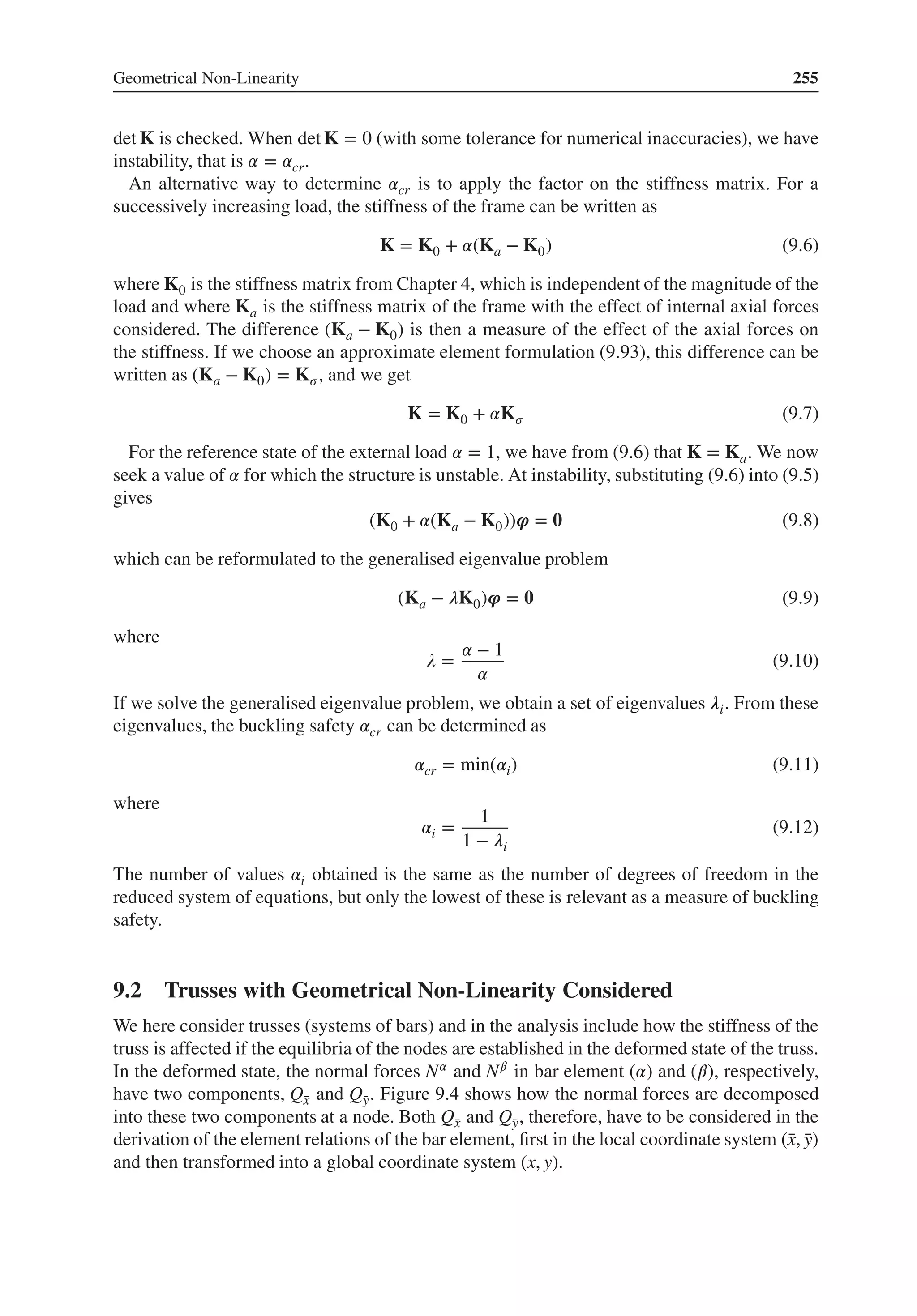 Geometrical Non-Linearity 255
det K is checked. When det K = 0 (with some tolerance for numerical inaccuracies), we have
instability, that is 𝛼 = 𝛼cr.
An alternative way to determine 𝛼cr is to apply the factor on the stiffness matrix. For a
successively increasing load, the stiffness of the frame can be written as
K = K0 + 𝛼(Ka − K0) (9.6)
where K0 is the stiffness matrix from Chapter 4, which is independent of the magnitude of the
load and where Ka is the stiffness matrix of the frame with the effect of internal axial forces
considered. The difference (Ka − K0) is then a measure of the effect of the axial forces on
the stiffness. If we choose an approximate element formulation (9.93), this difference can be
written as (Ka − K0) = K𝜎, and we get
K = K0 + 𝛼K𝜎 (9.7)
For the reference state of the external load 𝛼 = 1, we have from (9.6) that K = Ka. We now
seek a value of 𝛼 for which the structure is unstable. At instability, substituting (9.6) into (9.5)
gives
(K0 + 𝛼(Ka − K0))𝝋 = 𝟎 (9.8)
which can be reformulated to the generalised eigenvalue problem
(Ka − 𝜆K0)𝝋 = 𝟎 (9.9)
where
𝜆 =
𝛼 − 1
𝛼
(9.10)
If we solve the generalised eigenvalue problem, we obtain a set of eigenvalues 𝜆i. From these
eigenvalues, the buckling safety 𝛼cr can be determined as
𝛼cr = min(𝛼i) (9.11)
where
𝛼i =
1
1 − 𝜆i
(9.12)
The number of values 𝛼i obtained is the same as the number of degrees of freedom in the
reduced system of equations, but only the lowest of these is relevant as a measure of buckling
safety.
9.2 Trusses with Geometrical Non-Linearity Considered
We here consider trusses (systems of bars) and in the analysis include how the stiffness of the
truss is affected if the equilibria of the nodes are established in the deformed state of the truss.
In the deformed state, the normal forces N𝛼 and N𝛽 in bar element (𝛼) and (𝛽), respectively,
have two components, Q̄
x and Q̄
y. Figure 9.4 shows how the normal forces are decomposed
into these two components at a node. Both Q̄
x and Q̄
y, therefore, have to be considered in the
derivation of the element relations of the bar element, first in the local coordinate system (̄
x, ̄
y)
and then transformed into a global coordinate system (x, y).
 