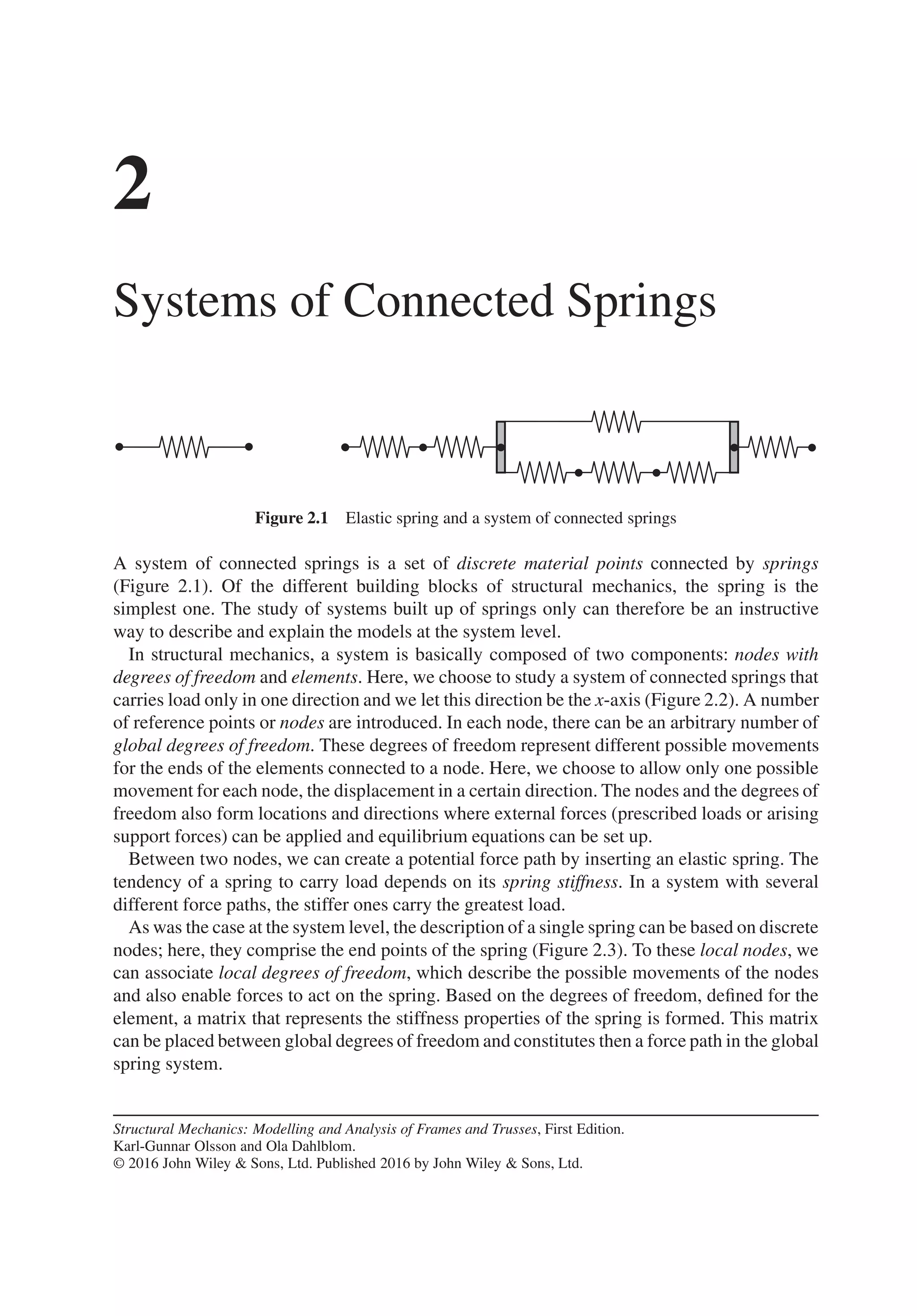 2
Systems of Connected Springs
Figure 2.1 Elastic spring and a system of connected springs
A system of connected springs is a set of discrete material points connected by springs
(Figure 2.1). Of the different building blocks of structural mechanics, the spring is the
simplest one. The study of systems built up of springs only can therefore be an instructive
way to describe and explain the models at the system level.
In structural mechanics, a system is basically composed of two components: nodes with
degrees of freedom and elements. Here, we choose to study a system of connected springs that
carries load only in one direction and we let this direction be the x-axis (Figure 2.2). A number
of reference points or nodes are introduced. In each node, there can be an arbitrary number of
global degrees of freedom. These degrees of freedom represent different possible movements
for the ends of the elements connected to a node. Here, we choose to allow only one possible
movement for each node, the displacement in a certain direction. The nodes and the degrees of
freedom also form locations and directions where external forces (prescribed loads or arising
support forces) can be applied and equilibrium equations can be set up.
Between two nodes, we can create a potential force path by inserting an elastic spring. The
tendency of a spring to carry load depends on its spring stiffness. In a system with several
different force paths, the stiffer ones carry the greatest load.
As was the case at the system level, the description of a single spring can be based on discrete
nodes; here, they comprise the end points of the spring (Figure 2.3). To these local nodes, we
can associate local degrees of freedom, which describe the possible movements of the nodes
and also enable forces to act on the spring. Based on the degrees of freedom, defined for the
element, a matrix that represents the stiffness properties of the spring is formed. This matrix
can be placed between global degrees of freedom and constitutes then a force path in the global
spring system.
Structural Mechanics: Modelling and Analysis of Frames and Trusses, First Edition.
Karl-Gunnar Olsson and Ola Dahlblom.
© 2016 John Wiley & Sons, Ltd. Published 2016 by John Wiley & Sons, Ltd.
 