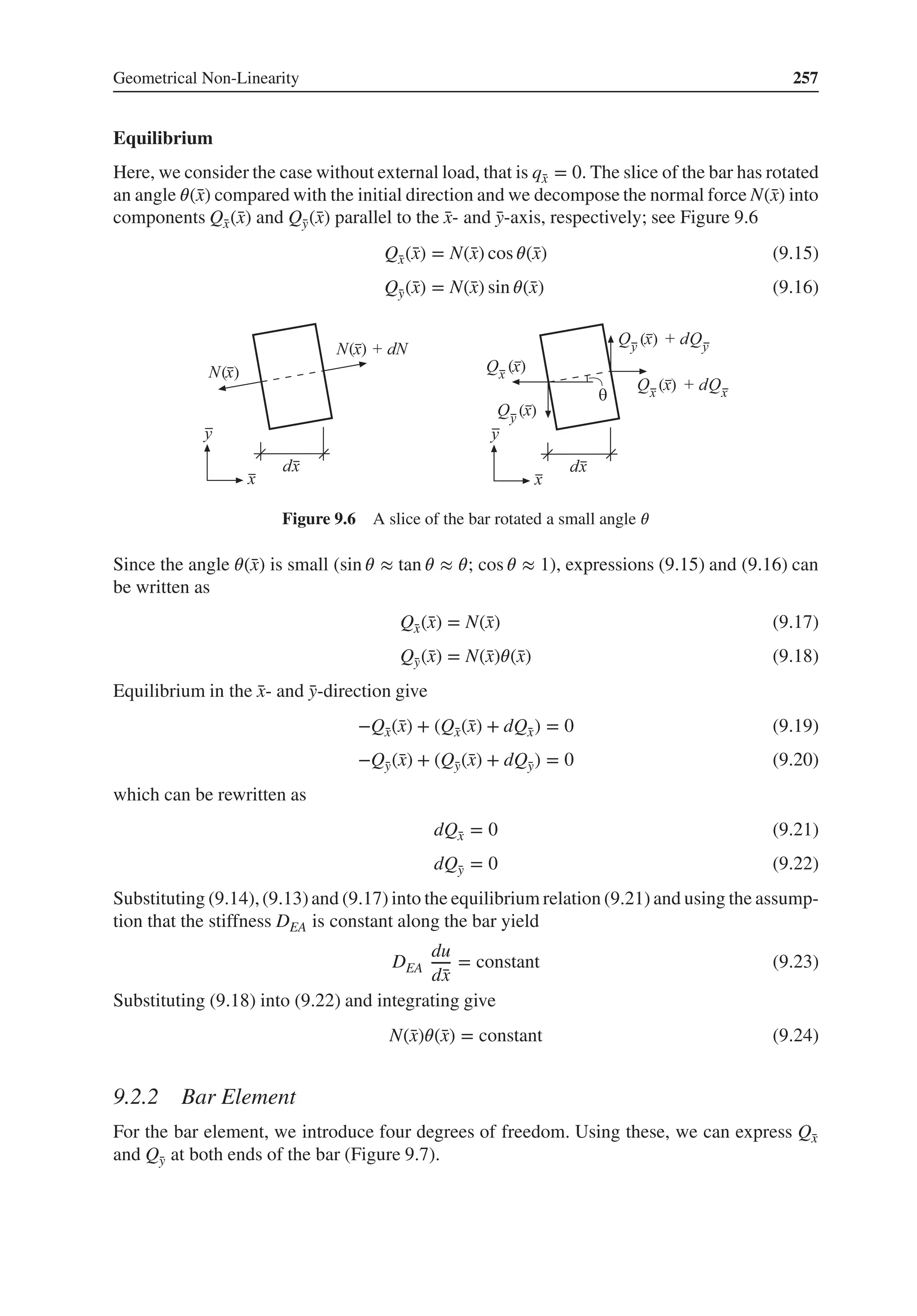 Geometrical Non-Linearity 257
Equilibrium
Here, we consider the case without external load, that is q̄
x = 0. The slice of the bar has rotated
an angle 𝜃(̄
x) compared with the initial direction and we decompose the normal force N(̄
x) into
components Q̄
x(̄
x) and Q̄
y(̄
x) parallel to the ̄
x- and ̄
y-axis, respectively; see Figure 9.6
Q̄
x(̄
x) = N(̄
x) cos 𝜃(̄
x) (9.15)
Q̄
y(̄
x) = N(̄
x) sin 𝜃(̄
x) (9.16)
( )
( )
( )
( )
( )
( )
Figure 9.6 A slice of the bar rotated a small angle 𝜃
Since the angle 𝜃(̄
x) is small (sin 𝜃 ≈ tan 𝜃 ≈ 𝜃; cos 𝜃 ≈ 1), expressions (9.15) and (9.16) can
be written as
Q̄
x(̄
x) = N(̄
x) (9.17)
Q̄
y(̄
x) = N(̄
x)𝜃(̄
x) (9.18)
Equilibrium in the ̄
x- and ̄
y-direction give
−Q̄
x(̄
x) + (Q̄
x(̄
x) + dQ̄
x) = 0 (9.19)
−Q̄
y(̄
x) + (Q̄
y(̄
x) + dQ̄
y) = 0 (9.20)
which can be rewritten as
dQ̄
x = 0 (9.21)
dQ̄
y = 0 (9.22)
Substituting (9.14),(9.13)and (9.17) into the equilibrium relation (9.21) and using the assump-
tion that the stiffness DEA is constant along the bar yield
DEA
du
d̄
x
= constant (9.23)
Substituting (9.18) into (9.22) and integrating give
N(̄
x)𝜃(̄
x) = constant (9.24)
9.2.2 Bar Element
For the bar element, we introduce four degrees of freedom. Using these, we can express Q̄
x
and Q̄
y at both ends of the bar (Figure 9.7).
 
