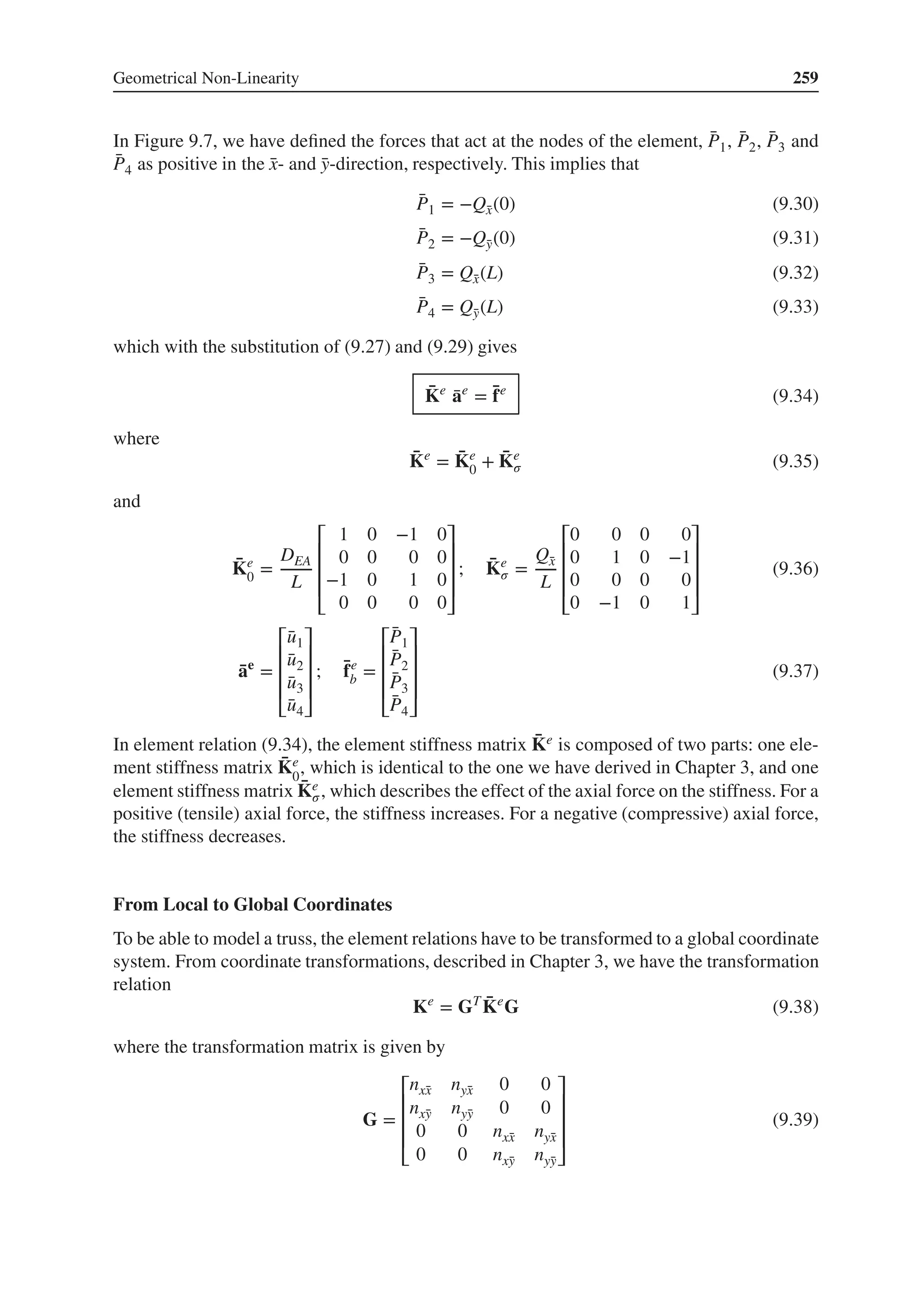 Geometrical Non-Linearity 259
In Figure 9.7, we have defined the forces that act at the nodes of the element, ̄
P1, ̄
P2, ̄
P3 and
̄
P4 as positive in the ̄
x- and ̄
y-direction, respectively. This implies that
̄
P1 = −Q̄
x(0) (9.30)
̄
P2 = −Q̄
y(0) (9.31)
̄
P3 = Q̄
x(L) (9.32)
̄
P4 = Q̄
y(L) (9.33)
which with the substitution of (9.27) and (9.29) gives
̄
Ke
̄
ae
= ̄
fe
(9.34)
where
̄
Ke
= ̄
Ke
0 + ̄
Ke
𝜎 (9.35)
and
̄
Ke
0 =
DEA
L
⎡
⎢
⎢
⎢
⎣
1 0 −1 0
0 0 0 0
−1 0 1 0
0 0 0 0
⎤
⎥
⎥
⎥
⎦
; ̄
Ke
𝜎 =
Q̄
x
L
⎡
⎢
⎢
⎢
⎣
0 0 0 0
0 1 0 −1
0 0 0 0
0 −1 0 1
⎤
⎥
⎥
⎥
⎦
(9.36)
̄
ae
=
⎡
⎢
⎢
⎢
⎣
̄
u1
̄
u2
̄
u3
̄
u4
⎤
⎥
⎥
⎥
⎦
; ̄
fe
b =
⎡
⎢
⎢
⎢
⎣
̄
P1
̄
P2
̄
P3
̄
P4
⎤
⎥
⎥
⎥
⎦
(9.37)
In element relation (9.34), the element stiffness matrix ̄
Ke is composed of two parts: one ele-
ment stiffness matrix ̄
Ke
0
, which is identical to the one we have derived in Chapter 3, and one
element stiffness matrix ̄
Ke
𝜎, which describes the effect of the axial force on the stiffness. For a
positive (tensile) axial force, the stiffness increases. For a negative (compressive) axial force,
the stiffness decreases.
From Local to Global Coordinates
To be able to model a truss, the element relations have to be transformed to a global coordinate
system. From coordinate transformations, described in Chapter 3, we have the transformation
relation
Ke
= GT ̄
Ke
G (9.38)
where the transformation matrix is given by
G =
⎡
⎢
⎢
⎢
⎣
nx̄
x nȳ
x 0 0
nx̄
y nȳ
y 0 0
0 0 nx̄
x nȳ
x
0 0 nx̄
y nȳ
y
⎤
⎥
⎥
⎥
⎦
(9.39)
 