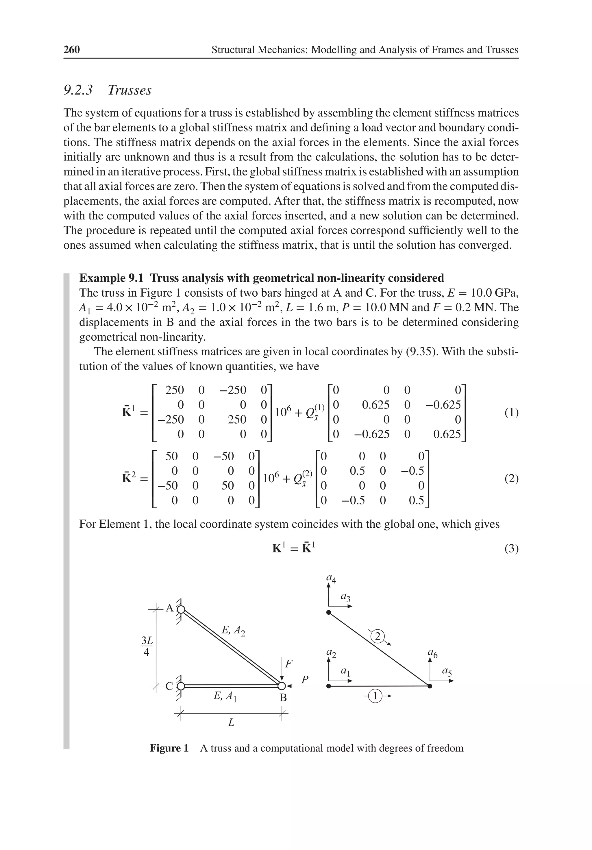 260 Structural Mechanics: Modelling and Analysis of Frames and Trusses
9.2.3 Trusses
The system of equations for a truss is established by assembling the element stiffness matrices
of the bar elements to a global stiffness matrix and defining a load vector and boundary condi-
tions. The stiffness matrix depends on the axial forces in the elements. Since the axial forces
initially are unknown and thus is a result from the calculations, the solution has to be deter-
mined in an iterative process. First, the globalstiffness matrix is established with an assumption
that all axial forces are zero. Then the system of equations is solved and from the computed dis-
placements, the axial forces are computed. After that, the stiffness matrix is recomputed, now
with the computed values of the axial forces inserted, and a new solution can be determined.
The procedure is repeated until the computed axial forces correspond sufficiently well to the
ones assumed when calculating the stiffness matrix, that is until the solution has converged.
Example 9.1 Truss analysis with geometrical non-linearity considered
The truss in Figure 1 consists of two bars hinged at A and C. For the truss, E = 10.0 GPa,
A1 = 4.0 × 10−2 m2, A2 = 1.0 × 10−2 m2, L = 1.6 m, P = 10.0 MN and F = 0.2 MN. The
displacements in B and the axial forces in the two bars is to be determined considering
geometrical non-linearity.
The element stiffness matrices are given in local coordinates by (9.35). With the substi-
tution of the values of known quantities, we have
̄
K1
=
⎡
⎢
⎢
⎢
⎣
250 0 −250 0
0 0 0 0
−250 0 250 0
0 0 0 0
⎤
⎥
⎥
⎥
⎦
106
+ Q(1)
̄
x
⎡
⎢
⎢
⎢
⎣
0 0 0 0
0 0.625 0 −0.625
0 0 0 0
0 −0.625 0 0.625
⎤
⎥
⎥
⎥
⎦
(1)
̄
K2
=
⎡
⎢
⎢
⎢
⎣
50 0 −50 0
0 0 0 0
−50 0 50 0
0 0 0 0
⎤
⎥
⎥
⎥
⎦
106
+ Q(2)
̄
x
⎡
⎢
⎢
⎢
⎣
0 0 0 0
0 0.5 0 −0.5
0 0 0 0
0 −0.5 0 0.5
⎤
⎥
⎥
⎥
⎦
(2)
For Element 1, the local coordinate system coincides with the global one, which gives
K1
= ̄
K1
(3)
Figure 1 A truss and a computational model with degrees of freedom
 