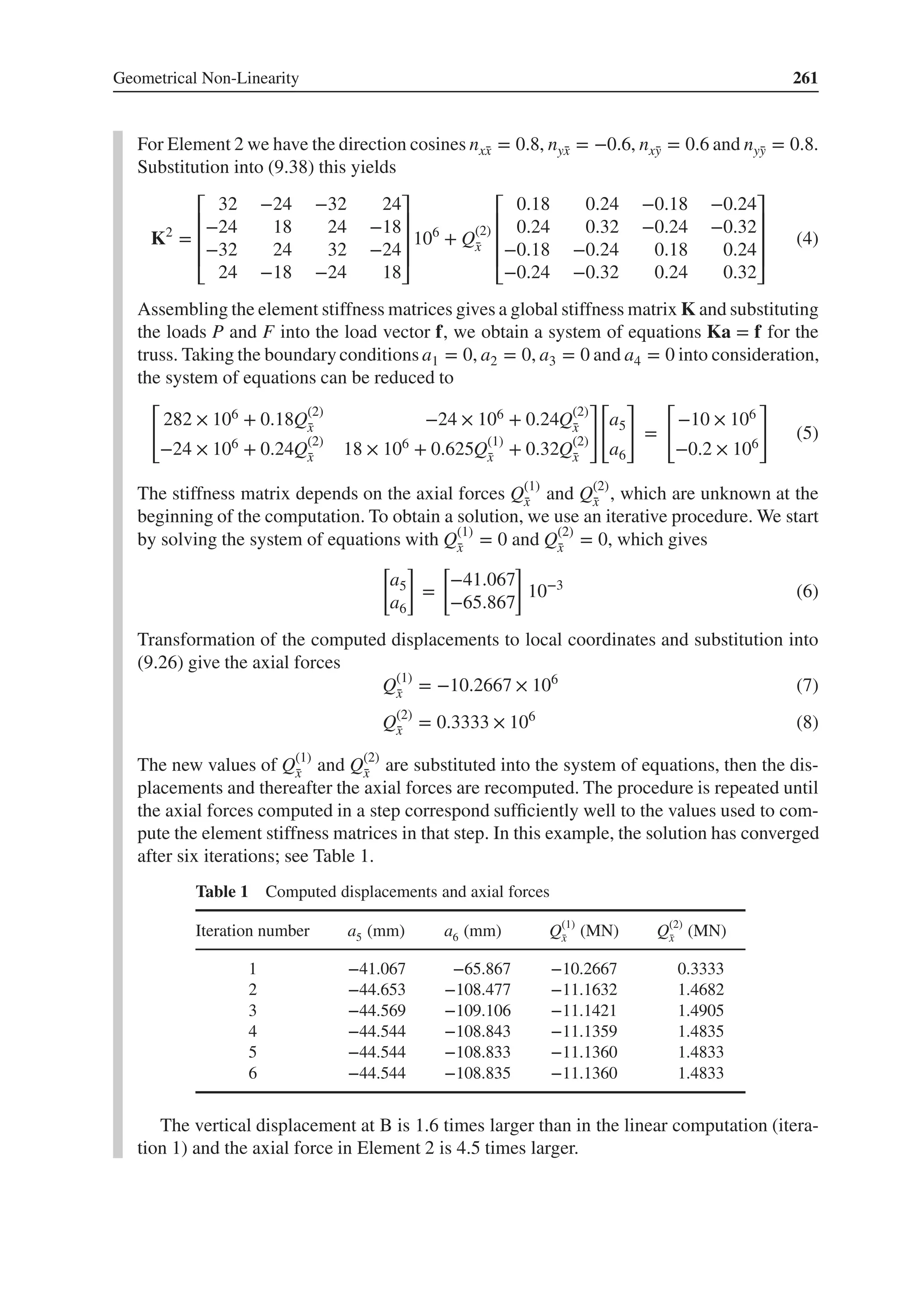 Geometrical Non-Linearity 261
For Element 2 we have the direction cosines nx̄
x = 0.8, nȳ
x = −0.6, nx̄
y = 0.6 and nȳ
y = 0.8.
Substitution into (9.38) this yields
K2
=
⎡
⎢
⎢
⎢
⎣
32 −24 −32 24
−24 18 24 −18
−32 24 32 −24
24 −18 −24 18
⎤
⎥
⎥
⎥
⎦
106
+ Q(2)
̄
x
⎡
⎢
⎢
⎢
⎣
0.18 0.24 −0.18 −0.24
0.24 0.32 −0.24 −0.32
−0.18 −0.24 0.18 0.24
−0.24 −0.32 0.24 0.32
⎤
⎥
⎥
⎥
⎦
(4)
Assembling the element stiffness matrices gives a global stiffness matrix K and substituting
the loads P and F into the load vector f, we obtain a system of equations Ka = f for the
truss. Taking the boundary conditions a1 = 0, a2 = 0, a3 = 0 and a4 = 0 into consideration,
the system of equations can be reduced to
[
282 × 106 + 0.18Q(2)
̄
x −24 × 106 + 0.24Q(2)
̄
x
−24 × 106 + 0.24Q(2)
̄
x 18 × 106 + 0.625Q(1)
̄
x + 0.32Q(2)
̄
x
]
[
a5
a6
]
=
[
−10 × 106
−0.2 × 106
]
(5)
The stiffness matrix depends on the axial forces Q(1)
̄
x and Q(2)
̄
x , which are unknown at the
beginning of the computation. To obtain a solution, we use an iterative procedure. We start
by solving the system of equations with Q(1)
̄
x = 0 and Q(2)
̄
x = 0, which gives
[
a5
a6
]
=
[
−41.067
−65.867
]
10−3
(6)
Transformation of the computed displacements to local coordinates and substitution into
(9.26) give the axial forces
Q(1)
̄
x = −10.2667 × 106
(7)
Q(2)
̄
x = 0.3333 × 106
(8)
The new values of Q(1)
̄
x and Q(2)
̄
x are substituted into the system of equations, then the dis-
placements and thereafter the axial forces are recomputed. The procedure is repeated until
the axial forces computed in a step correspond sufficiently well to the values used to com-
pute the element stiffness matrices in that step. In this example, the solution has converged
after six iterations; see Table 1.
Table 1 Computed displacements and axial forces
Iteration number a5 (mm) a6 (mm) Q(1)
̄
x (MN) Q(2)
̄
x (MN)
1 −41.067 −65.867 −10.2667 0.3333
2 −44.653 −108.477 −11.1632 1.4682
3 −44.569 −109.106 −11.1421 1.4905
4 −44.544 −108.843 −11.1359 1.4835
5 −44.544 −108.833 −11.1360 1.4833
6 −44.544 −108.835 −11.1360 1.4833
The vertical displacement at B is 1.6 times larger than in the linear computation (itera-
tion 1) and the axial force in Element 2 is 4.5 times larger.
 