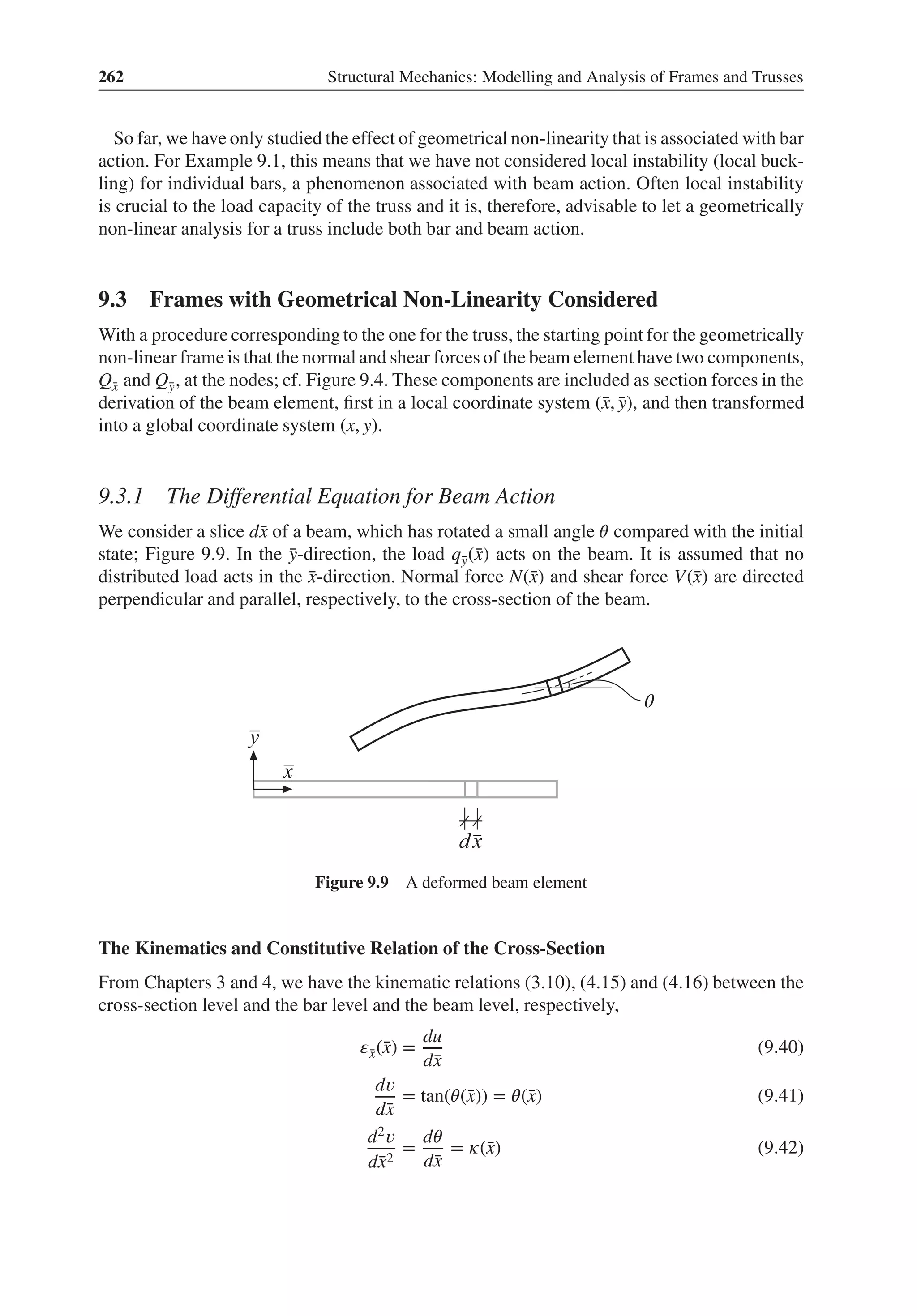 262 Structural Mechanics: Modelling and Analysis of Frames and Trusses
So far, we have only studied the effect of geometrical non-linearity that is associated with bar
action. For Example 9.1, this means that we have not considered local instability (local buck-
ling) for individual bars, a phenomenon associated with beam action. Often local instability
is crucial to the load capacity of the truss and it is, therefore, advisable to let a geometrically
non-linear analysis for a truss include both bar and beam action.
9.3 Frames with Geometrical Non-Linearity Considered
With a procedure corresponding to the one for the truss, the starting point for the geometrically
non-linear frame is that the normal and shear forces of the beam element have two components,
Q̄
x and Q̄
y, at the nodes; cf. Figure 9.4. These components are included as section forces in the
derivation of the beam element, first in a local coordinate system (̄
x, ̄
y), and then transformed
into a global coordinate system (x, y).
9.3.1 The Differential Equation for Beam Action
We consider a slice d̄
x of a beam, which has rotated a small angle 𝜃 compared with the initial
state; Figure 9.9. In the ̄
y-direction, the load q̄
y(̄
x) acts on the beam. It is assumed that no
distributed load acts in the ̄
x-direction. Normal force N(̄
x) and shear force V(̄
x) are directed
perpendicular and parallel, respectively, to the cross-section of the beam.
θ
Figure 9.9 A deformed beam element
The Kinematics and Constitutive Relation of the Cross-Section
From Chapters 3 and 4, we have the kinematic relations (3.10), (4.15) and (4.16) between the
cross-section level and the bar level and the beam level, respectively,
𝜀̄
x(̄
x) =
du
d̄
x
(9.40)
d𝑣
d̄
x
= tan(𝜃(̄
x)) = 𝜃(̄
x) (9.41)
d2𝑣
d̄
x2
=
d𝜃
d̄
x
= 𝜅(̄
x) (9.42)
 