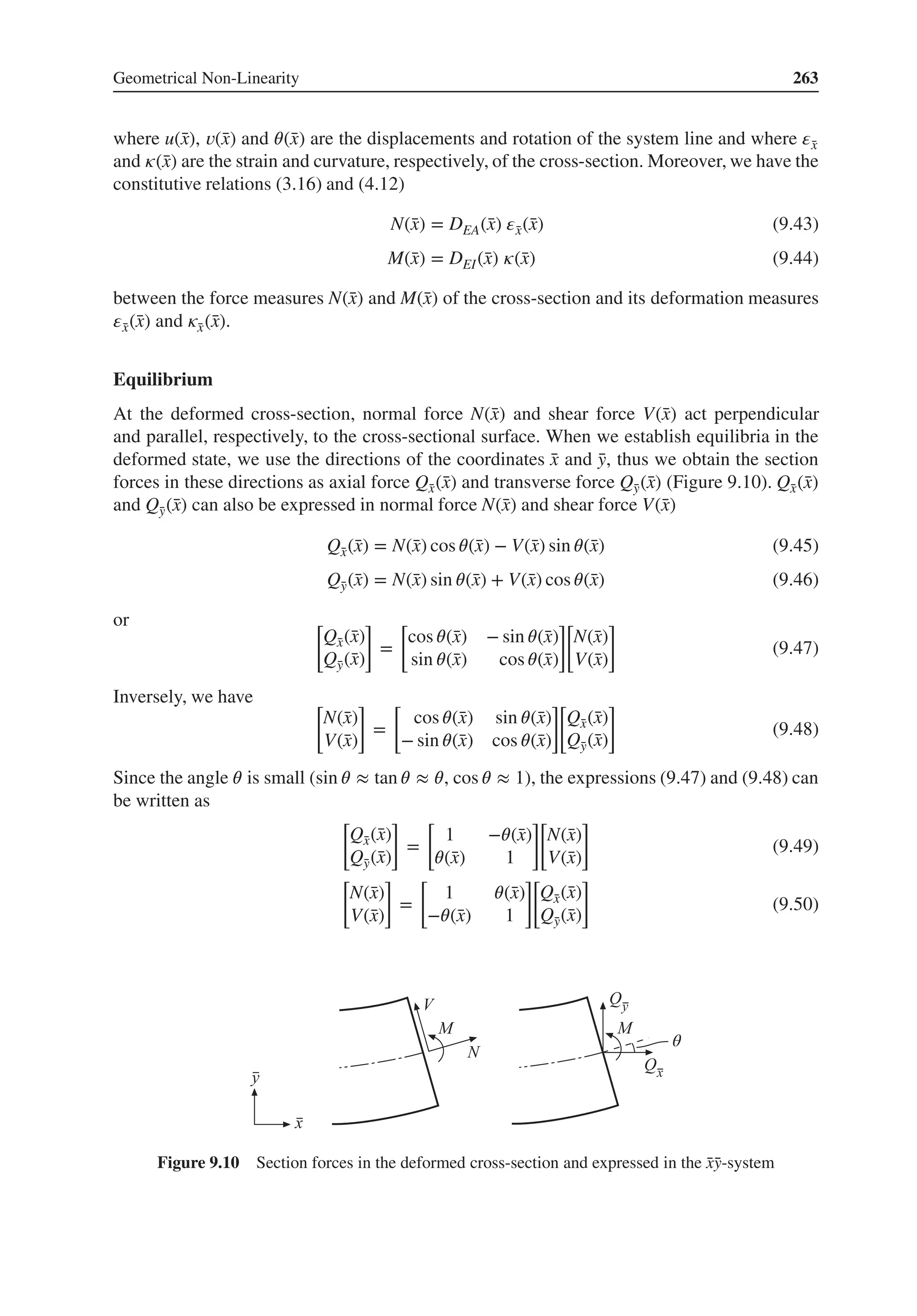 Geometrical Non-Linearity 263
where u(̄
x), 𝑣(̄
x) and 𝜃(̄
x) are the displacements and rotation of the system line and where 𝜀̄
x
and 𝜅(̄
x) are the strain and curvature, respectively, of the cross-section. Moreover, we have the
constitutive relations (3.16) and (4.12)
N(̄
x) = DEA(̄
x) 𝜀̄
x(̄
x) (9.43)
M(̄
x) = DEI(̄
x) 𝜅(̄
x) (9.44)
between the force measures N(̄
x) and M(̄
x) of the cross-section and its deformation measures
𝜀̄
x(̄
x) and 𝜅̄
x(̄
x).
Equilibrium
At the deformed cross-section, normal force N(̄
x) and shear force V(̄
x) act perpendicular
and parallel, respectively, to the cross-sectional surface. When we establish equilibria in the
deformed state, we use the directions of the coordinates ̄
x and ̄
y, thus we obtain the section
forces in these directions as axial force Q̄
x(̄
x) and transverse force Q̄
y(̄
x) (Figure 9.10). Q̄
x(̄
x)
and Q̄
y(̄
x) can also be expressed in normal force N(̄
x) and shear force V(̄
x)
Q̄
x(̄
x) = N(̄
x) cos 𝜃(̄
x) − V(̄
x) sin 𝜃(̄
x) (9.45)
Q̄
y(̄
x) = N(̄
x) sin 𝜃(̄
x) + V(̄
x) cos 𝜃(̄
x) (9.46)
or [
Q̄
x(̄
x)
Q̄
y(̄
x)
]
=
[
cos 𝜃(̄
x) − sin 𝜃(̄
x)
sin 𝜃(̄
x) cos 𝜃(̄
x)
]
[
N(̄
x)
V(̄
x)
]
(9.47)
Inversely, we have [
N(̄
x)
V(̄
x)
]
=
[
cos 𝜃(̄
x) sin 𝜃(̄
x)
− sin 𝜃(̄
x) cos 𝜃(̄
x)
]
[
Q̄
x(̄
x)
Q̄
y(̄
x)
]
(9.48)
Since the angle 𝜃 is small (sin 𝜃 ≈ tan 𝜃 ≈ 𝜃, cos 𝜃 ≈ 1), the expressions (9.47) and (9.48) can
be written as
[
Q̄
x(̄
x)
Q̄
y(̄
x)
]
=
[
1 −𝜃(̄
x)
𝜃(̄
x) 1
]
[
N(̄
x)
V(̄
x)
]
(9.49)
[
N(̄
x)
V(̄
x)
]
=
[
1 𝜃(̄
x)
−𝜃(̄
x) 1
]
[
Q̄
x(̄
x)
Q̄
y(̄
x)
]
(9.50)
θ
Figure 9.10 Section forces in the deformed cross-section and expressed in the ̄
x̄
y-system
 