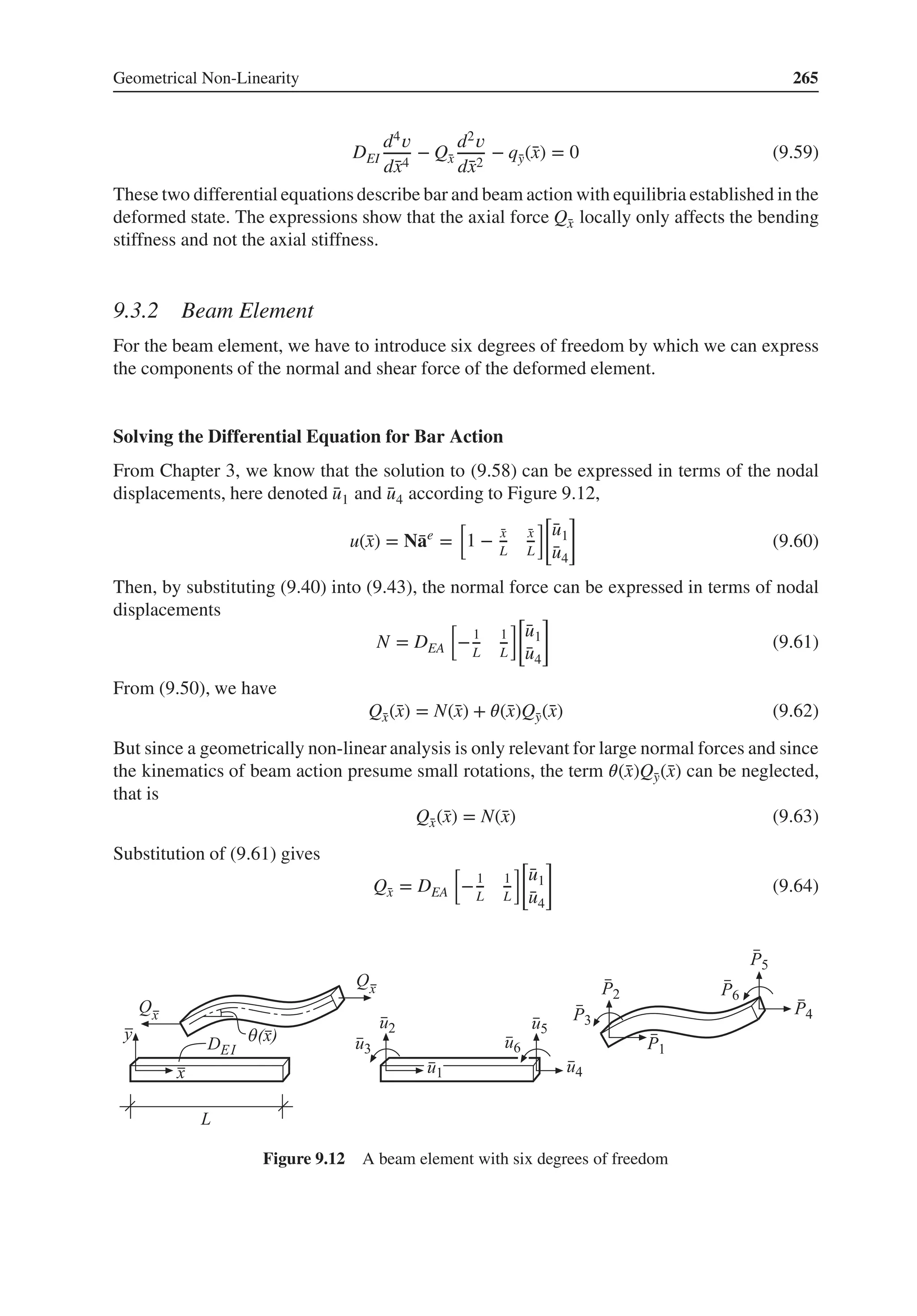 Geometrical Non-Linearity 265
DEI
d4𝑣
d̄
x4
− Q̄
x
d2𝑣
d̄
x2
− q̄
y(̄
x) = 0 (9.59)
These two differential equations describe bar and beam action with equilibria established in the
deformed state. The expressions show that the axial force Q̄
x locally only affects the bending
stiffness and not the axial stiffness.
9.3.2 Beam Element
For the beam element, we have to introduce six degrees of freedom by which we can express
the components of the normal and shear force of the deformed element.
Solving the Differential Equation for Bar Action
From Chapter 3, we know that the solution to (9.58) can be expressed in terms of the nodal
displacements, here denoted ̄
u1 and ̄
u4 according to Figure 9.12,
u(̄
x) = N̄
ae
=
[
1 − ̄
x
L
̄
x
L
][
̄
u1
̄
u4
]
(9.60)
Then, by substituting (9.40) into (9.43), the normal force can be expressed in terms of nodal
displacements
N = DEA
[
−1
L
1
L
][
̄
u1
̄
u4
]
(9.61)
From (9.50), we have
Q̄
x(̄
x) = N(̄
x) + 𝜃(̄
x)Q̄
y(̄
x) (9.62)
But since a geometrically non-linear analysis is only relevant for large normal forces and since
the kinematics of beam action presume small rotations, the term 𝜃(̄
x)Q̄
y(̄
x) can be neglected,
that is
Q̄
x(̄
x) = N(̄
x) (9.63)
Substitution of (9.61) gives
Q̄
x = DEA
[
−1
L
1
L
][
̄
u1
̄
u4
]
(9.64)
Figure 9.12 A beam element with six degrees of freedom
 