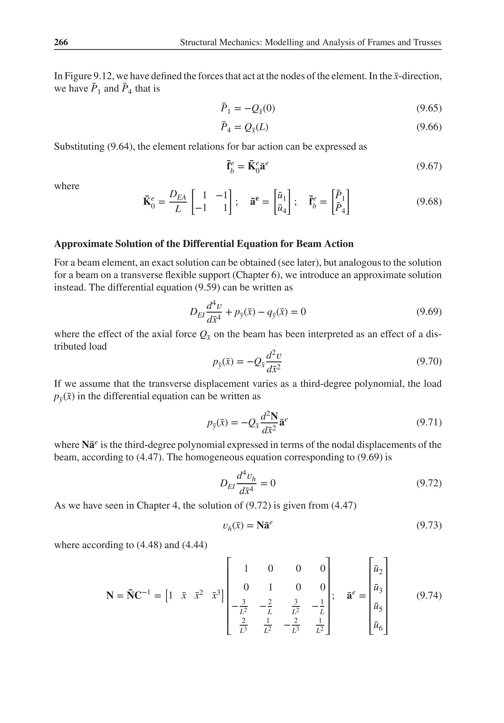 266 Structural Mechanics: Modelling and Analysis of Frames and Trusses
In Figure 9.12,we have defined the forces that act at the nodesof the element. In the ̄
x-direction,
we have ̄
P1 and ̄
P4 that is
̄
P1 = −Q̄
x(0) (9.65)
̄
P4 = Q̄
x(L) (9.66)
Substituting (9.64), the element relations for bar action can be expressed as
̄
fe
b = ̄
Ke
0
̄
ae
(9.67)
where
̄
Ke
0 =
DEA
L
[
1 −1
−1 1
]
; ̄
ae
=
[
̄
u1
̄
u4
]
; ̄
fe
b =
[
̄
P1
̄
P4
]
(9.68)
Approximate Solution of the Differential Equation for Beam Action
For a beam element, an exact solution can be obtained (see later), but analogous to the solution
for a beam on a transverse flexible support (Chapter 6), we introduce an approximate solution
instead. The differential equation (9.59) can be written as
DEI
d4𝑣
d̄
x4
+ p̄
y(̄
x) − q̄
y(̄
x) = 0 (9.69)
where the effect of the axial force Q̄
x on the beam has been interpreted as an effect of a dis-
tributed load
p̄
y(̄
x) = −Q̄
x
d2𝑣
d̄
x2
(9.70)
If we assume that the transverse displacement varies as a third-degree polynomial, the load
p̄
y(̄
x) in the differential equation can be written as
p̄
y(̄
x) = −Q̄
x
d2N
d̄
x2
̄
ae
(9.71)
where N̄
ae is the third-degree polynomial expressed in terms of the nodal displacements of the
beam, according to (4.47). The homogeneous equation corresponding to (9.69) is
DEI
d4𝑣h
d̄
x4
= 0 (9.72)
As we have seen in Chapter 4, the solution of (9.72) is given from (4.47)
𝑣h(̄
x) = N̄
ae
(9.73)
where according to (4.48) and (4.44)
N = ̄
NC−1
=
[
1 ̄
x ̄
x2 ̄
x3
]
⎡
⎢
⎢
⎢
⎢
⎢
⎢
⎣
1 0 0 0
0 1 0 0
− 3
L2 −2
L
3
L2 −1
L
2
L3
1
L2 − 2
L3
1
L2
⎤
⎥
⎥
⎥
⎥
⎥
⎥
⎦
; ̄
ae
=
⎡
⎢
⎢
⎢
⎢
⎢
⎢
⎣
̄
u2
̄
u3
̄
u5
̄
u6
⎤
⎥
⎥
⎥
⎥
⎥
⎥
⎦
(9.74)
 