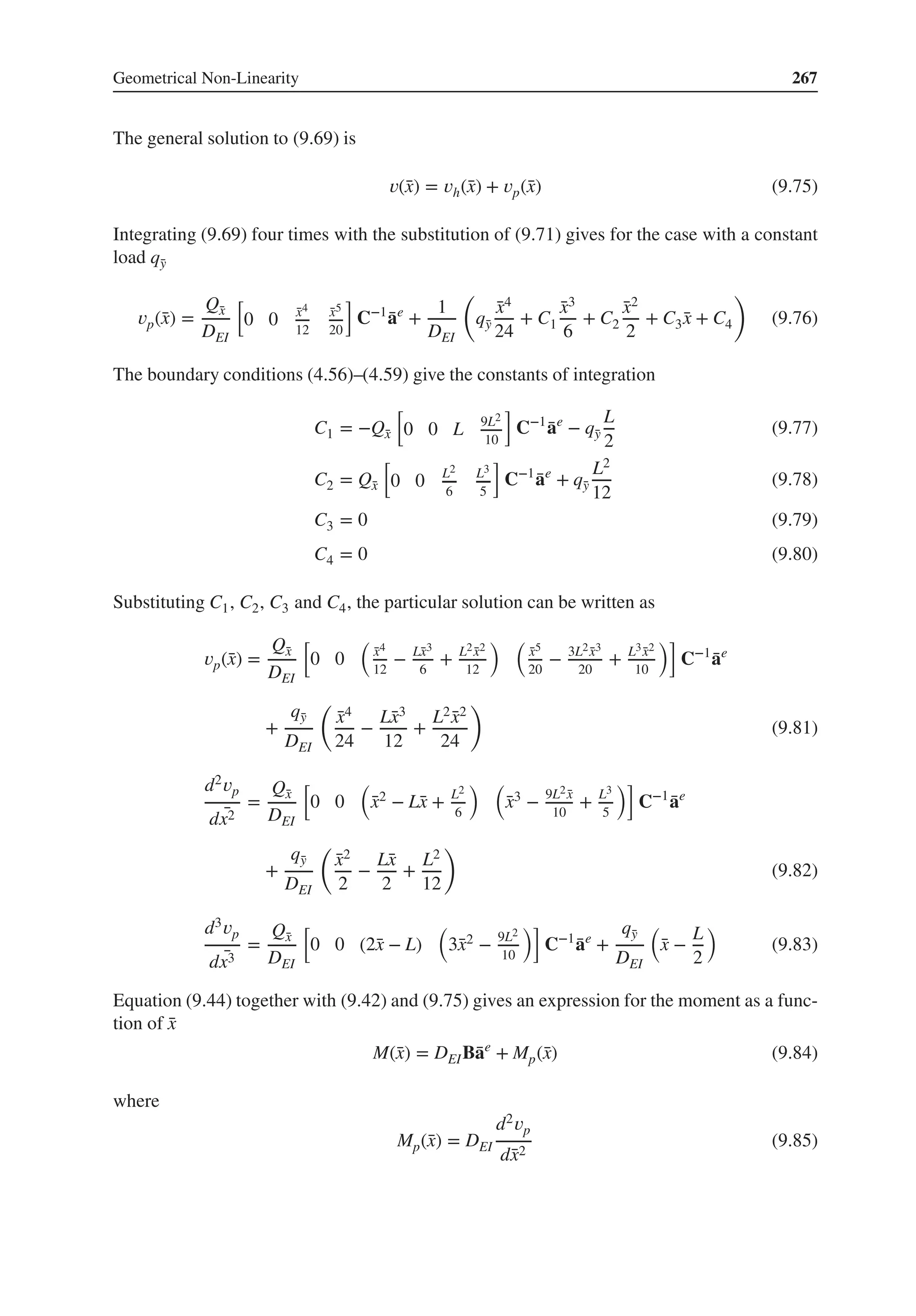 Geometrical Non-Linearity 267
The general solution to (9.69) is
𝑣(̄
x) = 𝑣h(̄
x) + 𝑣p(̄
x) (9.75)
Integrating (9.69) four times with the substitution of (9.71) gives for the case with a constant
load q̄
y
𝑣p(̄
x) =
Q̄
x
DEI
[
0 0 ̄
x4
12
̄
x5
20
]
C−1
̄
ae
+
1
DEI
(
q̄
y
̄
x4
24
+ C1
̄
x3
6
+ C2
̄
x2
2
+ C3 ̄
x + C4
)
(9.76)
The boundary conditions (4.56)–(4.59) give the constants of integration
C1 = −Q̄
x
[
0 0 L 9L2
10
]
C−1
̄
ae
− q̄
y
L
2
(9.77)
C2 = Q̄
x
[
0 0 L2
6
L3
5
]
C−1
̄
ae
+ q̄
y
L2
12
(9.78)
C3 = 0 (9.79)
C4 = 0 (9.80)
Substituting C1, C2, C3 and C4, the particular solution can be written as
𝑣p(̄
x) =
Q̄
x
DEI
[
0 0
(
̄
x4
12
− L̄
x3
6
+ L2 ̄
x2
12
) (
̄
x5
20
− 3L2 ̄
x3
20
+ L3 ̄
x2
10
)]
C−1
̄
ae
+
q̄
y
DEI
(
̄
x4
24
−
L̄
x3
12
+
L2 ̄
x2
24
)
(9.81)
d2𝑣p
d ̄
x2
=
Q̄
x
DEI
[
0 0
(
̄
x2 − L̄
x + L2
6
) (
̄
x3 − 9L2 ̄
x
10
+ L3
5
)]
C−1
̄
ae
+
q̄
y
DEI
(
̄
x2
2
−
L̄
x
2
+
L2
12
)
(9.82)
d3𝑣p
d ̄
x3
=
Q̄
x
DEI
[
0 0 (2̄
x − L)
(
3̄
x2 − 9L2
10
)]
C−1
̄
ae
+
q̄
y
DEI
(
̄
x −
L
2
)
(9.83)
Equation (9.44) together with (9.42) and (9.75) gives an expression for the moment as a func-
tion of ̄
x
M(̄
x) = DEIB̄
ae
+ Mp(̄
x) (9.84)
where
Mp(̄
x) = DEI
d2𝑣p
d̄
x2
(9.85)
 