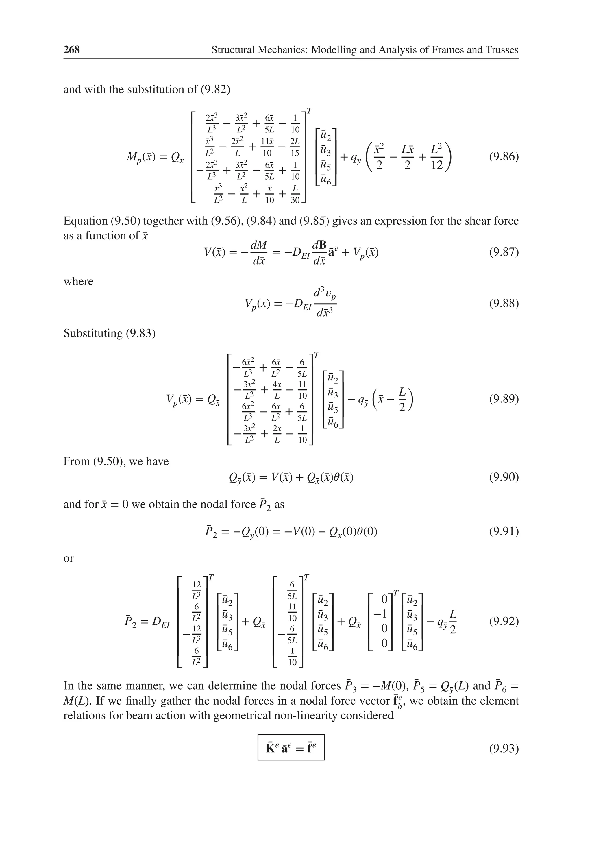 268 Structural Mechanics: Modelling and Analysis of Frames and Trusses
and with the substitution of (9.82)
Mp(̄
x) = Q̄
x
⎡
⎢
⎢
⎢
⎢
⎢
⎢
⎣
2̄
x3
L3 − 3̄
x2
L2 + 6̄
x
5L
− 1
10
̄
x3
L2 − 2̄
x2
L
+ 11̄
x
10
− 2L
15
−2̄
x3
L3 + 3̄
x2
L2 − 6̄
x
5L
+ 1
10
̄
x3
L2 − ̄
x2
L
+ ̄
x
10
+ L
30
⎤
⎥
⎥
⎥
⎥
⎥
⎥
⎦
T
⎡
⎢
⎢
⎢
⎣
̄
u2
̄
u3
̄
u5
̄
u6
⎤
⎥
⎥
⎥
⎦
+ q̄
y
(
̄
x2
2
−
L̄
x
2
+
L2
12
)
(9.86)
Equation (9.50) together with (9.56), (9.84) and (9.85) gives an expression for the shear force
as a function of ̄
x
V(̄
x) = −
dM
d̄
x
= −DEI
dB
d̄
x
̄
ae
+ Vp(̄
x) (9.87)
where
Vp(̄
x) = −DEI
d3𝑣p
d̄
x3
(9.88)
Substituting (9.83)
Vp(̄
x) = Q̄
x
⎡
⎢
⎢
⎢
⎢
⎢
⎢
⎣
−6̄
x2
L3 + 6̄
x
L2 − 6
5L
−3̄
x2
L2 + 4̄
x
L
− 11
10
6̄
x2
L3 − 6̄
x
L2 + 6
5L
−3̄
x2
L2 + 2̄
x
L
− 1
10
⎤
⎥
⎥
⎥
⎥
⎥
⎥
⎦
T
⎡
⎢
⎢
⎢
⎣
̄
u2
̄
u3
̄
u5
̄
u6
⎤
⎥
⎥
⎥
⎦
− q̄
y
(
̄
x −
L
2
)
(9.89)
From (9.50), we have
Q̄
y(̄
x) = V(̄
x) + Q̄
x(̄
x)𝜃(̄
x) (9.90)
and for ̄
x = 0 we obtain the nodal force ̄
P2 as
̄
P2 = −Q̄
y(0) = −V(0) − Q̄
x(0)𝜃(0) (9.91)
or
̄
P2 = DEI
⎡
⎢
⎢
⎢
⎢
⎢
⎢
⎣
12
L3
6
L2
−12
L3
6
L2
⎤
⎥
⎥
⎥
⎥
⎥
⎥
⎦
T
⎡
⎢
⎢
⎢
⎣
̄
u2
̄
u3
̄
u5
̄
u6
⎤
⎥
⎥
⎥
⎦
+ Q̄
x
⎡
⎢
⎢
⎢
⎢
⎢
⎢
⎣
6
5L
11
10
− 6
5L
1
10
⎤
⎥
⎥
⎥
⎥
⎥
⎥
⎦
T
⎡
⎢
⎢
⎢
⎣
̄
u2
̄
u3
̄
u5
̄
u6
⎤
⎥
⎥
⎥
⎦
+ Q̄
x
⎡
⎢
⎢
⎢
⎣
0
−1
0
0
⎤
⎥
⎥
⎥
⎦
T
⎡
⎢
⎢
⎢
⎣
̄
u2
̄
u3
̄
u5
̄
u6
⎤
⎥
⎥
⎥
⎦
− q̄
y
L
2
(9.92)
In the same manner, we can determine the nodal forces ̄
P3 = −M(0), ̄
P5 = Q̄
y(L) and ̄
P6 =
M(L). If we finally gather the nodal forces in a nodal force vector ̄
fe
b
, we obtain the element
relations for beam action with geometrical non-linearity considered
̄
Ke
̄
ae
= ̄
fe
(9.93)
 