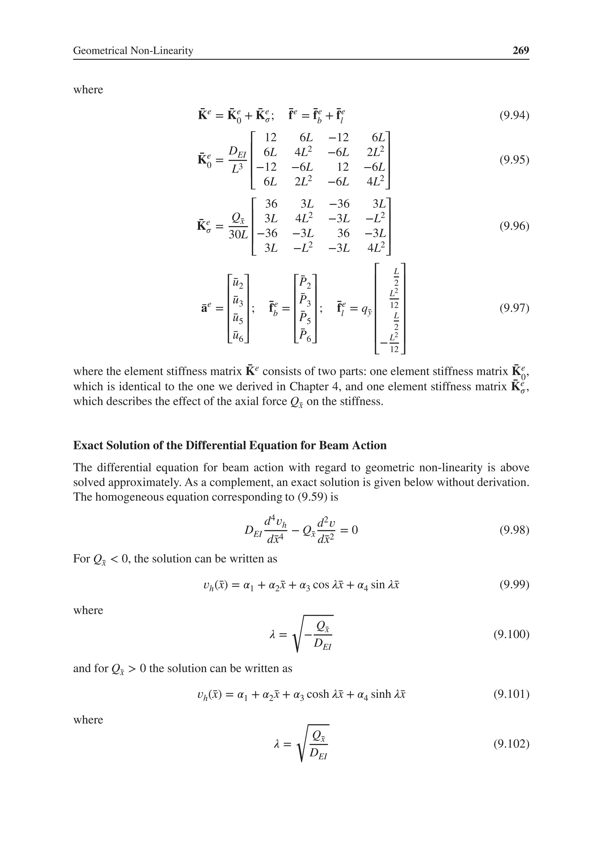 Geometrical Non-Linearity 269
where
̄
Ke
= ̄
Ke
0 + ̄
Ke
𝜎; ̄
fe
= ̄
fe
b + ̄
fe
l (9.94)
̄
Ke
0 =
DEI
L3
⎡
⎢
⎢
⎢
⎣
12 6L −12 6L
6L 4L2 −6L 2L2
−12 −6L 12 −6L
6L 2L2 −6L 4L2
⎤
⎥
⎥
⎥
⎦
(9.95)
̄
Ke
𝜎 =
Q̄
x
30L
⎡
⎢
⎢
⎢
⎣
36 3L −36 3L
3L 4L2 −3L −L2
−36 −3L 36 −3L
3L −L2 −3L 4L2
⎤
⎥
⎥
⎥
⎦
(9.96)
̄
ae
=
⎡
⎢
⎢
⎢
⎢
⎣
̄
u2
̄
u3
̄
u5
̄
u6
⎤
⎥
⎥
⎥
⎥
⎦
; ̄
fe
b =
⎡
⎢
⎢
⎢
⎢
⎣
̄
P2
̄
P3
̄
P5
̄
P6
⎤
⎥
⎥
⎥
⎥
⎦
; ̄
fe
l = q̄
y
⎡
⎢
⎢
⎢
⎢
⎢
⎢
⎣
L
2
L2
12
L
2
−L2
12
⎤
⎥
⎥
⎥
⎥
⎥
⎥
⎦
(9.97)
where the element stiffness matrix ̄
Ke consists of two parts: one element stiffness matrix ̄
Ke
0
,
which is identical to the one we derived in Chapter 4, and one element stiffness matrix ̄
Ke
𝜎,
which describes the effect of the axial force Q̄
x on the stiffness.
Exact Solution of the Differential Equation for Beam Action
The differential equation for beam action with regard to geometric non-linearity is above
solved approximately. As a complement, an exact solution is given below without derivation.
The homogeneous equation corresponding to (9.59) is
DEI
d4𝑣h
d̄
x4
− Q̄
x
d2𝑣
d̄
x2
= 0 (9.98)
For Q̄
x < 0, the solution can be written as
𝑣h(̄
x) = 𝛼1 + 𝛼2̄
x + 𝛼3 cos 𝜆̄
x + 𝛼4 sin 𝜆̄
x (9.99)
where
𝜆 =
√
−
Q̄
x
DEI
(9.100)
and for Q̄
x > 0 the solution can be written as
𝑣h(̄
x) = 𝛼1 + 𝛼2̄
x + 𝛼3 cosh 𝜆̄
x + 𝛼4 sinh 𝜆̄
x (9.101)
where
𝜆 =
√
Q̄
x
DEI
(9.102)
 