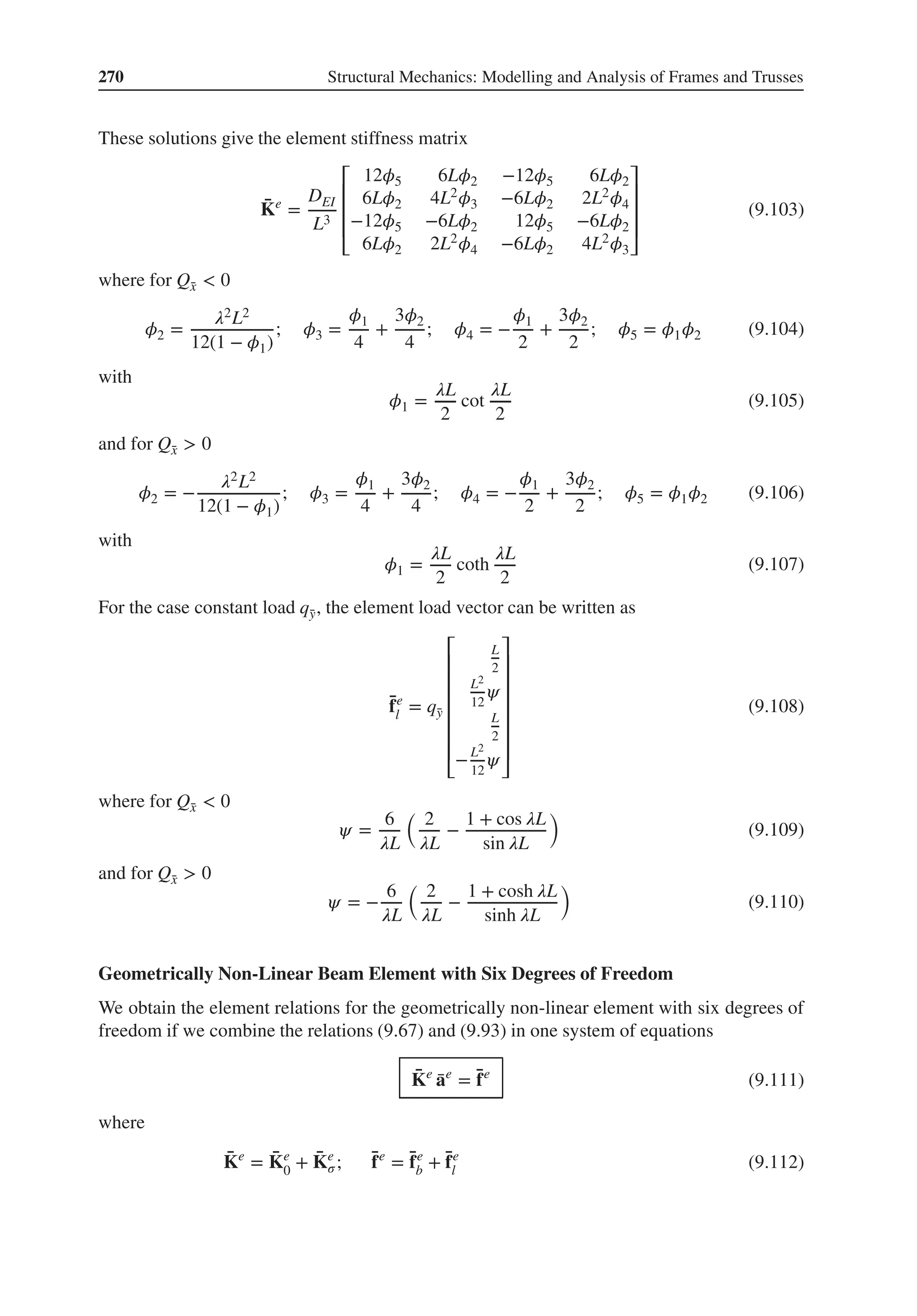 270 Structural Mechanics: Modelling and Analysis of Frames and Trusses
These solutions give the element stiffness matrix
̄
Ke
=
DEI
L3
⎡
⎢
⎢
⎢
⎣
12𝜙5 6L𝜙2 −12𝜙5 6L𝜙2
6L𝜙2 4L2𝜙3 −6L𝜙2 2L2𝜙4
−12𝜙5 −6L𝜙2 12𝜙5 −6L𝜙2
6L𝜙2 2L2𝜙4 −6L𝜙2 4L2𝜙3
⎤
⎥
⎥
⎥
⎦
(9.103)
where for Q̄
x < 0
𝜙2 =
𝜆2L2
12(1 − 𝜙1)
; 𝜙3 =
𝜙1
4
+
3𝜙2
4
; 𝜙4 = −
𝜙1
2
+
3𝜙2
2
; 𝜙5 = 𝜙1𝜙2 (9.104)
with
𝜙1 =
𝜆L
2
cot
𝜆L
2
(9.105)
and for Q̄
x > 0
𝜙2 = −
𝜆2L2
12(1 − 𝜙1)
; 𝜙3 =
𝜙1
4
+
3𝜙2
4
; 𝜙4 = −
𝜙1
2
+
3𝜙2
2
; 𝜙5 = 𝜙1𝜙2 (9.106)
with
𝜙1 =
𝜆L
2
coth
𝜆L
2
(9.107)
For the case constant load q̄
y, the element load vector can be written as
̄
fe
l = q̄
y
⎡
⎢
⎢
⎢
⎢
⎢
⎢
⎣
L
2
L2
12
𝜓
L
2
−L2
12
𝜓
⎤
⎥
⎥
⎥
⎥
⎥
⎥
⎦
(9.108)
where for Q̄
x < 0
𝜓 =
6
𝜆L
(
2
𝜆L
−
1 + cos 𝜆L
sin 𝜆L
)
(9.109)
and for Q̄
x > 0
𝜓 = −
6
𝜆L
(
2
𝜆L
−
1 + cosh 𝜆L
sinh 𝜆L
)
(9.110)
Geometrically Non-Linear Beam Element with Six Degrees of Freedom
We obtain the element relations for the geometrically non-linear element with six degrees of
freedom if we combine the relations (9.67) and (9.93) in one system of equations
̄
Ke
̄
ae
= ̄
fe
(9.111)
where
̄
Ke
= ̄
Ke
0 + ̄
Ke
𝜎; ̄
fe
= ̄
fe
b + ̄
fe
l (9.112)
 