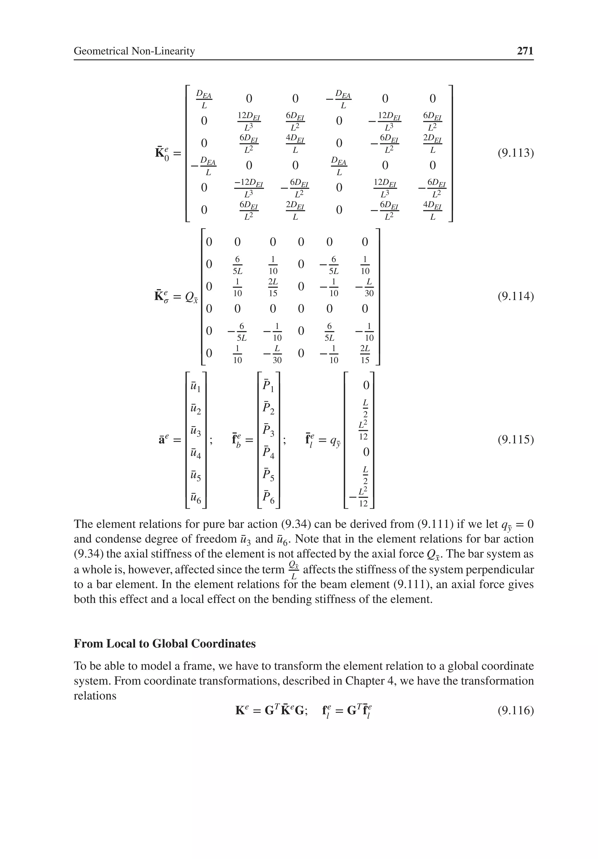 Geometrical Non-Linearity 271
̄
Ke
0 =
⎡
⎢
⎢
⎢
⎢
⎢
⎢
⎢
⎢
⎢
⎢
⎣
DEA
L
0 0 −
DEA
L
0 0
0
12DEI
L3
6DEI
L2 0 −
12DEI
L3
6DEI
L2
0
6DEI
L2
4DEI
L
0 −
6DEI
L2
2DEI
L
−
DEA
L
0 0
DEA
L
0 0
0
−12DEI
L3 −
6DEI
L2 0
12DEI
L3 −
6DEI
L2
0
6DEI
L2
2DEI
L
0 −
6DEI
L2
4DEI
L
⎤
⎥
⎥
⎥
⎥
⎥
⎥
⎥
⎥
⎥
⎥
⎦
(9.113)
̄
Ke
𝜎 = Q̄
x
⎡
⎢
⎢
⎢
⎢
⎢
⎢
⎢
⎢
⎢
⎢
⎣
0 0 0 0 0 0
0 6
5L
1
10
0 − 6
5L
1
10
0 1
10
2L
15
0 − 1
10
− L
30
0 0 0 0 0 0
0 − 6
5L
− 1
10
0 6
5L
− 1
10
0 1
10
− L
30
0 − 1
10
2L
15
⎤
⎥
⎥
⎥
⎥
⎥
⎥
⎥
⎥
⎥
⎥
⎦
(9.114)
̄
ae
=
⎡
⎢
⎢
⎢
⎢
⎢
⎢
⎢
⎢
⎢
⎢
⎣
̄
u1
̄
u2
̄
u3
̄
u4
̄
u5
̄
u6
⎤
⎥
⎥
⎥
⎥
⎥
⎥
⎥
⎥
⎥
⎥
⎦
; ̄
fe
b =
⎡
⎢
⎢
⎢
⎢
⎢
⎢
⎢
⎢
⎢
⎢
⎣
̄
P1
̄
P2
̄
P3
̄
P4
̄
P5
̄
P6
⎤
⎥
⎥
⎥
⎥
⎥
⎥
⎥
⎥
⎥
⎥
⎦
; ̄
fe
l = q̄
y
⎡
⎢
⎢
⎢
⎢
⎢
⎢
⎢
⎢
⎢
⎢
⎣
0
L
2
L2
12
0
L
2
−L2
12
⎤
⎥
⎥
⎥
⎥
⎥
⎥
⎥
⎥
⎥
⎥
⎦
(9.115)
The element relations for pure bar action (9.34) can be derived from (9.111) if we let q̄
y = 0
and condense degree of freedom ̄
u3 and ̄
u6. Note that in the element relations for bar action
(9.34) the axial stiffness of the element is not affected by the axial force Q̄
x. The bar system as
a whole is, however, affected since the term
Q̄
x
L
affects the stiffness of the system perpendicular
to a bar element. In the element relations for the beam element (9.111), an axial force gives
both this effect and a local effect on the bending stiffness of the element.
From Local to Global Coordinates
To be able to model a frame, we have to transform the element relation to a global coordinate
system. From coordinate transformations, described in Chapter 4, we have the transformation
relations
Ke
= GT ̄
Ke
G; fe
l = GT ̄
fe
l (9.116)
 