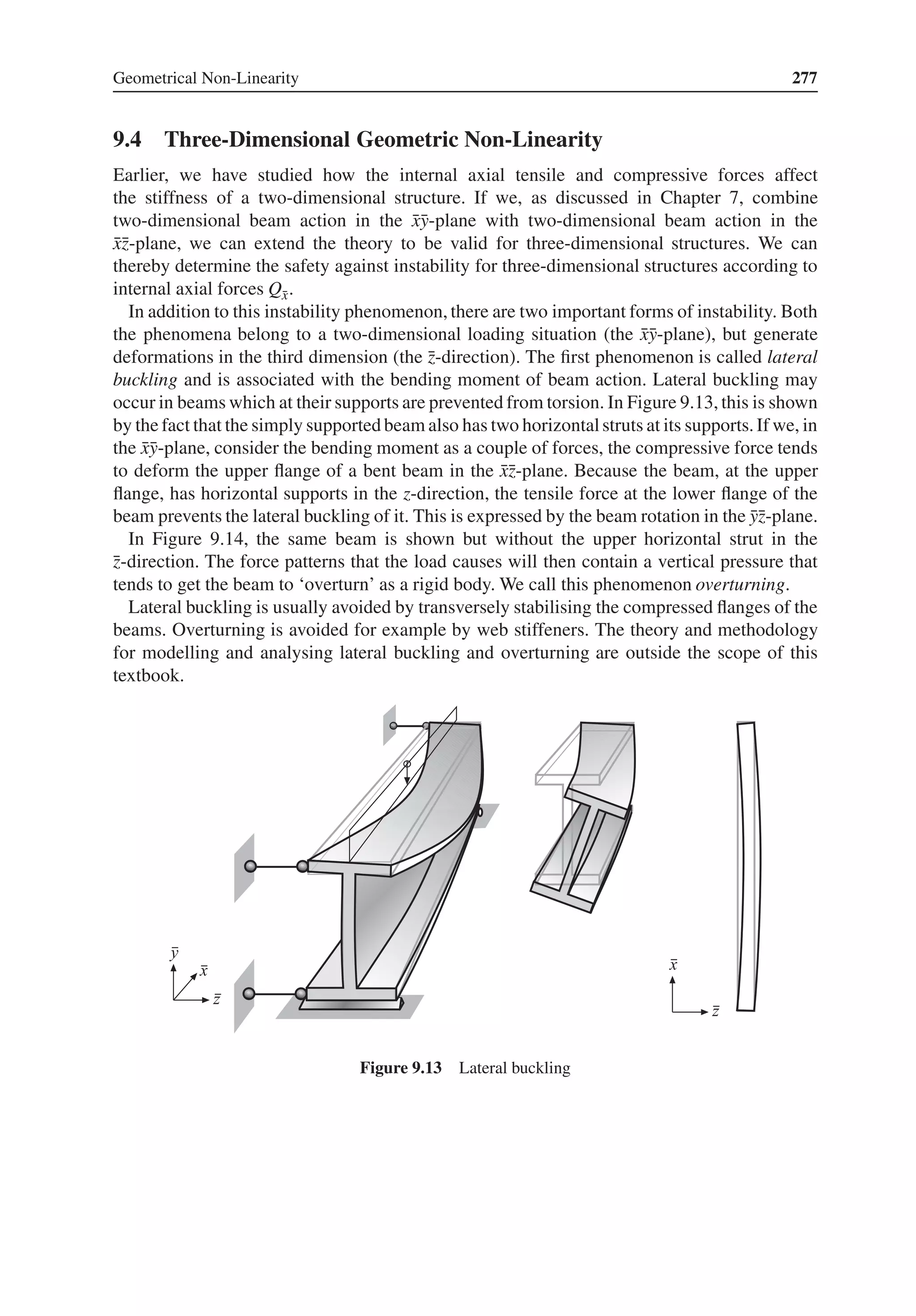 Geometrical Non-Linearity 277
9.4 Three-Dimensional Geometric Non-Linearity
Earlier, we have studied how the internal axial tensile and compressive forces affect
the stiffness of a two-dimensional structure. If we, as discussed in Chapter 7, combine
two-dimensional beam action in the ̄
x̄
y-plane with two-dimensional beam action in the
̄
x̄
z-plane, we can extend the theory to be valid for three-dimensional structures. We can
thereby determine the safety against instability for three-dimensional structures according to
internal axial forces Q̄
x.
In addition to this instability phenomenon, there are two important forms of instability. Both
the phenomena belong to a two-dimensional loading situation (the ̄
x̄
y-plane), but generate
deformations in the third dimension (the ̄
z-direction). The first phenomenon is called lateral
buckling and is associated with the bending moment of beam action. Lateral buckling may
occur in beams which at their supports are prevented from torsion. In Figure 9.13, this is shown
by the fact that the simply supported beam also has two horizontalstruts at its supports.If we, in
the ̄
x̄
y-plane, consider the bending moment as a couple of forces, the compressive force tends
to deform the upper flange of a bent beam in the ̄
x̄
z-plane. Because the beam, at the upper
flange, has horizontal supports in the z-direction, the tensile force at the lower flange of the
beam prevents the lateral buckling of it. This is expressed by the beam rotation in the ̄
ȳ
z-plane.
In Figure 9.14, the same beam is shown but without the upper horizontal strut in the
̄
z-direction. The force patterns that the load causes will then contain a vertical pressure that
tends to get the beam to ‘overturn’ as a rigid body. We call this phenomenon overturning.
Lateral buckling is usually avoided by transversely stabilising the compressed flanges of the
beams. Overturning is avoided for example by web stiffeners. The theory and methodology
for modelling and analysing lateral buckling and overturning are outside the scope of this
textbook.
Figure 9.13 Lateral buckling
 