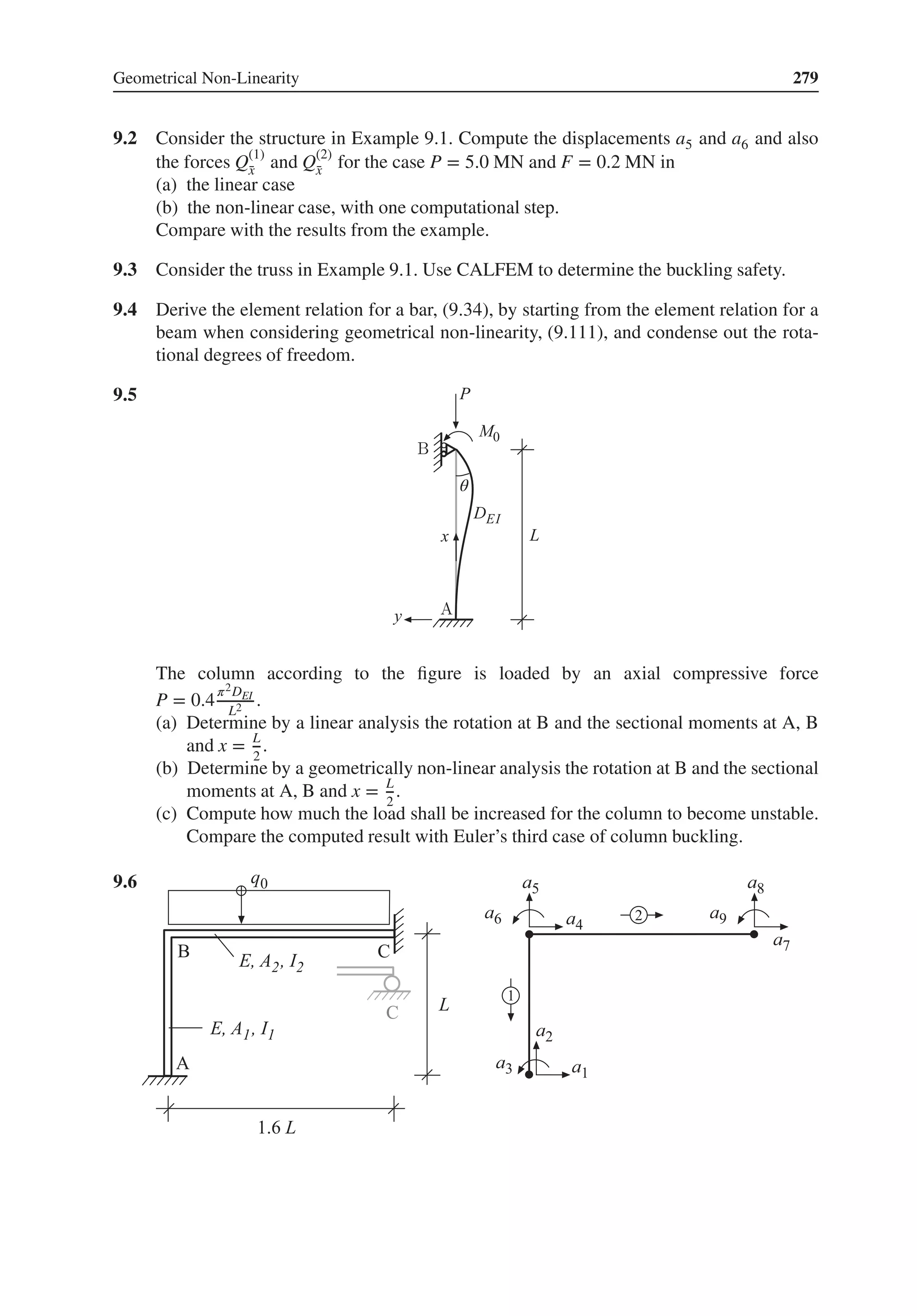 Geometrical Non-Linearity 279
9.2 Consider the structure in Example 9.1. Compute the displacements a5 and a6 and also
the forces Q(1)
̄
x and Q(2)
̄
x for the case P = 5.0 MN and F = 0.2 MN in
(a) the linear case
(b) the non-linear case, with one computational step.
Compare with the results from the example.
9.3 Consider the truss in Example 9.1. Use CALFEM to determine the buckling safety.
9.4 Derive the element relation for a bar, (9.34), by starting from the element relation for a
beam when considering geometrical non-linearity, (9.111), and condense out the rota-
tional degrees of freedom.
9.5 .
θ
The column according to the figure is loaded by an axial compressive force
P = 0.4
𝜋2DEI
L2 .
(a) Determine by a linear analysis the rotation at B and the sectional moments at A, B
and x = L
2
.
(b) Determine by a geometrically non-linear analysis the rotation at B and the sectional
moments at A, B and x = L
2
.
(c) Compute how much the load shall be increased for the column to become unstable.
Compare the computed result with Euler’s third case of column buckling.
9.6 .
 