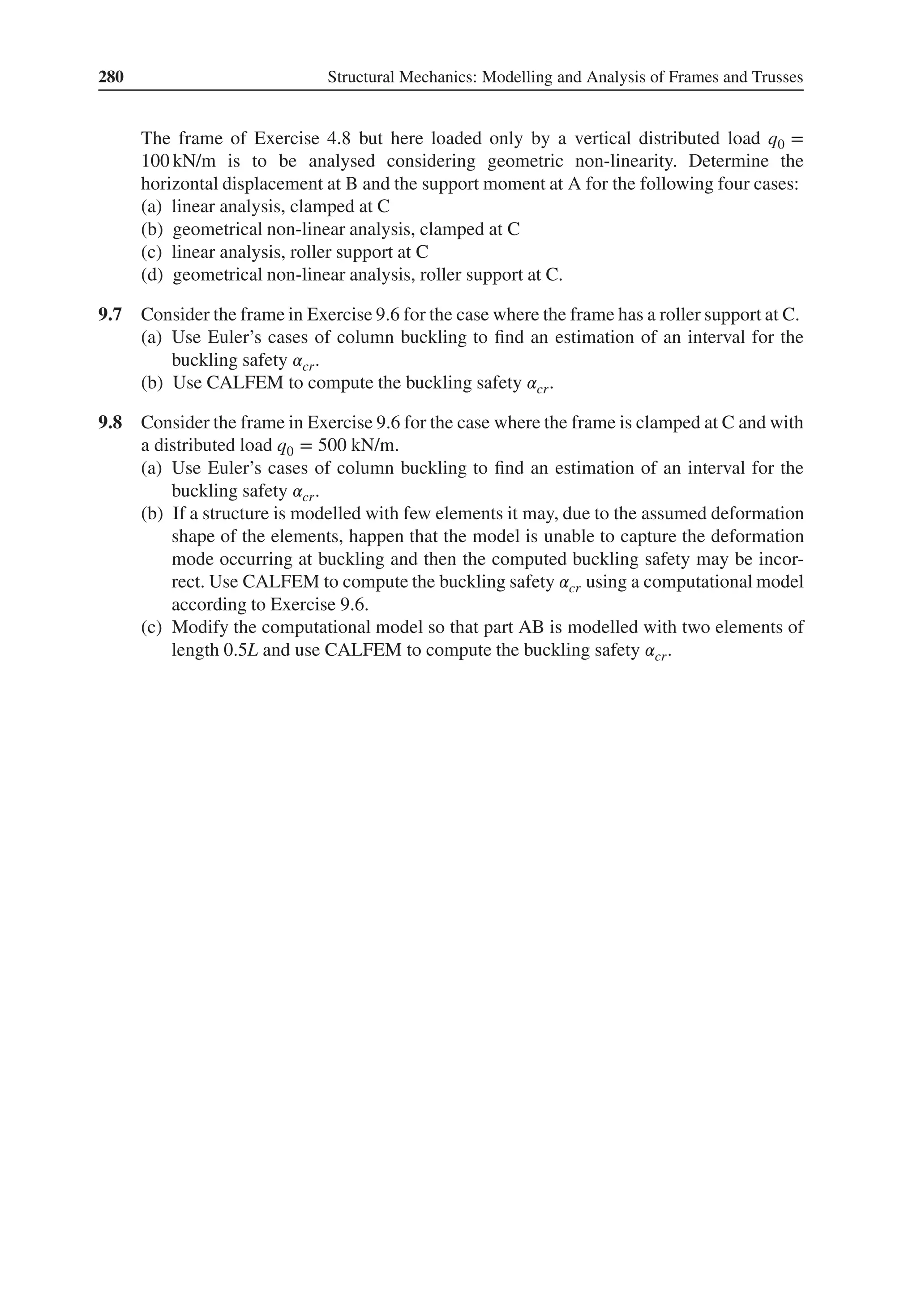 280 Structural Mechanics: Modelling and Analysis of Frames and Trusses
The frame of Exercise 4.8 but here loaded only by a vertical distributed load q0 =
100 kN/m is to be analysed considering geometric non-linearity. Determine the
horizontal displacement at B and the support moment at A for the following four cases:
(a) linear analysis, clamped at C
(b) geometrical non-linear analysis, clamped at C
(c) linear analysis, roller support at C
(d) geometrical non-linear analysis, roller support at C.
9.7 Consider the frame in Exercise 9.6 for the case where the frame has a roller support at C.
(a) Use Euler’s cases of column buckling to find an estimation of an interval for the
buckling safety 𝛼cr.
(b) Use CALFEM to compute the buckling safety 𝛼cr.
9.8 Consider the frame in Exercise 9.6 for the case where the frame is clamped at C and with
a distributed load q0 = 500 kN/m.
(a) Use Euler’s cases of column buckling to find an estimation of an interval for the
buckling safety 𝛼cr.
(b) If a structure is modelled with few elements it may, due to the assumed deformation
shape of the elements, happen that the model is unable to capture the deformation
mode occurring at buckling and then the computed buckling safety may be incor-
rect. Use CALFEM to compute the buckling safety 𝛼cr using a computational model
according to Exercise 9.6.
(c) Modify the computational model so that part AB is modelled with two elements of
length 0.5L and use CALFEM to compute the buckling safety 𝛼cr.
 